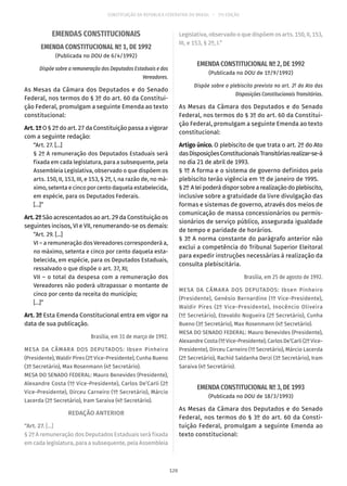 CONSTITUIÇÃO DA REPÚBLICA FEDERATIVA DO BRASIL – 51ª EDIÇÃO
EMENDAS CONSTITUCIONAIS
EMENDA CONSTITUCIONAL Nº 1, DE 1992
(Publicada no DOU de 6/4/1992)
Dispõe sobre a remuneração dos Deputados Estaduais e dos
Vereadores.
As Mesas da Câmara dos Deputados e do Senado
Federal, nos termos do § 3º do art. 60 da Constitui-
ção Federal, promulgam a seguinte Emenda ao texto
constitucional:
Art. 1º O § 2º do art. 27 da Constituição passa a vigorar
com a seguinte redação:
“Art. 27. [...]
§ 2º A remuneração dos Deputados Estaduais será
fixada em cada legislatura, para a subsequente, pela
Assembleia Legislativa, observado o que dispõem os
arts. 150, II, 153, III, e 153, § 2º, I, na razão de, no má-
ximo, setenta e cinco por cento daquela estabelecida,
em espécie, para os Deputados Federais.
[...]”
Art. 2º São acrescentados ao art. 29 da Constituição os
seguintes incisos, VI e VII, renumerando-se os demais:
“Art. 29. [...]
VI – a remuneração dos Vereadores corresponderá a,
no máximo, setenta e cinco por cento daquela esta-
belecida, em espécie, para os Deputados Estaduais,
ressalvado o que dispõe o art. 37, XI;
VII – o total da despesa com a remuneração dos
Vereadores não poderá ultrapassar o montante de
cinco por cento da receita do município;
[...]”
Art. 3º Esta Emenda Constitucional entra em vigor na
data de sua publicação.
Brasília, em 31 de março de 1992.
MESA DA CÂMARA DOS DEPUTADOS: Ibsen Pinheiro
(Presidente), Waldir Pires (2º Vice-Presidente), Cunha Bueno
(3º Secretário), Max Rosenmann (4º Secretário).
MESA DO SENADO FEDERAL: Mauro Benevides (Presidente),
Alexandre Costa (1º Vice-Presidente), Carlos De’Carli (2º
Vice-Presidente), Dirceu Carneiro (1º Secretário), Márcio
Lacerda (2º Secretário), Iram Saraiva (4º Secretário).
REDAÇÃO ANTERIOR
“Art. 27. [...]
§ 2º A remuneração dos Deputados Estaduais será fixada
em cada legislatura, para a subsequente, pela Assembleia
Legislativa, observado o que dispõem os arts. 150, II, 153,
III, e 153, § 2º, I.”
EMENDA CONSTITUCIONAL Nº 2, DE 1992
(Publicada no DOU de 1º/9/1992)
Dispõe sobre o plebiscito previsto no art. 2º do Ato das
Disposições Constitucionais Transitórias.
As Mesas da Câmara dos Deputados e do Senado
Federal, nos termos do § 3º do art. 60 da Constitui-
ção Federal, promulgam a seguinte Emenda ao texto
constitucional:
Artigo único. O plebiscito de que trata o art. 2º do Ato
dasDisposiçõesConstitucionaisTransitóriasrealizar-se-á
no dia 21 de abril de 1993.
§ 1º A forma e o sistema de governo definidos pelo
plebiscito terão vigência em 1º de janeiro de 1995.
§ 2º Aleipoderádisporsobrearealizaçãodoplebiscito,
inclusive sobre a gratuidade da livre divulgação das
formas e sistemas de governo, através dos meios de
comunicação de massa concessionários ou permis-
sionários de serviço público, assegurada igualdade
de tempo e paridade de horários.
§ 3º A norma constante do parágrafo anterior não
exclui a competência do Tribunal Superior Eleitoral
para expedir instruções necessárias à realização da
consulta plebiscitária.
Brasília, em 25 de agosto de 1992.
MESA DA CÂMARA DOS DEPUTADOS: Ibsen Pinheiro
(Presidente), Genésio Bernardino (1º Vice-Presidente),
Waldir Pires (2º Vice-Presidente), Inocêncio Oliveira
(1º Secretário), Etevaldo Nogueira (2º Secretário), Cunha
Bueno (3º Secretário), Max Rosenmann (4º Secretário).
MESA DO SENADO FEDERAL: Mauro Benevides (Presidente),
Alexandre Costa (1º Vice-Presidente), Carlos De’Carli (2º Vice-
Presidente), Dirceu Carneiro (1º Secretário), Márcio Lacerda
(2º Secretário), Rachid Saldanha Derzi (3º Secretário), Iram
Saraiva (4º Secretário).
EMENDA CONSTITUCIONAL Nº 3, DE 1993
(Publicada no DOU de 18/3/1993)
As Mesas da Câmara dos Deputados e do Senado
Federal, nos termos do § 3º do art. 60 da Consti-
tuição Federal, promulgam a seguinte Emenda ao
texto constitucional:
120
 
