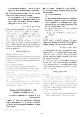 CONSTITUIÇÃO DA REPÚBLICA FEDERATIVA DO BRASIL – 51ª EDIÇÃO
de mercadorias na cabotagem e a navegação interior
poderão ser feitos por embarcações estrangeiras.”
Art. 2º Fica incluído o seguinte art. 246 no Título IX –
“Das Disposições Constitucionais Gerais”:
“Art. 246. É vedada a adoção de medida provisória
na regulamentação de artigo da Constituição cuja
redação tenha sido alterada por meio de emenda
promulgada a partir de 1995.”65
Brasília, 15 de agosto de 1995.
MESADACÂMARADOSDEPUTADOS:LuísEduardo(Presidente),
Ronaldo Perim (1º Vice-Presidente), Beto Mansur (2º Vice-
Presidente), Wilson Campos (1º Secretário), Leopoldo
Bessone (2º Secretário), Benedito Domingos (3º Secretário),
João Henrique (4º Secretário).
MESA DO SENADO FEDERAL: José Sarney (Presidente),
Teotonio Vilela Filho (1º Vice-Presidente), Júlio Campos
(2º Vice-Presidente), Odacir Soares (1º Secretário), Renan
Calheiros (2º Secretário), Levy Dias (3º Secretário), Ernandes
Amorim (4º Secretário).
REDAÇÃO ANTERIOR
“Art. 178. A lei disporá sobre:
I–aordenaçãodostransportesaéreo,marítimoeterrestre;
II – a predominância dos armadores nacionais e navios
de bandeira e registros brasileiros e do país exportador
ou importador;
III – o transporte de granéis;
IV – a utilização de embarcações de pesca e outras.
§ 1º A ordenação do transporte internacional cumprirá
os acordos firmados pela União, atendido o princípio de
reciprocidade.
§ 2º Serão brasileiros os armadores, os proprietários, os
comandantes e dois terços, pelo menos, dos tripulantes
de embarcações nacionais.
§ 3º A navegação de cabotagem e a interior são privativas
de embarcações nacionais, salvo caso de necessidade
pública, segundo dispuser a lei.”
EMENDA CONSTITUCIONAL Nº 8, DE 1995
(Publicada no DOU de 16/8/1995)
Altera o inciso XI e a alínea a do inciso XII do art. 21 da
Constituição Federal.
As Mesas da Câmara dos Deputados e do Senado
Federal, nos termos do § 3º do art. 60 da Constitui-
ção Federal, promulgam a seguinte Emenda ao texto
constitucional:
65.  Texto idêntico já constava da EC nº 6/1995.
Art. 1º O inciso XI e a alínea a do inciso XII do art. 21
da Constituição Federal passam a vigorar com a se-
guinte redação:
“Art. 21. Compete à União:
[...]
XI – explorar, diretamente ou mediante autorização,
concessão ou permissão, os serviços de telecomuni-
cações, nos termos da lei, que disporá sobre a organi-
zação dos serviços, a criação de um órgão regulador
e outros aspectos institucionais;
XII – explorar, diretamente ou mediante autorização,
concessão ou permissão:
	 a)	 os serviços de radiodifusão sonora e de sons e
imagens;
[...]”
Art. 2º É vedada a adoção de medida provisória para
regulamentar o disposto no inciso XI do art. 21 com a
redação dada por esta emenda constitucional.
Brasília, 15 de agosto de 1995.
MESADACÂMARADOSDEPUTADOS:LuísEduardo(Presidente),
Ronaldo Perim (1º Vice-Presidente), Beto Mansur (2º Vice-
Presidente), Wilson Campos (1º Secretário), Leopoldo
Bessone (2º Secretário), Benedito Domingos (3º Secretário),
João Henrique (4º Secretário).
MESA DO SENADO FEDERAL: José Sarney (Presidente),
Teotonio Vilela Filho (1º Vice-Presidente), Júlio Campos
(2º Vice-Presidente), Odacir Soares (1º Secretário), Renan
Calheiros (2º Secretário), Levy Dias (3º Secretário), Ernandes
Amorim (4º Secretário).
REDAÇÃO ANTERIOR
“Art. 21. [...]
XI – explorar, diretamente ou mediante concessão a
empresas sob controle acionário estatal, os serviços
telefônicos, telegráficos, de transmissão de dados e de-
mais serviços públicos de telecomunicações, assegurada
a prestação de serviços de informações por entidades
de direito privado através da rede pública de telecomu-
nicações explorada pela União;
XII – [...]
	a)	 os serviços de radiodifusão sonora, de sons e ima-
gens e demais serviços de telecomunicações;”
125
 