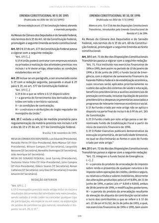 CONSTITUIÇÃO DA REPÚBLICA FEDERATIVA DO BRASIL – 51ª EDIÇÃO
EMENDA CONSTITUCIONAL Nº 9, DE 1995
(Publicada no DOU de 10/11/1995)
Dánovaredaçãoaoart. 177daConstituiçãoFederal,alterando
e inserindo parágrafos.
AsMesasdaCâmaradosDeputadosedoSenadoFederal,
nos termos do § 3º do Art. 60 da Constituição Federal,
promulgam a seguinte Emenda ao texto constitucional:
Art. 1º O § 1º do art. 177 da Constituição Federal passa
a vigorar com a seguinte redação:
“Art. 177. [...]
§ 1º A União poderá contratar com empresas estatais
ou privadas a realização das atividades previstas nos
incisos I a IV deste artigo, observadas as condições
estabelecidas em lei.”
Art. 2º Inclua-se um parágrafo, a ser enumerado como
§ 2º com a redação seguinte, passando o atual § 2º
para § 3º, no art. 177 da Constituição Federal:
“Art. 177. [...]
§ 2º A lei a que se refere o § 1º disporá sobre:
I – a garantia do fornecimento dos derivados de pe-
tróleo em todo o território nacional;
II – as condições de contratação;
III – a estrutura e atribuições do órgão regulador do
monopólio da União.”
Art. 3º É vedada a edição de medida provisória para
regulamentação da matéria prevista nos incisos I a IV
e dos §§ 1º e 2º do art. 177 da Constituição Federal.
Brasília, 9 de novembro de 1995.
MESADACÂMARADOSDEPUTADOS:LuísEduardo(Presidente),
Ronaldo Perim (1º Vice-Presidente), Beto Mansur (2º Vice-
Presidente), Wilson Campos (1º Secretário), Leopoldo
Bessone (2º Secretário), Benedito Domingos (3º Secretário),
João Henrique (4º Secretário).
MESA DO SENADO FEDERAL: José Sarney (Presidente),
Teotonio Vilela Filho (1º Vice-Presidente), Júlio Campos
(2º Vice-Presidente), Odacir Soares (1º Secretário), Renan
Calheiros (2º Secretário), Levy Dias (3º Secretário), Ernandes
Amorim (4º Secretário).
REDAÇÃO ANTERIOR
“Art. 177. [...]
§ 1º O monopólio previsto neste artigo inclui os riscos e
resultados decorrentes das atividades nele mencionadas,
sendo vedado à União ceder ou conceder qualquer tipo
de participação, em espécie ou em valor, na exploração
de jazidas de petróleo ou gás natural, ressalvado o dis-
posto no art. 20, § 1º.”
EMENDA CONSTITUCIONAL Nº 10, DE 1996
(Publicada no DOU de 7/3/1996)
Altera os arts. 71 e 72 do Ato das Disposições Constitucionais
Transitórias, introduzidos pela Emenda Constitucional de
Revisão nº 1, de 1994.
As Mesas da Câmara dos Deputados e do Senado
Federal, nos termos do § 3º do art. 60 da Constitui-
ção Federal, promulgam a seguinte Emenda ao texto
constitucional:
Art. 1º O art. 71 do Ato das Disposições Constitucionais
Transitórias passa a vigorar com a seguinte redação:
“Art. 71. Fica instituído nos exercícios financeiros de
1994 e 1995, bem assim no período de 1º de janeiro de
1996 a 30 de junho de 1997, o Fundo Social de Emer-
gência, com o objetivo de saneamento financeiro da
FazendaPúblicaFederaledeestabilizaçãoeconômica,
cujos recursos serão aplicados prioritariamente no
custeio das ações dos sistemas de saúde e educação,
benefícios previdenciários e auxílios assistenciais de
prestação continuada, inclusive liquidação de passivo
previdenciárioedespesasorçamentáriasassociadasa
programas de relevante interesse econômico e social.
§ 1º Ao Fundo criado por este artigo não se aplica o
disposto na parte final do inciso II do § 9º do art. 165
da Constituição.
§ 2º O Fundo criado por este artigo passa a ser de-
nominado Fundo de Estabilização Fiscal a partir do
início do exercício financeiro de 1996.
§ 3º O Poder Executivo publicará demonstrativo da
execução orçamentária, de periodicidade bimestral,
no qual se discriminarão as fontes e usos do Fundo
criado por este artigo.”
Art. 2º O art. 72 do Ato das Disposições Constitucionais
Transitórias passa a vigorar com a seguinte redação:
“Art. 72. Integram o Fundo Social de Emergência:
I – [...]
II – a parcela do produto da arrecadação do imposto
sobre renda e proventos de qualquer natureza e do
imposto sobre operações de crédito, câmbio e seguro,
ou relativas a títulos e valores mobiliários, decorrente
das alterações produzidas pela Lei nº 8.894, de 21 de
junho de 1994, e pelas Leis nos
8.849 e 8.848, ambas
de 28 de janeiro de 1994, e modificações posteriores;
III – a parcela do produto da arrecadação resultante
da elevação da alíquota da contribuição social sobre
o lucro dos contribuintes a que se refere o § 1º do
art. 22 da Lei nº 8.212, de 24 de julho de 1991, a qual,
nos exercícios financeiros de 1994 e 1995, bem assim
126
 