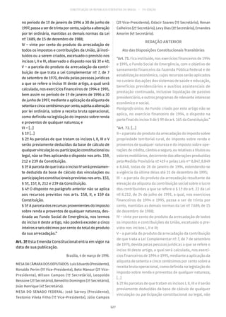 CONSTITUIÇÃO DA REPÚBLICA FEDERATIVA DO BRASIL – 51ª EDIÇÃO
no período de 1º de janeiro de 1996 a 30 de junho de
1997,passaaserdetrintaporcento,sujeitaaalteração
por lei ordinária, mantidas as demais normas da Lei
nº 7.689, de 15 de dezembro de 1988;
IV – vinte por cento do produto da arrecadação de
todos os impostos e contribuições da União, já insti-
tuídos ou a serem criados, excetuado o previsto nos
incisos I, II e III, observado o disposto nos §§ 3º e 4º;
V – a parcela do produto da arrecadação da contri-
buição de que trata a Lei Complementar nº 7, de 7
de setembro de 1970, devida pelas pessoas jurídicas
a que se refere o inciso III deste artigo, a qual será
calculada, nos exercícios financeiros de 1994 e 1995,
bem assim no período de 1º de janeiro de 1996 a 30
de junho de 1997, mediante a aplicação da alíquota de
setentaecincocentésimosporcento,sujeitaaalteração
por lei ordinária, sobre a receita bruta operacional,
como definida na legislação do imposto sobre renda
e proventos de qualquer natureza; e
VI – [...]
§ 1º [...]
§ 2º As parcelas de que tratam os incisos I, II, III e V
serão previamente deduzidas da base de cálculo de
qualquer vinculação ou participação constitucional ou
legal, não se lhes aplicando o disposto nos arts. 159,
212 e 239 da Constituição.
§ 3º A parcela de que trata o inciso IV será previamen-
te deduzida da base de cálculo das vinculações ou
participações constitucionais previstas nos arts. 153,
§ 5º, 157, II, 212 e 239 da Constituição.
§ 4º O disposto no parágrafo anterior não se aplica
aos recursos previstos nos arts. 158, II, e 159 da
Constituição.
§ 5º A parcela dos recursos provenientes do imposto
sobre renda e proventos de qualquer natureza, des-
tinada ao Fundo Social de Emergência, nos termos
do inciso II deste artigo, não poderá exceder a cinco
inteiros e seis décimos por cento do total do produto
da sua arrecadação.”
Art. 3º Esta Emenda Constitucional entra em vigor na
data de sua publicação.
Brasília, 4 de março de 1996.
MESADACÂMARADOSDEPUTADOS:LuísEduardo(Presidente),
Ronaldo Perim (1º Vice-Presidente), Beto Mansur (2º Vice-
Presidente), Wilson Campos (1º Secretário), Leopoldo
Bessone (2º Secretário), Benedito Domingos (3º Secretário),
João Henrique (4º Secretário).
MESA DO SENADO FEDERAL: José Sarney (Presidente),
Teotonio Vilela Filho (1º Vice-Presidente), Júlio Campos
(2º Vice-Presidente), Odacir Soares (1º Secretário), Renan
Calheiros (2º Secretário), Levy Dias (3º Secretário), Ernandes
Amorim (4º Secretário).
REDAÇÃO ANTERIOR
Ato das Disposições Constitucionais Transitórias
“Art.71.Fica instituído, nos exercícios financeiros de 1994
e 1995, o Fundo Social de Emergência, com o objetivo de
saneamento financeiro da Fazenda Pública Federal e de
estabilização econômica, cujos recursos serão aplicados
no custeio das ações dos sistemas de saúde e educação,
benefícios previdenciários e auxílios assistenciais de
prestação continuada, inclusive liquidação de passivo
previdenciário, e outros programas de relevante interesse
econômico e social.
Parágrafo único. Ao Fundo criado por este artigo não se
aplica, no exercício financeiro de 1994, o disposto na
parte final do inciso II do § 9º do art. 165 da Constituição.”
“Art. 72. [...]
II – a parcela do produto da arrecadação do imposto sobre
propriedade territorial rural, do imposto sobre renda e
proventos de qualquer natureza e do imposto sobre ope-
raçõesdecrédito,câmbioeseguro,ourelativasatítulosou
valores mobiliários, decorrente das alterações produzidas
pela Medida Provisória nº 419 e pelas Leis nos
8.847, 8.849
e 8.848, todas de 28 de janeiro de 1994, estendendo-se
a vigência da última delas até 31 de dezembro de 1995;
III – a parcela do produto da arrecadação resultante da
elevação da alíquota da contribuição social sobre o lucro
dos contribuintes a que se refere o § 1º do art. 22 da Lei
nº 8.212, de 24 de julho de 1991, a qual, nos exercícios
financeiros de 1994 e 1995, passa a ser de trinta por
cento, mantidas as demais normas da Lei nº 7.689, de 15
de dezembro de 1988;
IV – vinte por cento do produto da arrecadação de todos
os impostos e contribuições da União, excetuado o pre-
visto nos incisos I, II e III;
V – a parcela do produto da arrecadação da contribuição
de que trata a Lei Complementar nº 7, de 7 de setembro
de 1970, devida pelas pessoas jurídicas a que se refere o
inciso III deste artigo, a qual será calculada, nos exercí-
cios financeiros de 1994 e 1995, mediante a aplicação da
alíquota de setenta e cinco centésimos por cento sobre a
receita bruta operacional, como definida na legislação do
imposto sobre renda e proventos de qualquer natureza;
[...]
§ 2º As parcelas de que tratam os incisos I, II, III e V serão
previamente deduzidas da base de cálculo de qualquer
vinculação ou participação constitucional ou legal, não
127
 
