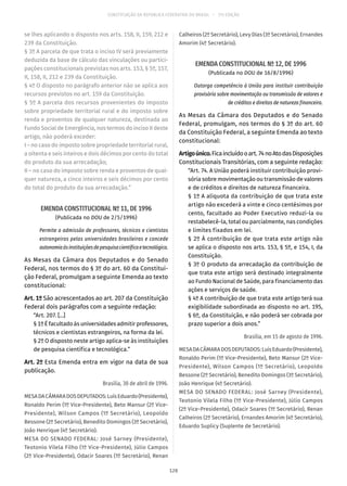 CONSTITUIÇÃO DA REPÚBLICA FEDERATIVA DO BRASIL – 51ª EDIÇÃO
se lhes aplicando o disposto nos arts. 158, II, 159, 212 e
239 da Constituição.
§ 3º A parcela de que trata o inciso IV será previamente
deduzida da base de cálculo das vinculações ou partici-
pações constitucionais previstas nos arts. 153, § 5º, 157,
II, 158, II, 212 e 239 da Constituição.
§ 4º O disposto no parágrafo anterior não se aplica aos
recursos previstos no art. 159 da Constituição.
§ 5º A parcela dos recursos provenientes do imposto
sobre propriedade territorial rural e do imposto sobre
renda e proventos de qualquer natureza, destinada ao
Fundo Social de Emergência, nos termos do inciso II deste
artigo, não poderá exceder:
I – no caso do imposto sobre propriedade territorial rural,
a oitenta e seis inteiros e dois décimos por cento do total
do produto da sua arrecadação;
II – no caso do imposto sobre renda e proventos de qual-
quer natureza, a cinco inteiros e seis décimos por cento
do total do produto da sua arrecadação.”
EMENDA CONSTITUCIONAL Nº 11, DE 1996
(Publicada no DOU de 2/5/1996)
Permite a admissão de professores, técnicos e cientistas
estrangeiros pelas universidades brasileiras e concede
autonomiaàsinstituiçõesdepesquisacientíficaetecnológica.
As Mesas da Câmara dos Deputados e do Senado
Federal, nos termos do § 3º do art. 60 da Constitui-
ção Federal, promulgam a seguinte Emenda ao texto
constitucional:
Art. 1º São acrescentados ao art. 207 da Constituição
Federal dois parágrafos com a seguinte redação:
“Art. 207. [...]
§ 1º É facultado às universidades admitir professores,
técnicos e cientistas estrangeiros, na forma da lei.
§ 2º O disposto neste artigo aplica-se às instituições
de pesquisa científica e tecnológica.”
Art. 2º Esta Emenda entra em vigor na data de sua
publicação.
Brasília, 30 de abril de 1996.
MESADACÂMARADOSDEPUTADOS:LuísEduardo(Presidente),
Ronaldo Perim (1º Vice-Presidente), Beto Mansur (2º Vice-
Presidente), Wilson Campos (1º Secretário), Leopoldo
Bessone (2º Secretário), Benedito Domingos (3º Secretário),
João Henrique (4º Secretário).
MESA DO SENADO FEDERAL: José Sarney (Presidente),
Teotonio Vilela Filho (1º Vice-Presidente), Júlio Campos
(2º Vice-Presidente), Odacir Soares (1º Secretário), Renan
Calheiros (2º Secretário), Levy Dias (3º Secretário), Ernandes
Amorim (4º Secretário).
EMENDA CONSTITUCIONAL Nº 12, DE 1996
(Publicada no DOU de 16/8/1996)
Outorga competência à União para instituir contribuição
provisória sobre movimentação ou transmissão de valores e
de créditos e direitos de natureza financeira.
As Mesas da Câmara dos Deputados e do Senado
Federal, promulgam, nos termos do § 3º do art. 60
da Constituição Federal, a seguinte Emenda ao texto
constitucional:
Artigoúnico.Ficaincluídooart. 74noAtodasDisposições
Constitucionais Transitórias, com a seguinte redação:
“Art. 74. A União poderá instituir contribuição provi-
sória sobre movimentação ou transmissão de valores
e de créditos e direitos de natureza financeira.
§ 1º A alíquota da contribuição de que trata este
artigo não excederá a vinte e cinco centésimos por
cento, facultado ao Poder Executivo reduzi-la ou
restabelecê-la, total ou parcialmente, nas condições
e limites fixados em lei.
§ 2º À contribuição de que trata este artigo não
se aplica o disposto nos arts. 153, § 5º, e 154, I, da
Constituição.
§ 3º O produto da arrecadação da contribuição de
que trata este artigo será destinado integralmente
ao Fundo Nacional de Saúde, para financiamento das
ações e serviços de saúde.
§ 4º A contribuição de que trata este artigo terá sua
exigibilidade subordinada ao disposto no art. 195,
§ 6º, da Constituição, e não poderá ser cobrada por
prazo superior a dois anos.”
Brasília, em 15 de agosto de 1996.
MESADACÂMARADOSDEPUTADOS:LuísEduardo(Presidente),
Ronaldo Perim (1º Vice-Presidente), Beto Mansur (2º Vice-
Presidente), Wilson Campos (1º Secretário), Leopoldo
Bessone (2º Secretário), Benedito Domingos (3º Secretário),
João Henrique (4º Secretário).
MESA DO SENADO FEDERAL: José Sarney (Presidente),
Teotonio Vilela Filho (1º Vice-Presidente), Júlio Campos
(2º Vice-Presidente), Odacir Soares (1º Secretário), Renan
Calheiros (2º Secretário), Ernandes Amorim (4º Secretário),
Eduardo Suplicy (Suplente de Secretário).
128
 