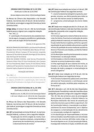 CONSTITUIÇÃO DA REPÚBLICA FEDERATIVA DO BRASIL – 51ª EDIÇÃO
EMENDA CONSTITUCIONAL Nº 13, DE 1996
(Publicada no DOU de 22/8/1996)
DánovaredaçãoaoincisoIIdoart. 192daConstituiçãoFederal.
As Mesas da Câmara dos Deputados e do Senado
Federal, nos termos do § 3º do art. 60 da Constitui-
ção Federal, promulgam a seguinte Emenda ao texto
constitucional:
Artigo único. O inciso II do art. 192 da Constituição
Federal passa a vigorar com a seguinte redação:
“Art. 192. [...]
II – autorização e funcionamento dos estabelecimen-
tos de seguro, resseguro, previdência e capitalização,
bem como do órgão oficial fiscalizador.”
Brasília, 21 de agosto de 1996.
MESADACÂMARADOSDEPUTADOS:LuísEduardo(Presidente),
Ronaldo Perim (1º Vice-Presidente), Beto Mansur (2º Vice-
Presidente), Wilson Campos (1º Secretário), Leopoldo
Bessone (2º Secretário), Benedito Domingos (3º Secretário),
João Henrique (4º Secretário).
MESA DO SENADO FEDERAL: José Sarney (Presidente),
Teotonio Vilela Filho (1º Vice-Presidente), Júlio Campos
(2º Vice-Presidente), Odacir Soares (1º Secretário), Renan
Calheiros (2º Secretário), Ernandes Amorim (4º Secretário),
Eduardo Suplicy (Suplente de Secretário).
REDAÇÃO ANTERIOR
“Art. 192. [...]
II – autorização e funcionamento dos estabelecimentos
de seguro, previdência e capitalização, bem como do
órgão oficial fiscalizador e do órgão oficial ressegurador;”
EMENDA CONSTITUCIONAL Nº 14, DE 1996
(Publicada no DOU de 13/9/1996)
Modifica os arts. 34, 208, 211 e 212 da Constituição Federal
e dá nova redação ao art. 60 do Ato das Disposições
Constitucionais Transitórias.
As Mesas da Câmara dos Deputados e do Senado
Federal, nos termos do § 3º do art. 60 da Constitui-
ção Federal, promulgam a seguinte Emenda ao texto
constitucional:
Art. 1º É acrescentada no inciso VII do art. 34, da Cons-
tituição Federal, a alínea e, com a seguinte redação:
	 “e)	aplicação do mínimo exigido da receita resul-
tante de impostos estaduais, compreendida a
proveniente de transferências, na manutenção
e desenvolvimento do ensino.”
Art. 2º É dada nova redação aos incisos I e II do art. 208
da Constituição Federal nos seguintes termos:
“I – ensino fundamental obrigatório e gratuito, asse-
gurada, inclusive, sua oferta gratuita para todos os
que a ele não tiveram acesso na idade própria;
II – progressiva universalização do ensino médio
gratuito;”
Art. 3º É dada nova redação aos §§ 1º e 2º do art. 211
da Constituição Federal e nele são inseridos mais dois
parágrafos, passando a ter a seguinte redação:
“Art. 211. [...]
§ 1º A União organizará o sistema federal de ensino e
o dos Territórios, financiará as instituições de ensino
públicas federais e exercerá, em matéria educacional,
função redistributiva e supletiva, de forma a garantir
equalização de oportunidades educacionais e padrão
mínimo de qualidade do ensino mediante assistência
técnica e financeira aos Estados, ao Distrito Federal
e aos Municípios.
§ 2º Os Municípios atuarão prioritariamente no ensino
fundamental e na educação infantil.
§ 3º Os Estados e o Distrito Federal atuarão priorita-
riamente no ensino fundamental e médio.
§ 4º Na organização de seus sistemas de ensino, os
Estados e os Municípios definirão formas de cola-
boração, de modo a assegurar a universalização do
ensino obrigatório.”
Art. 4º É dada nova redação ao § 5º do art. 212 da
Constituição Federal nos seguintes termos:
“§ 5º O ensino fundamental público terá como fonte
adicional de financiamento a contribuição social
do salário-educação, recolhida pelas empresas, na
forma da lei.”
Art. 5º É alterado o art. 60 do Ato das Disposições
Constitucionais Transitórias e nele são inseridos novos
parágrafos, passando o artigo a ter a seguinte redação:
“Art. 60. Nos dez primeiros anos da promulgação
desta Emenda, os Estados, o Distrito Federal e os
Municípios destinarão não menos de sessenta por
cento dos recursos a que se refere o caput do art. 212
da Constituição Federal, à manutenção e ao desen-
volvimento do ensino fundamental, com o objetivo
de assegurar a universalização de seu atendimento
e a remuneração condigna do magistério.
§ 1º A distribuição de responsabilidades e recursos
entre os Estados e seus Municípios a ser concretizada
com parte dos recursos definidos neste artigo, na
forma do disposto no art. 211 da Constituição Federal,
é assegurada mediante a criação, no âmbito de cada
129
 