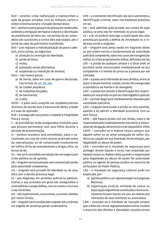 CONSTITUIÇÃO DA REPÚBLICA FEDERATIVA DO BRASIL – 51ª EDIÇÃO
XLIV – constitui crime inafiançável e imprescritível a
ação de grupos armados, civis ou militares, contra a
ordem constitucional e o Estado Democrático;
XLV – nenhuma pena passará da pessoa do condenado,
podendo a obrigação de reparar o dano e a decretação
do perdimento de bens ser, nos termos da lei, esten-
didas aos sucessores e contra eles executadas, até o
limite do valor do patrimônio transferido;
XLVI – a lei regulará a individualização da pena e ado-
tará, entre outras, as seguintes:
	 a)	 privação ou restrição da liberdade;
	 b)	 perda de bens;
	 c)	multa;
	 d)	 prestação social alternativa;
	 e)	 suspensão ou interdição de direitos;
XLVII – não haverá penas:
	 a)	 de morte, salvo em caso de guerra declarada,
nos termos do art. 84, XIX;
	 b)	 de caráter perpétuo;
	 c)	 de trabalhos forçados;
	 d)	 de banimento;
	 e)	cruéis;
XLVIII – a pena será cumprida em estabelecimentos
distintos, de acordo com a natureza do delito, a idade
e o sexo do apenado;
XLIX – é assegurado aos presos o respeito à integridade
física e moral;
L – às presidiárias serão asseguradas condições para
que possam permanecer com seus filhos durante o
período de amamentação;
LI – nenhum brasileiro será extraditado, salvo o na-
turalizado, em caso de crime comum, praticado antes
da naturalização, ou de comprovado envolvimento
em tráfico ilícito de entorpecentes e drogas afins, na
forma da lei;
LII – não será concedida extradição de estrangeiro por
crime político ou de opinião;
LIII – ninguém será processado nem sentenciado senão
pela autoridade competente;
LIV – ninguém será privado da liberdade ou de seus
bens sem o devido processo legal;
LV – aos litigantes, em processo judicial ou adminis-
trativo, e aos acusados em geral são assegurados o
contraditório e ampla defesa, com os meios e recursos
a ela inerentes;
LVI – são inadmissíveis, no processo, as provas obtidas
por meios ilícitos;
LVII – ninguém será considerado culpado até o trânsito
em julgado de sentença penal condenatória;
LVIII – o civilmente identificado não será submetido a
identificação criminal, salvo nas hipóteses previstas
em lei;
LIX – será admitida ação privada nos crimes de ação
pública, se esta não for intentada no prazo legal;
LX – a lei só poderá restringir a publicidade dos atos
processuais quando a defesa da intimidade ou o in-
teresse social o exigirem;
LXI – ninguém será preso senão em flagrante delito
ou por ordem escrita e fundamentada de autoridade
judiciária competente, salvo nos casos de transgressão
militar ou crime propriamente militar, definidos em lei;
LXII – a prisão de qualquer pessoa e o local onde se
encontre serão comunicados imediatamente ao juiz
competente e à família do preso ou à pessoa por ele
indicada;
LXIII – o preso será informado de seus direitos, entre os
quais o de permanecer calado, sendo-lhe assegurada
a assistência da família e de advogado;
LXIV – o preso tem direito à identificação dos respon-
sáveis por sua prisão ou por seu interrogatório policial;
LXV – a prisão ilegal será imediatamente relaxada pela
autoridade judiciária;
LXVI – ninguém será levado à prisão ou nela mantido,
quando a lei admitir a liberdade provisória, com ou
sem fiança;
LXVII – não haverá prisão civil por dívida, salvo a do
responsável pelo inadimplemento voluntário e inescu-
sável de obrigação alimentícia e a do depositário infiel;
LXVIII – conceder-se-á habeas corpus sempre que
alguém sofrer ou se achar ameaçado de sofrer vio-
lência ou coação em sua liberdade de locomoção, por
ilegalidade ou abuso de poder;
LXIX – conceder-se-á mandado de segurança para
proteger direito líquido e certo, não amparado por
habeas corpus ou habeas data, quando o responsável
pela ilegalidade ou abuso de poder for autoridade
pública ou agente de pessoa jurídica no exercício de
atribuições do Poder Público;
LXX – o mandado de segurança coletivo pode ser
impetrado por:
	 a)	 partidopolíticocomrepresentaçãonoCongresso
Nacional;
	 b)	organização sindical, entidade de classe ou
associação legalmente constituída e em funcio-
namento há pelo menos um ano, em defesa dos
interesses de seus membros ou associados;
LXXI – conceder-se-á mandado de injunção sempre
que a falta de norma regulamentadora torne inviável
o exercício dos direitos e liberdades constitucionais
13
 