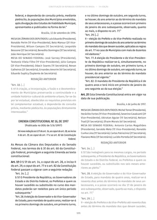 CONSTITUIÇÃO DA REPÚBLICA FEDERATIVA DO BRASIL – 51ª EDIÇÃO
federal, e dependerão de consulta prévia, mediante
plebiscito, às populações dos Municípios envolvidos,
após divulgação dos Estudos de Viabilidade Municipal,
apresentados e publicados na forma da lei.”
Brasília, 12 de setembro de 1996.
MESADACÂMARADOSDEPUTADOS:LuísEduardo(Presidente),
Ronaldo Perim (1º Vice-Presidente), Beto Mansur (2º Vice-
Presidente), Wilson Campos (1º Secretário), Leopoldo
Bessone (2º Secretário), Benedito Domingos (3º Secretário),
João Henrique (4º Secretário).
MESA DO SENADO FEDERAL: José Sarney (Presidente),
Teotonio Vilela Filho (1º Vice-Presidente), Júlio Campos
(2º Vice-Presidente), Odacir Soares (1º Secretário), Renan
Calheiros (2º Secretário), Ernandes Amorim (4º Secretário),
Eduardo Suplicy (Suplente de Secretário).
REDAÇÃO ANTERIOR
“Art. 18. [...]
§ 4º A criação, a incorporação, a fusão e o desmembra-
mento de Municípios preservarão a continuidade e a
unidade histórico-cultural do ambiente urbano, far-se-ão
por lei estadual, obedecidos os requisitos previstos em
lei complementar estadual, e dependerão de consulta
prévia, mediante plebiscito, às populações diretamente
interessadas.”
EMENDA CONSTITUCIONAL Nº 16, DE 1997
(Publicada no DOU de 5/6/1997)
Dánovaredaçãoao§ 5ºdoart. 14,aocaputdoart. 28,aoinciso
II do art. 29, ao caput do art. 77 e ao art. 82 da Constituição
Federal.
As Mesas da Câmara dos Deputados e do Senado
Federal, nos termos do § 3º do art. 60 da Constitui-
ção Federal, promulgam a seguinte Emenda ao texto
constitucional:
Art. 1º O § 5º do art. 14, o caput do art. 28, o inciso II
do art. 29, o caput do art. 77 e o art. 82 da Constituição
Federal passam a vigorar com a seguinte redação:
“Art. 14. [...]
§ 5º O Presidente da República, os Governadores de
Estado e do Distrito Federal, os Prefeitos e quem os
houver sucedido ou substituído no curso dos man-
datos poderão ser reeleitos para um único período
subsequente.”
“Art.28.AeleiçãodoGovernadoredoVice-Governador
de Estado, para mandato de quatro anos, realizar-se-á
no primeiro domingo de outubro, em primeiro turno,
e no último domingo de outubro, em segundo turno,
se houver, do ano anterior ao do término do mandato
de seus antecessores, e a posse ocorrerá em primeiro
de janeiro do ano subsequente, observado, quanto
ao mais, o disposto no art. 77.”
“Art. 29. [...]
II – eleição do Prefeito e do Vice-Prefeito realizada no
primeirodomingodeoutubrodoanoanterioraotérmino
domandatodosquedevamsuceder,aplicadasasregras
do art. 77 no caso de Municípios com mais de duzentos
mil eleitores.”
“Art. 77. A eleição do Presidente e do Vice-Presiden-
te da República realizar-se-á, simultaneamente, no
primeiro domingo de outubro, em primeiro turno, e
no último domingo de outubro, em segundo turno, se
houver, do ano anterior ao do término do mandato
presidencial vigente.”
“Art. 82. O mandato do Presidente da República é de
quatro anos e terá início em primeiro de janeiro do
ano seguinte ao da sua eleição.”
Art. 2º Esta Emenda Constitucional entra em vigor na
data de sua publicação.
Brasília, 4 de junho de 1997.
MESADACÂMARADOSDEPUTADOS:MichelTemer(Presidente),
Heráclito Fortes (1º Vice-Presidente), Severino Cavalcanti (2º
Vice-Presidente), Ubiratan Aguiar (1º Secretário), Nelson
Trad (2º Secretário), Efraim Morais (4º Secretário).
MESA DO SENADO FEDERAL: Antonio Carlos Magalhães
(Presidente), Geraldo Melo (1º Vice-Presidente), Ronaldo
Cunha Lima (1º Secretário), Carlos Patrocínio (2º Secretário),
Flaviano Melo (3º Secretário), Lucídio Portella (4º Secretário).
REDAÇÃO ANTERIOR
“Art. 14. [...]
§ 5º São inelegíveis para os mesmos cargos, no período
subsequente, o Presidente da República, os Governadores
de Estado e do Distrito Federal, os Prefeitos e quem os
houver sucedido, ou substituído nos seis meses ante-
riores ao pleito.”
“Art. 28. A eleição do Governador e do Vice-Governador
de Estado, para mandato de quatro anos, realizar-se-á
noventa dias antes do término do mandato de seus an-
tecessores, e a posse ocorrerá no dia 1º de janeiro do
ano subsequente, observado, quanto ao mais, o disposto
no art. 77.”
“Art. 29. [...]
II – eleição do Prefeito e do Vice-Prefeito até noventa dias
antes do término do mandato dos que devam suceder,
131
 