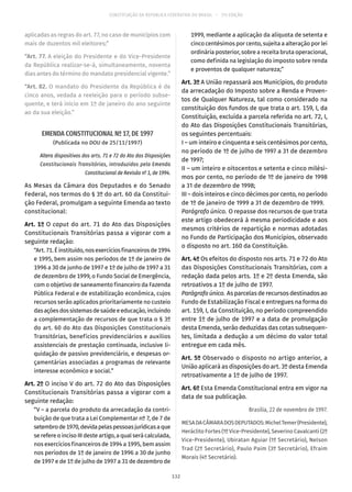 CONSTITUIÇÃO DA REPÚBLICA FEDERATIVA DO BRASIL – 51ª EDIÇÃO
aplicadas as regras do art. 77, no caso de municípios com
mais de duzentos mil eleitores;”
“Art. 77. A eleição do Presidente e do Vice-Presidente
da República realizar-se-á, simultaneamente, noventa
dias antes do término do mandato presidencial vigente.”
“Art. 82. O mandato do Presidente da República é de
cinco anos, vedada a reeleição para o período subse-
quente, e terá início em 1º de janeiro do ano seguinte
ao da sua eleição.”
EMENDA CONSTITUCIONAL Nº 17, DE 1997
(Publicada no DOU de 25/11/1997)
Altera dispositivos dos arts. 71 e 72 do Ato das Disposições
Constitucionais Transitórias, introduzidos pela Emenda
Constitucional de Revisão nº 1, de 1994.
As Mesas da Câmara dos Deputados e do Senado
Federal, nos termos do § 3º do art. 60 da Constitui-
ção Federal, promulgam a seguinte Emenda ao texto
constitucional:
Art. 1º O caput do art. 71 do Ato das Disposições
Constitucionais Transitórias passa a vigorar com a
seguinte redação:
“Art.71.Éinstituído,nosexercíciosfinanceirosde1994
e 1995, bem assim nos períodos de 1º de janeiro de
1996 a 30 de junho de 1997 e 1º de julho de 1997 a 31
de dezembro de 1999, o Fundo Social de Emergência,
com o objetivo de saneamento financeiro da Fazenda
Pública Federal e de estabilização econômica, cujos
recursos serão aplicados prioritariamente no custeio
dasaçõesdossistemasdesaúdeeeducação,incluindo
a complementação de recursos de que trata o § 3º
do art. 60 do Ato das Disposições Constitucionais
Transitórias, benefícios previdenciários e auxílios
assistenciais de prestação continuada, inclusive li-
quidação de passivo previdenciário, e despesas or-
çamentárias associadas a programas de relevante
interesse econômico e social.”
Art. 2º O inciso V do art. 72 do Ato das Disposições
Constitucionais Transitórias passa a vigorar com a
seguinte redação:
“V – a parcela do produto da arrecadação da contri-
buição de que trata a Lei Complementar nº 7, de 7 de
setembrode1970,devidapelaspessoasjurídicasaque
se refere o inciso III deste artigo, a qual será calculada,
nos exercícios financeiros de 1994 a 1995, bem assim
nos períodos de 1º de janeiro de 1996 a 30 de junho
de 1997 e de 1º de julho de 1997 a 31 de dezembro de
1999, mediante a aplicação da alíquota de setenta e
cinco centésimos por cento, sujeita a alteração por lei
ordinária posterior, sobre a receita bruta operacional,
como definida na legislação do imposto sobre renda
e proventos de qualquer natureza;”
Art. 3º A União repassará aos Municípios, do produto
da arrecadação do Imposto sobre a Renda e Proven-
tos de Qualquer Natureza, tal como considerado na
constituição dos fundos de que trata o art. 159, I, da
Constituição, excluída a parcela referida no art. 72, I,
do Ato das Disposições Constitucionais Transitórias,
os seguintes percentuais:
I – um inteiro e cinquenta e seis centésimos por cento,
no período de 1º de julho de 1997 a 31 de dezembro
de 1997;
II – um inteiro e oitocentos e setenta e cinco milési-
mos por cento, no período de 1º de janeiro de 1998
a 31 de dezembro de 1998;
III – dois inteiros e cinco décimos por cento, no período
de 1º de janeiro de 1999 a 31 de dezembro de 1999.
Parágrafo único. O repasse dos recursos de que trata
este artigo obedecerá à mesma periodicidade e aos
mesmos critérios de repartição e normas adotadas
no Fundo de Participação dos Municípios, observado
o disposto no art. 160 da Constituição.
Art. 4º Os efeitos do disposto nos arts. 71 e 72 do Ato
das Disposições Constitucionais Transitórias, com a
redação dada pelos arts. 1º e 2º desta Emenda, são
retroativos a 1º de julho de 1997.
Parágrafoúnico. As parcelas de recursos destinados ao
Fundo de Estabilização Fiscal e entregues na forma do
art. 159, I, da Constituição, no período compreendido
entre 1º de julho de 1997 e a data de promulgação
desta Emenda, serão deduzidas das cotas subsequen-
tes, limitada a dedução a um décimo do valor total
entregue em cada mês.
Art. 5º Observado o disposto no artigo anterior, a
União aplicará as disposições do art. 3º desta Emenda
retroativamente a 1º de julho de 1997.
Art. 6º Esta Emenda Constitucional entra em vigor na
data de sua publicação.
Brasília, 22 de novembro de 1997.
MESADACÂMARADOSDEPUTADOS:MichelTemer(Presidente),
Heráclito Fortes (1º Vice-Presidente), Severino Cavalcanti (2º
Vice-Presidente), Ubiratan Aguiar (1º Secretário), Nelson
Trad (2º Secretário), Paulo Paim (3º Secretário), Efraim
Morais (4º Secretário).
132
 