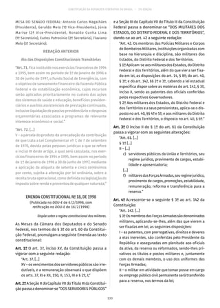 CONSTITUIÇÃO DA REPÚBLICA FEDERATIVA DO BRASIL – 51ª EDIÇÃO
MESA DO SENADO FEDERAL: Antonio Carlos Magalhães
(Presidente), Geraldo Melo (1º Vice-Presidente), Júnia
Marise (2ª Vice-Presidente), Ronaldo Cunha Lima
(1º Secretário), Carlos Patrocínio (2º Secretário), Flaviano
Melo (3º Secretário).
REDAÇÃO ANTERIOR
Ato das Disposições Constitucionais Transitórias
“Art. 71. Fica instituído nos exercícios financeiros de 1994
e 1995, bem assim no período de 1º de janeiro de 1996 a
30 de junho de 1997, o Fundo Social de Emergência, com
o objetivo de saneamento financeiro da Fazenda Pública
Federal e de estabilização econômica, cujos recursos
serão aplicados prioritariamente no custeio das ações
dos sistemas de saúde e educação, benefícios previden-
ciários e auxílios assistenciais de prestação continuada,
inclusive liquidação de passivo previdenciário e despesas
orçamentárias associadas a programas de relevante
interesse econômico e social.”
“Art. 72. [...]
V – a parcela do produto da arrecadação da contribuição
de que trata a Lei Complementar nº 7, de 7 de setembro
de 1970, devida pelas pessoas jurídicas a que se refere
o inciso III deste artigo, a qual será calculada, nos exer-
cícios financeiros de 1994 e 1995, bem assim no período
de 1º de janeiro de 1996 a 30 de junho de 1997, mediante
a aplicação da alíquota de setenta e cinco centésimos
por cento, sujeita a alteração por lei ordinária, sobre a
receita bruta operacional, como definida na legislação do
imposto sobre renda e proventos de qualquer natureza;”
EMENDA CONSTITUCIONAL Nº 18, DE 1998
(Publicada no DOU-E de 6/2/1998, com
retificação no DOU-E de 16/2/1998)
Dispõe sobre o regime constitucional dos militares.
As Mesas da Câmara dos Deputados e do Senado
Federal, nos termos do § 3º do art. 60 da Constitui-
ção Federal, promulgam a seguinte Emenda ao texto
constitucional:
Art. 1º O art. 37, inciso XV, da Constituição passa a
vigorar com a seguinte redação:
“Art. 37. [...]
XV – os vencimentos dos servidores públicos são irre-
dutíveis, e a remuneração observará o que dispõem
os arts. 37, XI e XII, 150, II, 153, III e § 2º, I;”
Art.2ºASeçãoIIdoCapítuloVIIdoTítuloIIIdaConstitui-
çãopassaadenominar-se“DOSSERVIDORESPÚBLICOS”
e a Seção III do Capítulo VII do Título III da Constituição
Federal passa a denominar-se “DOS MILITARES DOS
ESTADOS, DO DISTRITO FEDERAL E DOS TERRITÓRIOS”,
dando-se ao art. 42 a seguinte redação:
“Art. 42. Os membros das Polícias Militares e Corpos
de Bombeiros Militares, instituições organizadas com
base na hierarquia e disciplina, são militares dos
Estados, do Distrito Federal e dos Territórios.
§ 1º Aplicam-se aos militares dos Estados, do Distrito
Federal e dos Territórios, além do que vier a ser fixa-
do em lei, as disposições do art. 14, § 8º; do art. 40,
§ 3º; e do art. 142, §§ 2º e 3º, cabendo a lei estadual
específica dispor sobre as matérias do art. 142, § 3º,
inciso X, sendo as patentes dos oficiais conferidas
pelos respectivos Governadores.
§ 2º Aos militares dos Estados, do Distrito Federal e
dos Territórios e a seus pensionistas, aplica-se o dis-
posto no art. 40, §§ 4º e 5º; e aos militares do Distrito
Federal e dos Territórios, o disposto no art. 40, § 6º.”
Art. 3º O inciso II do § 1º do art. 61 da Constituição
passa a vigorar com as seguintes alterações:
“Art. 61. [...]
§ 1º [...]
II – [...]
	 c)	 servidores públicos da União e Territórios, seu
regime jurídico, provimento de cargos, estabi-
lidade e aposentadoria;
	[...]	
	 f)	 militaresdasForçasArmadas,seuregimejurídico,
provimento de cargos, promoções, estabilidade,
remuneração, reforma e transferência para a
reserva.”
Art. 4º Acrescente-se o seguinte § 3º ao art. 142 da
Constituição:
“Art. 142. [...]
§ 3ºOsmembrosdasForçasArmadassãodenominados
militares, aplicando-se-lhes, além das que vierem a
ser fixadas em lei, as seguintes disposições:
I – as patentes, com prerrogativas, direitos e deveres
a elas inerentes, são conferidas pelo Presidente da
República e asseguradas em plenitude aos oficiais
da ativa, da reserva ou reformados, sendo-lhes pri-
vativos os títulos e postos militares e, juntamente
com os demais membros, o uso dos uniformes das
Forças Armadas;
II – o militar em atividade que tomar posse em cargo
ou emprego público civil permanente será transferido
para a reserva, nos termos da lei;
133
 