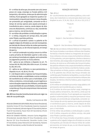 CONSTITUIÇÃO DA REPÚBLICA FEDERATIVA DO BRASIL – 51ª EDIÇÃO
III – o militar da ativa que, de acordo com a lei, tomar
posse em cargo, emprego ou função pública civil
temporária, não eletiva, ainda que da administração
indireta, ficará agregado ao respectivo quadro e so-
mente poderá, enquanto permanecer nessa situação,
ser promovido por antiguidade, contando-se-lhe o
tempo de serviço apenas para aquela promoção e
transferência para a reserva, sendo depois de dois
anos de afastamento, contínuos ou não, transferido
para a reserva, nos termos da lei;
IV – ao militar são proibidas a sindicalização e a greve;
V – o militar, enquanto em serviço ativo, não pode
estar filiado a partidos políticos;
VI – o oficial só perderá o posto e a patente se for
julgado indigno do oficialato ou com ele incompatível,
por decisão de tribunal militar de caráter permanente,
em tempo de paz, ou de tribunal especial, em tempo
de guerra;
VII – o oficial condenado na justiça comum ou militar
a pena privativa de liberdade superior a dois anos,
por sentença transitada em julgado, será submetido
ao julgamento previsto no inciso anterior;
VIII – aplica-se aos militares o disposto no art. 7º,
incisos VIII, XII, XVII, XVIII, XIX e XXV e no art. 37, incisos
XI, XIII, XIV e XV;
IX – aplica-se aos militares e a seus pensionistas o
disposto no art. 40, §§ 4º, 5º e 6º;
X – a lei disporá sobre o ingresso nas Forças Armadas,
os limites de idade, a estabilidade e outras condições
de transferência do militar para a inatividade, os di-
reitos, os deveres, a remuneração, as prerrogativas e
outras situações especiais dos militares, consideradas
aspeculiaridadesdesuasatividades,inclusiveaquelas
cumpridas por força de compromissos internacionais
e de guerra.”
Art. 5º Esta Emenda Constitucional entra em vigor na
data de sua publicação.
Brasília, 5 de fevereiro de 1998.
MESADACÂMARADOSDEPUTADOS:MichelTemer(Presidente),
Heráclito Fortes (1º Vice-Presidente), Severino Cavalcanti
(2º Vice-Presidente), Ubiratan Aguiar (1º Secretário), Nelson
Trad (2º Secretário), Paulo Paim (3º Secretário), Efraim
Morais (4º Secretário).
MESA DO SENADO FEDERAL: Antonio Carlos Magalhães
(Presidente), Geraldo Melo (1º Vice-Presidente), Júnia
Marise (2ª Vice-Presidente), Ronaldo Cunha Lima
(1º Secretário), Carlos Patrocínio (2º Secretário), Flaviano
Melo (3º Secretário), Lucídio Portella (4º Secretário).
REDAÇÃO ANTERIOR
“Art. 37. [...]
XV – os vencimentos dos servidores públicos, civis e mili-
tares, são irredutíveis e a remuneração observará o que
dispõem os arts. 37, XI, XII, 150, II, 153, III, e 153, § 2º, I;”
“Título III
[...]
Capítulo VII
[...]
Seção II – Dos Servidores Públicos Civis
[...]
Seção III – Dos Servidores Públicos Militares”
“Art. 42. São servidores militares federais os integrantes
das Forças Armadas e servidores militares dos Estados,
Territórios e Distrito Federal os integrantes de suas po-
lícias militares e de seus corpos de bombeiros militares.
§ 1º As patentes, com prerrogativas, direitos e deveres a
elas inerentes, são asseguradas em plenitude aos oficiais
da ativa, da reserva ou reformados das Forças Armadas,
das polícias militares e dos corpos de bombeiros militares
dos Estados, dos Territórios e do Distrito Federal, sendo-
-lhes privativos os títulos, postos e uniformes militares.
§ 2º As patentes dos oficiais das Forças Armadas são
conferidas pelo Presidente da República, e as dos oficiais
das polícias militares e corpos de bombeiros militares dos
Estados, Territórios e Distrito Federal, pelos respectivos
Governadores.
§ 3º O militar em atividade que aceitar cargo público civil
permanente será transferido para a reserva.
§ 4º O militar da ativa que aceitar cargo, emprego ou
função pública temporária, não eletiva, ainda que da
administração indireta, ficará agregado ao respectivo
quadro e somente poderá, enquanto permanecer nessa
situação, ser promovido por antiguidade, contando-se-
-lhe o tempo de serviço apenas para aquela promoção
e transferência para a reserva, sendo depois de dois
anos de afastamento, contínuos ou não, transferido
para a inatividade.
§ 5º Ao militar são proibidas a sindicalização e a greve.
§ 6º O militar, enquanto em efetivo serviço, não pode
estar filiado a partidos políticos.
§ 7º O oficial das Forças Armadas só perderá o posto e
a patente se for julgado indigno do oficialato ou com ele
incompatível, por decisão de tribunal militar de caráter
permanente, em tempo de paz, ou de tribunal especial,
em tempo de guerra.
134
 