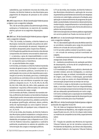 CONSTITUIÇÃO DA REPÚBLICA FEDERATIVA DO BRASIL – 51ª EDIÇÃO
subsidiárias, que receberem recursos da União, dos
Estados, do Distrito Federal ou dos Municípios para
pagamento de despesas de pessoal ou de custeio
em geral.”
Art.4ºO caput do art. 38 da Constituição Federal passa
a vigorar com a seguinte redação:
“Art. 38. Ao servidor público da administração direta,
autárquica e fundacional, no exercício de mandato
eletivo, aplicam-se as seguintes disposições:
[...]”
Art.5ºO art. 39 da Constituição Federal passa a vigorar
com a seguinte redação:
66
“Art. 39. A União, os Estados, o Distrito Federal e os
Municípios instituirão conselho de política de admi-
nistração e remuneração de pessoal, integrado por
servidores designados pelos respectivos Poderes.
§ 1ºAfixaçãodospadrõesdevencimentoedosdemais
componentes do sistema remuneratório observará:
I – a natureza, o grau de responsabilidade e a com-
plexidade dos cargos componentes de cada carreira;
II – os requisitos para a investidura;
III – as peculiaridades dos cargos.
§ 2º A União, os Estados e o Distrito Federal manterão
escolas de governo para a formação e o aperfeiçoa-
mento dos servidores públicos, constituindo-se a
participação nos cursos um dos requisitos para a pro-
moção na carreira, facultada, para isso, a celebração
de convênios ou contratos entre os entes federados.
§ 3º Aplica-se aos servidores ocupantes de cargo
público o disposto no art. 7º, IV, VII, VIII, IX, XII, XIII,
XV, XVI, XVII, XVIII, XIX, XX, XXII e XXX, podendo a lei
estabelecer requisitos diferenciados de admissão
quando a natureza do cargo o exigir.
§ 4º O membro de Poder, o detentor de mandato ele-
tivo, os Ministros de Estado e os Secretários Estaduais
e Municipais serão remunerados exclusivamente por
subsídio fixado em parcela única, vedado o acréscimo
de qualquer gratificação, adicional, abono, prêmio,
verba de representação ou outra espécie remune-
ratória, obedecido, em qualquer caso, o disposto no
art. 37, X e XI.
§ 5º Lei da União, dos Estados, do Distrito Federal e
dos Municípios poderá estabelecer a relação entre a
maioreamenorremuneraçãodosservidorespúblicos,
obedecido, em qualquer caso, o disposto no art. 37, XI.
§ 6º Os Poderes Executivo, Legislativo e Judiciário
publicarão anualmente os valores do subsídio e da
remuneração dos cargos e empregos públicos.
66.  Caput com eficácia suspensa em caráter liminar pela ADI nº 2.135 do STF.
§ 7º Lei da União, dos Estados, do Distrito Federal e
dos Municípios disciplinará a aplicação de recursos
orçamentáriosprovenientesdaeconomiacomdespesas
correntes em cada órgão, autarquia e fundação, para
aplicação no desenvolvimento de programas de quali-
dadeeprodutividade,treinamentoedesenvolvimento,
modernização, reaparelhamento e racionalização do
serviço público, inclusive sob a forma de adicional ou
prêmio de produtividade.
§ 8ºAremuneraçãodosservidorespúblicosorganizados
em carreira poderá ser fixada nos termos do § 4º.”
Art.6ºO art. 41 da Constituição Federal passa a vigorar
com a seguinte redação:
“Art.41.Sãoestáveisapóstrêsanosdeefetivoexercício
os servidores nomeados para cargo de provimento
efetivo em virtude de concurso público.
§ 1º O servidor público estável só perderá o cargo:
I – em virtude de sentença judicial transitada em
julgado;
II – mediante processo administrativo em que lhe seja
assegurada ampla defesa;
III – mediante procedimento de avaliação periódica
de desempenho, na forma de lei complementar, as-
segurada ampla defesa.
§ 2º Invalidada por sentença judicial a demissão do
servidor estável, será ele reintegrado, e o eventual
ocupante da vaga, se estável, reconduzido ao cargo
de origem, sem direito a indenização, aproveitado
em outro cargo ou posto em disponibilidade com
remuneração proporcional ao tempo de serviço.
§ 3º Extinto o cargo ou declarada a sua desnecessi-
dade, o servidor estável ficará em disponibilidade,
com remuneração proporcional ao tempo de serviço,
até seu adequado aproveitamento em outro cargo.
§ 4º Como condição para a aquisição da estabilidade,
é obrigatória a avaliação especial de desempenho por
comissão instituída para essa finalidade.”
Art.7ºO art. 48 da Constituição Federal passa a vigorar
acrescido do seguinte inciso XV:
“Art. 48. Cabe ao Congresso Nacional, com a sanção
do Presidente da República, não exigida esta para o
especificado nos arts. 49, 51 e 52, dispor sobre todas
as matérias de competência da União, especialmente
sobre:
[...]
XV – fixação do subsídio dos Ministros do Supremo
Tribunal Federal, por lei de iniciativa conjunta dos
Presidentes da República, da Câmara dos Deputados,
do Senado Federal e do Supremo Tribunal Federal,
137
 
