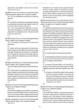 CONSTITUIÇÃO DA REPÚBLICA FEDERATIVA DO BRASIL – 51ª EDIÇÃO
observado o que dispõem os arts. 39, § 4º, 150, II,
153, III, e 153, § 2º, I.”
Art. 8º Os incisos VII e VIII do art. 49 da Constituição
Federal passam a vigorar com a seguinte redação:
“Art. 49. É da competência exclusiva do Congresso
Nacional:
[...]
VII–fixaridênticosubsídioparaosDeputadosFederais
e os Senadores, observado o que dispõem os arts. 37,
XI, 39, § 4º, 150, II, 153, III, e 153, § 2º, I;
VIII – fixar os subsídios do Presidente e do Vice-
-Presidente da República e dos Ministros de Estado,
observado o que dispõem os arts. 37, XI, 39, § 4º, 150,
II, 153, III, e 153, § 2º, I;
[...]”
Art. 9º O inciso IV do art. 51 da Constituição Federal
passa a vigorar com a seguinte redação:
“Art. 51. Compete privativamente à Câmara dos
Deputados:
[...]
IV – dispor sobre sua organização, funcionamento,
polícia,criação,transformaçãoouextinçãodoscargos,
empregos e funções de seus serviços, e a iniciativa de
lei para fixação da respectiva remuneração, observa-
dos os parâmetros estabelecidos na lei de diretrizes
orçamentárias;
[...]”
Art. 10. O inciso XIII do art. 52 da Constituição Federal
passa a vigorar com a seguinte redação:
“Art. 52. Compete privativamente ao Senado Federal:
[...]
XIII – dispor sobre sua organização, funcionamento,
polícia,criação,transformaçãoouextinçãodoscargos,
empregos e funções de seus serviços, e a iniciativa de
lei para fixação da respectiva remuneração, observa-
dos os parâmetros estabelecidos na lei de diretrizes
orçamentárias;
[...]”
Art. 11. O § 7º do art. 57 da Constituição Federal passa
a vigorar com a seguinte redação:
“Art. 57. [...]
§ 7º Na sessão legislativa extraordinária, o Congresso
Nacional somente deliberará sobre a matéria para a
qual foi convocado, vedado o pagamento de parcela
indenizatóriaemvalorsuperioraodosubsídiomensal.”
Art. 12. O parágrafo único do art. 70 da Constituição
Federal passa a vigorar com a seguinte redação:
“Art. 70. [...]
Parágrafo único. Prestará contas qualquer pessoa
física ou jurídica, pública ou privada, que utilize,
arrecade, guarde, gerencie ou administre dinheiros,
bens e valores públicos ou pelos quais a União res-
ponda, ou que, em nome desta, assuma obrigações
de natureza pecuniária.”
Art. 13. O inciso V do art. 93, o inciso III do art. 95 e a
alínea b do inciso II do art. 96 da Constituição Federal
passam a vigorar com a seguinte redação:
“Art. 93. [...]
V – o subsídio dos Ministros dos Tribunais Superiores
corresponderáanoventaecincoporcentodosubsídio
mensal fixado para os Ministros do Supremo Tribunal
Federal e os subsídios dos demais magistrados serão
fixados em lei e escalonados, em nível federal e esta-
dual, conforme as respectivas categorias da estrutura
judiciária nacional, não podendo a diferença entre
uma e outra ser superior a dez por cento ou inferior
a cinco por cento, nem exceder a noventa e cinco por
cento do subsídio mensal dos Ministros dos Tribunais
Superiores, obedecido, em qualquer caso, o disposto
nos arts. 37, XI, e 39, § 4º;
[...]
Art. 95. Os juízes gozam das seguintes garantias:
[...]
III – irredutibilidade de subsídio, ressalvado o disposto
nos arts. 37, X e XI, 39, § 4º, 150, II, 153, III, e 153, § 2º, I.
Art. 96. Compete privativamente:
[...]
II – ao Supremo Tribunal Federal, aos Tribunais Su-
periores e aos Tribunais de Justiça propor ao Poder
Legislativorespectivo,observadoodispostonoart. 169:
[...]
	 b)	 acriaçãoeaextinçãodecargosearemuneração
dos seus serviços auxiliares e dos juízos que
lhes forem vinculados, bem como a fixação do
subsídio de seus membros e dos juízes, inclusive
dostribunaisinferiores,ondehouver,ressalvado
o disposto no art. 48, XV;
[...]”
Art.14.O § 2º do art. 127 da Constituição Federal passa
a vigorar com a seguinte redação:
“Art. 127. [...]
§ 2º Ao Ministério Público é assegurada autonomia
funcional e administrativa, podendo, observado o
disposto no art. 169, propor ao Poder Legislativo a
criação e extinção de seus cargos e serviços auxiliares,
provendo-os por concurso público de provas ou de
provas e títulos, a política remuneratória e os planos
138
 