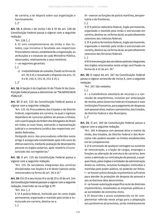 CONSTITUIÇÃO DA REPÚBLICA FEDERATIVA DO BRASIL – 51ª EDIÇÃO
de carreira; a lei disporá sobre sua organização e
funcionamento.
[...]”
Art. 15. A alínea c do inciso I do § 5º do art. 128 da
Constituição Federal passa a vigorar com a seguinte
redação:
“Art. 128. [...]
§  5º Leis complementares da União e dos Es-
tados, cuja iniciativa é facultada aos respectivos
Procuradores-Gerais, estabelecerão a organização, as
atribuições e o estatuto de cada Ministério Público,
observadas, relativamente a seus membros:
I – as seguintes garantias:
[...]
	 c)	 irredutibilidade de subsídio, fixado na forma do
art. 39, § 4º, e ressalvado o disposto nos arts. 37,
X e XI, 150, II, 153, III, 153, § 2º, I;
[...]”
Art. 16. A Seção II do Capítulo IV do Título IV da Cons-
tituição Federal passa a denominar-se “DA ADVOCACIA
PÚBLICA”.
Art. 17. O art. 132 da Constituição Federal passa a
vigorar com a seguinte redação:
“Art. 132. Os Procuradores dos Estados e do Distrito
Federal, organizados em carreira, na qual o ingresso
dependerá de concurso público de provas e títulos,
com a participação da Ordem dos Advogados do Brasil
em todas as suas fases, exercerão a representação
judicial e a consultoria jurídica das respectivas uni-
dades federadas.
Parágrafo único. Aos procuradores referidos neste
artigo é assegurada estabilidade após três anos de
efetivo exercício, mediante avaliação de desempenho
perante os órgãos próprios, após relatório circuns-
tanciado das corregedorias.”
Art. 18. O art. 135 da Constituição Federal passa a
vigorar com a seguinte redação:
“Art. 135. Os servidores integrantes das carreiras
disciplinadas nas Seções II e III deste Capítulo serão
remunerados na forma do art. 39, § 4º.”
Art. 19. O § 1º e seu inciso III e os §§ 2º e 3º do art. 144
daConstituiçãoFederalpassamavigorarcomaseguinte
redação, inserindo-se no artigo § 9º:
“Art. 144. [...]
§ 1º A polícia federal, instituída por lei como órgão
permanente, organizado e mantido pela União e es-
truturado em carreira, destina-se a:
[...]
III – exercer as funções de polícia marítima, aeropor-
tuária e de fronteiras;
[...]
§ 2º A polícia rodoviária federal, órgão permanente,
organizado e mantido pela União e estruturado em
carreira,destina-se,naformadalei,aopatrulhamento
ostensivo das rodovias federais.
§ 3º A polícia ferroviária federal, órgão permanente,
organizado e mantido pela União e estruturado em
carreira,destina-se,naformadalei,aopatrulhamento
ostensivo das ferrovias federais.
[...]
§ 9ºAremuneraçãodosservidorespoliciaisintegrantes
dos órgãos relacionados neste artigo será fixada na
forma do § 4º do art. 39.”
Art. 20. O caput do art. 167 da Constituição Federal
passa a vigorar acrescido de inciso X, com a seguinte
redação:
“Art. 167. São vedados:
[...]
X – a transferência voluntária de recursos e a con-
cessão de empréstimos, inclusive por antecipação
de receita, pelos Governos Federal e Estaduais e suas
instituições financeiras, para pagamento de despesas
com pessoal ativo, inativo e pensionista, dos Estados,
do Distrito Federal e dos Municípios.
[...]”
Art. 21. O art. 169 da Constituição Federal passa a
vigorar com a seguinte redação:
“Art. 169. A despesa com pessoal ativo e inativo da
União, dos Estados, do Distrito Federal e dos Muni-
cípios não poderá exceder os limites estabelecidos
em lei complementar.
§ 1º A concessão de qualquer vantagem ou aumento
de remuneração, a criação de cargos, empregos e
funções ou alteração de estrutura de carreiras, bem
como a admissão ou contratação de pessoal, a qual-
quer título, pelos órgãos e entidades da administração
direta ou indireta, inclusive fundações instituídas e
mantidas pelo poder público, só poderão ser feitas:
I – se houver prévia dotação orçamentária suficiente
para atender às projeções de despesa de pessoal e
aos acréscimos dela decorrentes;
II–sehouverautorizaçãoespecíficanaleidediretrizes
orçamentárias, ressalvadas as empresas públicas e
as sociedades de economia mista.
§ 2º Decorrido o prazo estabelecido na lei com-
plementar referida neste artigo para a adaptação
aos parâmetros ali previstos, serão imediatamente
139
 