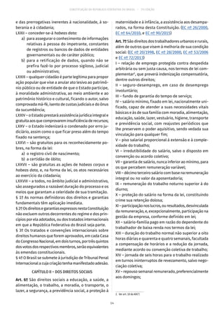 CONSTITUIÇÃO DA REPÚBLICA FEDERATIVA DO BRASIL – 51ª EDIÇÃO
e das prerrogativas inerentes à nacionalidade, à so-
berania e à cidadania;
LXXII – conceder-se-á habeas data:
	 a)	 para assegurar o conhecimento de informações
relativas à pessoa do impetrante, constantes
de registros ou bancos de dados de entidades
governamentais ou de caráter público;
	 b)	para a retificação de dados, quando não se
prefira fazê-lo por processo sigiloso, judicial
ou administrativo;
LXXIII – qualquer cidadão é parte legítima para propor
ação popular que vise a anular ato lesivo ao patrimô-
nio público ou de entidade de que o Estado participe,
à moralidade administrativa, ao meio ambiente e ao
patrimônio histórico e cultural, ficando o autor, salvo
comprovada má-fé, isento de custas judiciais e do ônus
da sucumbência;
LXXIV – o Estado prestará assistência jurídica integral e
gratuitaaosquecomprovareminsuficiênciaderecursos;
LXXV – o Estado indenizará o condenado por erro ju-
diciário, assim como o que ficar preso além do tempo
fixado na sentença;
LXXVI – são gratuitos para os reconhecidamente po-
bres, na forma da lei:
	 a)	 o registro civil de nascimento;
	 b)	 a certidão de óbito;
LXXVII – são gratuitas as ações de habeas corpus e
habeas data, e, na forma da lei, os atos necessários
ao exercício da cidadania;
LXXVIII – a todos, no âmbito judicial e administrativo,
são assegurados a razoável duração do processo e os
meios que garantam a celeridade de sua tramitação.
§ 1º As normas definidoras dos direitos e garantias
fundamentais têm aplicação imediata.
§ 2ºOsdireitosegarantiasexpressosnestaConstituição
não excluem outros decorrentes do regime e dos prin-
cípios por ela adotados, ou dos tratados internacionais
em que a República Federativa do Brasil seja parte.
§ 3º Os tratados e convenções internacionais sobre
direitos humanos que forem aprovados, em cada Casa
doCongressoNacional,emdoisturnos,portrêsquintos
dosvotosdosrespectivosmembros,serãoequivalentes
às emendas constitucionais.
§ 4º O Brasil se submete à jurisdição de Tribunal Penal
Internacional a cuja criação tenha manifestado adesão.
CAPÍTULO II – DOS DIREITOS SOCIAIS
Art. 6º São direitos sociais a educação, a saúde, a
alimentação, o trabalho, a moradia, o transporte, o
lazer, a segurança, a previdência social, a proteção à
maternidade e à infância, a assistência aos desampa-
rados, na forma desta Constituição. (EC nº 26/2000,
EC nº 64/2010, e EC nº 90/2015)
Art.7ºSão direitos dos trabalhadores urbanos e rurais,
além de outros que visem à melhoria de sua condição
social: (EC nº 20/1998, EC nº 28/2000, EC nº 53/2006
e EC nº 72/2013)
I – relação de emprego protegida contra despedida
arbitrária ou sem justa causa, nos termos de lei com-
plementar2
, que preverá indenização compensatória,
dentre outros direitos;
II – seguro-desemprego, em caso de desemprego
involuntário;
III – fundo de garantia do tempo de serviço;
IV – salário mínimo, fixado em lei, nacionalmente uni-
ficado, capaz de atender a suas necessidades vitais
básicas e às de sua família com moradia, alimentação,
educação, saúde, lazer, vestuário, higiene, transporte
e previdência social, com reajustes periódicos que
lhe preservem o poder aquisitivo, sendo vedada sua
vinculação para qualquer fim;
V – piso salarial proporcional à extensão e à comple-
xidade do trabalho;
VI – irredutibilidade do salário, salvo o disposto em
convenção ou acordo coletivo;
VII – garantia de salário, nunca inferior ao mínimo, para
os que percebem remuneração variável;
VIII – décimo terceiro salário com base na remuneração
integral ou no valor da aposentadoria;
IX – remuneração do trabalho noturno superior à do
diurno;
X – proteção do salário na forma da lei, constituindo
crime sua retenção dolosa;
XI–participaçãonoslucros,ouresultados,desvinculada
da remuneração, e, excepcionalmente, participação na
gestão da empresa, conforme definido em lei;
XII – salário-família pago em razão do dependente do
trabalhador de baixa renda nos termos da lei;
XIII – duração do trabalho normal não superior a oito
horas diárias e quarenta e quatro semanais, facultada
a compensação de horários e a redução da jornada,
mediante acordo ou convenção coletiva de trabalho;
XIV – jornada de seis horas para o trabalho realizado
em turnos ininterruptos de revezamento, salvo nego-
ciação coletiva;
XV – repouso semanal remunerado, preferencialmente
aos domingos;
2.  Ver art. 10 do ADCT.
14
 