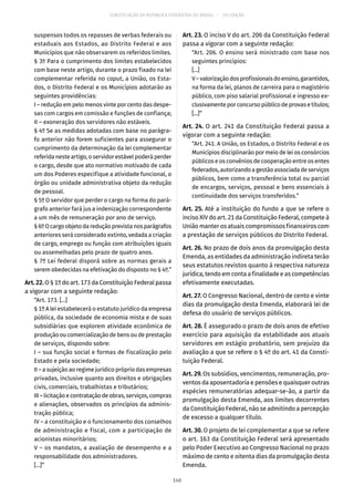 CONSTITUIÇÃO DA REPÚBLICA FEDERATIVA DO BRASIL – 51ª EDIÇÃO
suspensos todos os repasses de verbas federais ou
estaduais aos Estados, ao Distrito Federal e aos
Municípios que não observarem os referidos limites.
§ 3º Para o cumprimento dos limites estabelecidos
com base neste artigo, durante o prazo fixado na lei
complementar referida no caput, a União, os Esta-
dos, o Distrito Federal e os Municípios adotarão as
seguintes providências:
I – redução em pelo menos vinte por cento das despe-
sas com cargos em comissão e funções de confiança;
II – exoneração dos servidores não estáveis.
§ 4º Se as medidas adotadas com base no parágra-
fo anterior não forem suficientes para assegurar o
cumprimento da determinação da lei complementar
referida neste artigo, o servidor estável poderá perder
o cargo, desde que ato normativo motivado de cada
um dos Poderes especifique a atividade funcional, o
órgão ou unidade administrativa objeto da redução
de pessoal.
§ 5º O servidor que perder o cargo na forma do pará-
grafo anterior fará jus a indenização correspondente
a um mês de remuneração por ano de serviço.
§ 6ºOcargoobjetodareduçãoprevistanosparágrafos
anteriores será considerado extinto, vedada a criação
de cargo, emprego ou função com atribuições iguais
ou assemelhadas pelo prazo de quatro anos.
§ 7º Lei federal disporá sobre as normas gerais a
serem obedecidas na efetivação do disposto no § 4º.”
Art.22.O § 1º do art. 173 da Constituição Federal passa
a vigorar com a seguinte redação:
“Art. 173. [...]
§ 1º A lei estabelecerá o estatuto jurídico da empresa
pública, da sociedade de economia mista e de suas
subsidiárias que explorem atividade econômica de
produção ou comercialização de bens ou de prestação
de serviços, dispondo sobre:
I – sua função social e formas de fiscalização pelo
Estado e pela sociedade;
II – a sujeição ao regime jurídico próprio das empresas
privadas, inclusive quanto aos direitos e obrigações
civis, comerciais, trabalhistas e tributários;
III–licitaçãoecontrataçãodeobras,serviços,compras
e alienações, observados os princípios da adminis-
tração pública;
IV – a constituição e o funcionamento dos conselhos
de administração e fiscal, com a participação de
acionistas minoritários;
V – os mandatos, a avaliação de desempenho e a
responsabilidade dos administradores.
[...]”
Art. 23. O inciso V do art. 206 da Constituição Federal
passa a vigorar com a seguinte redação:
“Art. 206. O ensino será ministrado com base nos
seguintes princípios:
[...]
V–valorizaçãodosprofissionaisdoensino,garantidos,
na forma da lei, planos de carreira para o magistério
público, com piso salarial profissional e ingresso ex-
clusivamente por concurso público de provas e títulos;
[...]”
Art. 24. O art. 241 da Constituição Federal passa a
vigorar com a seguinte redação:
“Art. 241. A União, os Estados, o Distrito Federal e os
Municípios disciplinarão por meio de lei os consórcios
públicos e os convênios de cooperação entre os entes
federados,autorizandoagestãoassociadadeserviços
públicos, bem como a transferência total ou parcial
de encargos, serviços, pessoal e bens essenciais à
continuidade dos serviços transferidos.”
Art. 25. Até a instituição do fundo a que se refere o
inciso XIV do art. 21 da Constituição Federal, compete à
União manter os atuais compromissos financeiros com
a prestação de serviços públicos do Distrito Federal.
Art. 26. No prazo de dois anos da promulgação desta
Emenda, as entidades da administração indireta terão
seus estatutos revistos quanto à respectiva natureza
jurídica, tendo em conta a finalidade e as competências
efetivamente executadas.
Art. 27. O Congresso Nacional, dentro de cento e vinte
dias da promulgação desta Emenda, elaborará lei de
defesa do usuário de serviços públicos.
Art. 28. É assegurado o prazo de dois anos de efetivo
exercício para aquisição da estabilidade aos atuais
servidores em estágio probatório, sem prejuízo da
avaliação a que se refere o § 4º do art. 41 da Consti-
tuição Federal.
Art. 29. Os subsídios, vencimentos, remuneração, pro-
ventos da aposentadoria e pensões e quaisquer outras
espécies remuneratórias adequar-se-ão, a partir da
promulgação desta Emenda, aos limites decorrentes
da Constituição Federal, não se admitindo a percepção
de excesso a qualquer título.
Art. 30. O projeto de lei complementar a que se refere
o art. 163 da Constituição Federal será apresentado
pelo Poder Executivo ao Congresso Nacional no prazo
máximo de cento e oitenta dias da promulgação desta
Emenda.
140
 