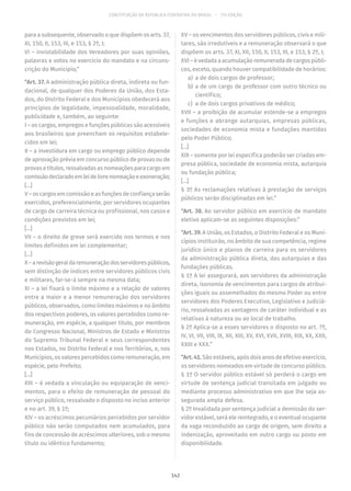 CONSTITUIÇÃO DA REPÚBLICA FEDERATIVA DO BRASIL – 51ª EDIÇÃO
para a subsequente, observado o que dispõem os arts. 37,
XI, 150, II, 153, III, e 153, § 2º, I;
VI – inviolabilidade dos Vereadores por suas opiniões,
palavras e votos no exercício do mandato e na circuns-
crição do Município;”
“Art. 37. A administração pública direta, indireta ou fun-
dacional, de qualquer dos Poderes da União, dos Esta-
dos, do Distrito Federal e dos Municípios obedecerá aos
princípios de legalidade, impessoalidade, moralidade,
publicidade e, também, ao seguinte:
I – os cargos, empregos e funções públicas são acessíveis
aos brasileiros que preencham os requisitos estabele-
cidos em lei;
II – a investidura em cargo ou emprego público depende
de aprovação prévia em concurso público de provas ou de
provas e títulos, ressalvadas as nomeações para cargo em
comissãodeclaradoemleidelivrenomeaçãoeexoneração;
[...]
V–oscargosemcomissãoeasfunçõesdeconfiançaserão
exercidos, preferencialmente, por servidores ocupantes
de cargo de carreira técnica ou profissional, nos casos e
condições previstos em lei;
[...]
VII – o direito de greve será exercido nos termos e nos
limites definidos em lei complementar;
[...]
X–arevisãogeraldaremuneraçãodosservidorespúblicos,
sem distinção de índices entre servidores públicos civis
e militares, far-se-á sempre na mesma data;
XI – a lei fixará o limite máximo e a relação de valores
entre a maior e a menor remuneração dos servidores
públicos, observados, como limites máximos e no âmbito
dos respectivos poderes, os valores percebidos como re-
muneração, em espécie, a qualquer título, por membros
do Congresso Nacional, Ministros de Estado e Ministros
do Supremo Tribunal Federal e seus correspondentes
nos Estados, no Distrito Federal e nos Territórios, e, nos
Municípios, os valores percebidos como remuneração, em
espécie, pelo Prefeito;
[...]
XIII – é vedada a vinculação ou equiparação de venci-
mentos, para o efeito de remuneração de pessoal do
serviço público, ressalvado o disposto no inciso anterior
e no art. 39, § 1º;
XIV – os acréscimos pecuniários percebidos por servidor
público não serão computados nem acumulados, para
fins de concessão de acréscimos ulteriores, sob o mesmo
título ou idêntico fundamento;
XV – os vencimentos dos servidores públicos, civis e mili-
tares, são irredutíveis e a remuneração observará o que
dispõem os arts. 37, XI, XII, 150, II, 153, III, e 153, § 2º, I;
XVI – é vedada a acumulação remunerada de cargos públi-
cos, exceto, quando houver compatibilidade de horários:
	a)	 a de dois cargos de professor;
	b)	a de um cargo de professor com outro técnico ou
científico;
	c)	 a de dois cargos privativos de médico;
XVII – a proibição de acumular estende-se a empregos
e funções e abrange autarquias, empresas públicas,
sociedades de economia mista e fundações mantidas
pelo Poder Público;
[...]
XIX – somente por lei específica poderão ser criadas em-
presa pública, sociedade de economia mista, autarquia
ou fundação pública;
[...]
§ 3º As reclamações relativas à prestação de serviços
públicos serão disciplinadas em lei.”
“Art. 38. Ao servidor público em exercício de mandato
eletivo aplicam-se as seguintes disposições:”
“Art. 39. A União, os Estados, o Distrito Federal e os Muni-
cípios instituirão, no âmbito de sua competência, regime
jurídico único e planos de carreira para os servidores
da administração pública direta, das autarquias e das
fundações públicas.
§ 1º A lei assegurará, aos servidores da administração
direta, isonomia de vencimentos para cargos de atribui-
ções iguais ou assemelhados do mesmo Poder ou entre
servidores dos Poderes Executivo, Legislativo e Judiciá-
rio, ressalvadas as vantagens de caráter individual e as
relativas à natureza ou ao local de trabalho.
§ 2º Aplica-se a esses servidores o disposto no art. 7º,
IV, VI, VII, VIII, IX, XII, XIII, XV, XVI, XVII, XVIII, XIX, XX, XXII,
XXIII e XXX.”
“Art. 41. São estáveis, após dois anos de efetivo exercício,
os servidores nomeados em virtude de concurso público.
§ 1º O servidor público estável só perderá o cargo em
virtude de sentença judicial transitada em julgado ou
mediante processo administrativo em que lhe seja as-
segurada ampla defesa.
§ 2º Invalidada por sentença judicial a demissão do ser-
vidor estável, será ele reintegrado, e o eventual ocupante
da vaga reconduzido ao cargo de origem, sem direito a
indenização, aproveitado em outro cargo ou posto em
disponibilidade.
142
 