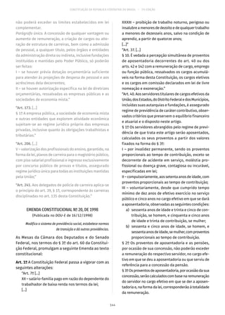 CONSTITUIÇÃO DA REPÚBLICA FEDERATIVA DO BRASIL – 51ª EDIÇÃO
não poderá exceder os limites estabelecidos em lei
complementar.
Parágrafo único. A concessão de qualquer vantagem ou
aumento de remuneração, a criação de cargos ou alte-
ração de estrutura de carreiras, bem como a admissão
de pessoal, a qualquer título, pelos órgãos e entidades
da administração direta ou indireta, inclusive fundações
instituídas e mantidas pelo Poder Público, só poderão
ser feitas:
I – se houver prévia dotação orçamentária suficiente
para atender às projeções de despesa de pessoal e aos
acréscimos dela decorrentes;
II – se houver autorização específica na lei de diretrizes
orçamentárias, ressalvadas as empresas públicas e as
sociedades de economia mista.”
“Art. 173. [...]
§ 1º A empresa pública, a sociedade de economia mista
e outras entidades que explorem atividade econômica
sujeitam-se ao regime jurídico próprio das empresas
privadas, inclusive quanto às obrigações trabalhistas e
tributárias.”
“Art. 206. [...]
V – valorização dos profissionais do ensino, garantido, na
forma da lei, planos de carreira para o magistério público,
com piso salarial profissional e ingresso exclusivamente
por concurso público de provas e títulos, assegurado
regime jurídico único para todas as instituições mantidas
pela União;”
“Art. 241. Aos delegados de polícia de carreira aplica-se
o princípio do art. 39, § 1º, correspondente às carreiras
disciplinadas no art. 135 desta Constituição.”
EMENDA CONSTITUCIONAL Nº 20, DE 1998
(Publicada no DOU-E de 16/12/1998)
Modifica o sistema de previdência social, estabelece normas
de transição e dá outras providências.
As Mesas da Câmara dos Deputados e do Senado
Federal, nos termos do § 3º do art. 60 da Constitui-
ção Federal, promulgam a seguinte Emenda ao texto
constitucional:
Art. 1º A Constituição Federal passa a vigorar com as
seguintes alterações:
“Art. 7º [...]
XII – salário-família pago em razão do dependente do
trabalhador de baixa renda nos termos da lei;
[...]
XXXIII – proibição de trabalho noturno, perigoso ou
insalubreamenoresdedezoitoedequalquertrabalho
a menores de dezesseis anos, salvo na condição de
aprendiz, a partir de quatorze anos;
[...]”
“Art. 37. [...]
§ 10. É vedada a percepção simultânea de proventos
de aposentadoria decorrentes do art. 40 ou dos
arts. 42 e 142 com a remuneração de cargo, emprego
ou função pública, ressalvados os cargos acumulá-
veis na forma desta Constituição, os cargos eletivos
e os cargos em comissão declarados em lei de livre
nomeação e exoneração.”
“Art. 40. Aos servidores titulares de cargos efetivos da
União,dosEstados,doDistritoFederaledosMunicípios,
incluídas suas autarquias e fundações, é assegurado
regime de previdência de caráter contributivo, obser-
vados critérios que preservem o equilíbrio financeiro
e atuarial e o disposto neste artigo.
§ 1º Os servidores abrangidos pelo regime de previ-
dência de que trata este artigo serão aposentados,
calculados os seus proventos a partir dos valores
fixados na forma do § 3º:
I – por invalidez permanente, sendo os proventos
proporcionais ao tempo de contribuição, exceto se
decorrente de acidente em serviço, moléstia pro-
fissional ou doença grave, contagiosa ou incurável,
especificadas em lei;
II–compulsoriamente,aossetentaanosdeidade,com
proventos proporcionais ao tempo de contribuição;
III – voluntariamente, desde que cumprido tempo
mínimo de dez anos de efetivo exercício no serviço
público e cinco anos no cargo efetivo em que se dará
a aposentadoria, observadas as seguintes condições:
	 a)	 sessenta anos de idade e trinta e cinco de con-
tribuição, se homem, e cinquenta e cinco anos
de idade e trinta de contribuição, se mulher;
	 b)	 sessenta e cinco anos de idade, se homem, e
sessentaanosdeidade,semulher,comproventos
proporcionais ao tempo de contribuição.
§ 2º Os proventos de aposentadoria e as pensões,
por ocasião de sua concessão, não poderão exceder
a remuneração do respectivo servidor, no cargo efe-
tivo em que se deu a aposentadoria ou que serviu de
referência para a concessão da pensão.
§ 3ºOsproventosdeaposentadoria,porocasiãodasua
concessão,serãocalculadoscombasenaremuneração
do servidor no cargo efetivo em que se der a aposen-
tadoria e, na forma da lei, corresponderão à totalidade
da remuneração.
144
 