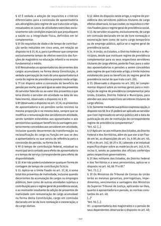 CONSTITUIÇÃO DA REPÚBLICA FEDERATIVA DO BRASIL – 51ª EDIÇÃO
§ 4º É vedada a adoção de requisitos e critérios
diferenciados para a concessão de aposentadoria
aos abrangidos pelo regime de que trata este artigo,
ressalvados os casos de atividades exercidas exclu-
sivamente sob condições especiais que prejudiquem
a saúde ou a integridade física, definidos em lei
complementar.
§ 5º Os requisitos de idade e de tempo de contribui-
ção serão reduzidos em cinco anos, em relação ao
disposto no § 1º, III, a, para o professor que comprove
exclusivamente tempo de efetivo exercício das fun-
ções de magistério na educação infantil e no ensino
fundamental e médio.
§ 6º Ressalvadas as aposentadorias decorrentes dos
cargos acumuláveis na forma desta Constituição, é
vedada a percepção de mais de uma aposentadoria à
conta do regime de previdência previsto neste artigo.
§ 7º Lei disporá sobre a concessão do benefício da
pensãopormorte,queseráigualaovalordosproventos
do servidor falecido ou ao valor dos proventos a que
teria direito o servidor em atividade na data de seu
falecimento, observado o disposto no § 3º.
§ 8º Observado o disposto no art. 37, XI, os proventos
de aposentadoria e as pensões serão revistos na
mesma proporção e na mesma data, sempre que se
modificararemuneraçãodosservidoresematividade,
sendo também estendidos aos aposentados e aos
pensionistas quaisquer benefícios ou vantagens pos-
teriormente concedidos aos servidores em atividade,
inclusive quando decorrentes da transformação ou
reclassificação do cargo ou função em que se deu
a aposentadoria ou que serviu de referência para a
concessão da pensão, na forma da lei.
§ 9º O tempo de contribuição federal, estadual ou
municipal será contado para efeito de aposentadoria
e o tempo de serviço correspondente para efeito de
disponibilidade.
§ 10. A lei não poderá estabelecer qualquer forma de
contagem de tempo de contribuição fictício.
§ 11. Aplica-se o limite fixado no art. 37, XI, à soma
total dos proventos de inatividade, inclusive quando
decorrentes da acumulação de cargos ou empregos
públicos, bem como de outras atividades sujeitas a
contribuiçãoparaoregimegeraldeprevidênciasocial,
e ao montante resultante da adição de proventos de
inatividade com remuneração de cargo acumulável
na forma desta Constituição, cargo em comissão
declarado em lei de livre nomeação e exoneração, e
de cargo eletivo.
§ 12. Além do disposto neste artigo, o regime de pre-
vidência dos servidores públicos titulares de cargo
efetivo observará, no que couber, os requisitos e crité-
rios fixados para o regime geral de previdência social.
§ 13. Ao servidor ocupante, exclusivamente, de cargo
em comissão declarado em lei de livre nomeação e
exoneração bem como de outro cargo temporário
ou de emprego público, aplica-se o regime geral de
previdência social.
§ 14. A União, os Estados, o Distrito Federal e os Mu-
nicípios, desde que instituam regime de previdência
complementar para os seus respectivos servidores
titulares de cargo efetivo, poderão fixar, para o valor
das aposentadorias e pensões a serem concedidas
pelo regime de que trata este artigo, o limite máximo
estabelecido para os benefícios do regime geral de
previdência social de que trata o art. 201.
§ 15. Observado o disposto no art. 202, lei comple-
mentar disporá sobre as normas gerais para a insti-
tuição de regime de previdência complementar pela
União, Estados, Distrito Federal e Municípios, para
atender aos seus respectivos servidores titulares de
cargo efetivo.
§ 16.Somentemediantesuapréviaeexpressaopção,o
dispostonos§§ 14e15poderáseraplicadoaoservidor
que tiver ingressado no serviço público até a data da
publicação do ato de instituição do correspondente
regime de previdência complementar.”
“Art. 42. [...]
§ 1º Aplicam-se aos militares dos Estados, do Distrito
Federal e dos Territórios, além do que vier a ser fixa-
do em lei, as disposições do art. 14, § 8º; do art. 40,
§ 9º; e do art. 142, §§ 2º e 3º, cabendo a lei estadual
específica dispor sobre as matérias do art. 142, § 3º,
inciso X, sendo as patentes dos oficiais conferidas
pelos respectivos governadores.
§ 2º Aos militares dos Estados, do Distrito Federal
e dos Territórios e a seus pensionistas, aplica-se o
disposto no art. 40, §§ 7º e 8º.”
“Art. 73. [...]
§ 3º Os Ministros do Tribunal de Contas da União
terão as mesmas garantias, prerrogativas, impe-
dimentos, vencimentos e vantagens dos Ministros
do Superior Tribunal de Justiça, aplicando-se-lhes,
quanto à aposentadoria e pensão, as normas cons-
tantes do art. 40.
[...]”
“Art. 93. [...]
VI – a aposentadoria dos magistrados e a pensão de
seus dependentes observarão o disposto no art. 40;
145
 