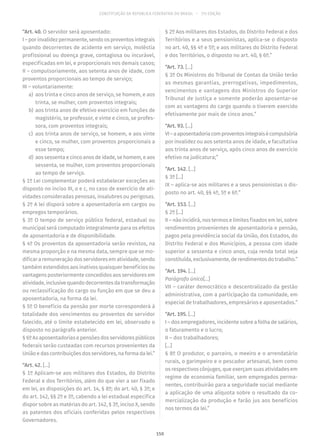 CONSTITUIÇÃO DA REPÚBLICA FEDERATIVA DO BRASIL – 51ª EDIÇÃO
“Art. 40. O servidor será aposentado:
I –porinvalidezpermanente,sendoosproventosintegrais
quando decorrentes de acidente em serviço, moléstia
profissional ou doença grave, contagiosa ou incurável,
especificadas em lei, e proporcionais nos demais casos;
II – compulsoriamente, aos setenta anos de idade, com
proventos proporcionais ao tempo de serviço;
III – voluntariamente:
	a)	 aos trinta e cinco anos de serviço, se homem, e aos
trinta, se mulher, com proventos integrais;
	b)	 aos trinta anos de efetivo exercício em funções de
magistério, se professor, e vinte e cinco, se profes-
sora, com proventos integrais;
	c)	 aos trinta anos de serviço, se homem, e aos vinte
e cinco, se mulher, com proventos proporcionais a
esse tempo;
	d)	 aos sessenta e cinco anos de idade, se homem, e aos
sessenta, se mulher, com proventos proporcionais
ao tempo de serviço.
§ 1º Lei complementar poderá estabelecer exceções ao
disposto no inciso III, a e c, no caso de exercício de ati-
vidades consideradas penosas, insalubres ou perigosas.
§ 2º A lei disporá sobre a aposentadoria em cargos ou
empregos temporários.
§ 3º O tempo de serviço público federal, estadual ou
municipal será computado integralmente para os efeitos
de aposentadoria e de disponibilidade.
§ 4º Os proventos da aposentadoria serão revistos, na
mesma proporção e na mesma data, sempre que se mo-
dificar a remuneração dos servidores em atividade, sendo
também estendidos aos inativos quaisquer benefícios ou
vantagens posteriormente concedidos aos servidores em
atividade,inclusivequandodecorrentesdatransformação
ou reclassificação do cargo ou função em que se deu a
aposentadoria, na forma da lei.
§ 5º O benefício da pensão por morte corresponderá à
totalidade dos vencimentos ou proventos do servidor
falecido, até o limite estabelecido em lei, observado o
disposto no parágrafo anterior.
§ 6º As aposentadorias e pensões dos servidores públicos
federais serão custeadas com recursos provenientes da
União e das contribuições dos servidores, na forma da lei.”
“Art. 42. [...]
§ 1º Aplicam-se aos militares dos Estados, do Distrito
Federal e dos Territórios, além do que vier a ser fixado
em lei, as disposições do art. 14, § 8º; do art. 40, § 3º; e
do art. 142, §§ 2º e 3º, cabendo a lei estadual específica
dispor sobre as matérias do art. 142, § 3º, inciso X, sendo
as patentes dos oficiais conferidas pelos respectivos
Governadores.
§ 2º Aos militares dos Estados, do Distrito Federal e dos
Territórios e a seus pensionistas, aplica-se o disposto
no art. 40, §§ 4º e 5º; e aos militares do Distrito Federal
e dos Territórios, o disposto no art. 40, § 6º.”
“Art. 73. [...]
§ 3º Os Ministros do Tribunal de Contas da União terão
as mesmas garantias, prerrogativas, impedimentos,
vencimentos e vantagens dos Ministros do Superior
Tribunal de Justiça e somente poderão aposentar-se
com as vantagens do cargo quando o tiverem exercido
efetivamente por mais de cinco anos.”
“Art. 93. [...]
VI–aaposentadoriacomproventosintegraisécompulsória
por invalidez ou aos setenta anos de idade, e facultativa
aos trinta anos de serviço, após cinco anos de exercício
efetivo na judicatura;”
“Art. 142. [...]
§ 3º [...]
IX – aplica-se aos militares e a seus pensionistas o dis-
posto no art. 40, §§ 4º, 5º e 6º.”
“Art. 153. [...]
§ 2º [...]
II – não incidirá, nos termos e limites fixados em lei, sobre
rendimentos provenientes de aposentadoria e pensão,
pagos pela previdência social da União, dos Estados, do
Distrito Federal e dos Municípios, a pessoa com idade
superior a sessenta e cinco anos, cuja renda total seja
constituída,exclusivamente,derendimentosdotrabalho.”
“Art. 194. [...]
Parágrafo único[...]
VII – caráter democrático e descentralizado da gestão
administrativa, com a participação da comunidade, em
especial de trabalhadores, empresários e aposentados.”
“Art. 195. [...]
I – dos empregadores, incidente sobre a folha de salários,
o faturamento e o lucro;
II – dos trabalhadores;
[...]
§ 8º O produtor, o parceiro, o meeiro e o arrendatário
rurais, o garimpeiro e o pescador artesanal, bem como
os respectivos cônjuges, que exerçam suas atividades em
regime de economia familiar, sem empregados perma-
nentes, contribuirão para a seguridade social mediante
a aplicação de uma alíquota sobre o resultado da co-
mercialização da produção e farão jus aos benefícios
nos termos da lei.”
150
 