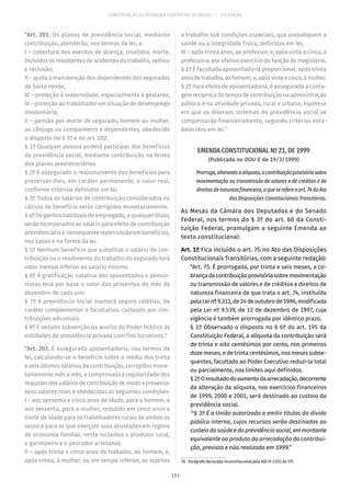 CONSTITUIÇÃO DA REPÚBLICA FEDERATIVA DO BRASIL – 51ª EDIÇÃO
“Art. 201. Os planos de previdência social, mediante
contribuição, atenderão, nos termos da lei, a:
I – cobertura dos eventos de doença, invalidez, morte,
incluídos os resultantes de acidentes do trabalho, velhice
e reclusão;
II – ajuda à manutenção dos dependentes dos segurados
de baixa renda;
III – proteção à maternidade, especialmente à gestante;
IV – proteção ao trabalhador em situação de desemprego
involuntário;
V – pensão por morte de segurado, homem ou mulher,
ao cônjuge ou companheiro e dependentes, obedecido
o disposto no § 5º e no art. 202.
§ 1º Qualquer pessoa poderá participar dos benefícios
da previdência social, mediante contribuição na forma
dos planos previdenciários.
§ 2º É assegurado o reajustamento dos benefícios para
preservar-lhes, em caráter permanente, o valor real,
conforme critérios definidos em lei.
§ 3º Todos os salários de contribuição considerados no
cálculo de benefício serão corrigidos monetariamente.
§ 4º Os ganhos habituais do empregado, a qualquer título,
serão incorporados ao salário para efeito de contribuição
previdenciária e consequente repercussão em benefícios,
nos casos e na forma da lei.
§ 5º Nenhum benefício que substitua o salário de con-
tribuição ou o rendimento do trabalho do segurado terá
valor mensal inferior ao salário mínimo.
§ 6º A gratificação natalina dos aposentados e pensio-
nistas terá por base o valor dos proventos do mês de
dezembro de cada ano.
§ 7º A previdência social manterá seguro coletivo, de
caráter complementar e facultativo, custeado por con-
tribuições adicionais.
§ 8º É vedado subvenção ou auxílio do Poder Público às
entidades de previdência privada com fins lucrativos.”
“Art. 202. É assegurada aposentadoria, nos termos da
lei, calculando-se o benefício sobre a média dos trinta
e seis últimos salários de contribuição, corrigidos mone-
tariamente mês a mês, e comprovada a regularidade dos
reajustesdossaláriosdecontribuiçãodemodoapreservar
seus valores reais e obedecidas as seguintes condições:
I – aos sessenta e cinco anos de idade, para o homem, e
aos sessenta, para a mulher, reduzido em cinco anos o
limite de idade para os trabalhadores rurais de ambos os
sexos e para os que exerçam suas atividades em regime
de economia familiar, neste incluídos o produtor rural,
o garimpeiro e o pescador artesanal;
II – após trinta e cinco anos de trabalho, ao homem, e,
após trinta, à mulher, ou em tempo inferior, se sujeitos
a trabalho sob condições especiais, que prejudiquem a
saúde ou a integridade física, definidas em lei;
III – após trinta anos, ao professor, e, após vinte e cinco, à
professora, por efetivo exercício de função de magistério.
§ 1º É facultada aposentadoria proporcional, após trinta
anosdetrabalho,aohomem,e,apósvinteecinco,àmulher.
§ 2º Para efeito de aposentadoria, é assegurada a conta-
gemrecíprocadotempodecontribuiçãonaadministração
pública e na atividade privada, rural e urbana, hipótese
em que os diversos sistemas de previdência social se
compensarão financeiramente, segundo critérios esta-
belecidos em lei.”
EMENDA CONSTITUCIONAL Nº 21, DE 1999
(Publicada no DOU-E de 19/3/1999)
Prorroga,alterandoaalíquota,acontribuiçãoprovisóriasobre
movimentação ou transmissão de valores e de créditos e de
direitosdenaturezafinanceira,aqueserefereoart. 74doAto
das Disposições Constitucionais Transitórias.
As Mesas da Câmara dos Deputados e do Senado
Federal, nos termos do § 3º do art. 60 da Consti-
tuição Federal, promulgam a seguinte Emenda ao
texto constitucional:
Art. 1º Fica incluído o art. 75 no Ato das Disposições
Constitucionais Transitórias, com a seguinte redação:
“Art. 75. É prorrogada, por trinta e seis meses, a co-
brançadacontribuiçãoprovisóriasobremovimentação
ou transmissão de valores e de créditos e direitos de
natureza financeira de que trata o art. 74, instituída
pelaLeinº9.311,de24deoutubrode1996,modificada
pela Lei nº 9.539, de 12 de dezembro de 1997, cuja
vigência é também prorrogada por idêntico prazo.
§ 1º Observado o disposto no § 6º do art. 195 da
Constituição Federal, a alíquota da contribuição será
de trinta e oito centésimos por cento, nos primeiros
doze meses, e de trinta centésimos, nos meses subse-
quentes, facultado ao Poder Executivo reduzi-la total
ou parcialmente, nos limites aqui definidos.
§ 2ºOresultadodoaumentodaarrecadação,decorrente
da alteração da alíquota, nos exercícios financeiros
de 1999, 2000 e 2001, será destinado ao custeio da
previdência social.
70
§ 3º É a União autorizada a emitir títulos da dívida
pública interna, cujos recursos serão destinados ao
custeio da saúde e da previdência social, em montante
equivalente ao produto da arrecadação da contribui-
ção, prevista e não realizada em 1999.”
70.  Parágrafo declarado inconstitucional pela ADI nº 2.031 do STF.
151
 