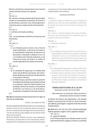 CONSTITUIÇÃO DA REPÚBLICA FEDERATIVA DO BRASIL – 51ª EDIÇÃO
Marinha, do Exército e da Aeronáutica nos crimes da
mesma natureza conexos com aqueles;
[...]”
“Art. 84. [...]
XIII–exercerocomandosupremodasForçasArmadas,
nomear os Comandantes da Marinha, do Exército e
da Aeronáutica, promover seus oficiais-generais e
nomeá-los para os cargos que lhes são privativos;
[...]”
“Art. 91. [...]
V – o Ministro de Estado da Defesa;
[...]”
“VIII – os Comandantes da Marinha, do Exército e da
Aeronáutica.
[...]”
“Art. 102. [...]
I – [...]
	 c)	 nas infrações penais comuns e nos crimes de
responsabilidade, os Ministros de Estado e
os Comandantes da Marinha, do Exército e da
Aeronáutica, ressalvado o disposto no art. 52,
I, os membros dos Tribunais Superiores, os do
Tribunal de Contas da União e os chefes de
missão diplomática de caráter permanente;
[...]”
“Art. 105. [...]
I – [...]
	 b)	 os mandados de segurança e os habeas data
contra ato de Ministro de Estado, dos Coman-
dantes da Marinha, do Exército e da Aeronáutica
ou do próprio Tribunal;”
	c)	os habeas corpus, quando o coator ou paciente
forqualquerdaspessoasmencionadasnaalínea
a, ou quando o coator for tribunal sujeito à sua
jurisdição, Ministro de Estado ou Comandante
da Marinha, do Exército ou da Aeronáutica,
ressalvada a competência da Justiça Eleitoral;
[...]”
Art. 2º Esta Emenda Constitucional entra em vigor na
data de sua publicação.
Brasília, 2 de setembro de 1999.
MESADACÂMARADOSDEPUTADOS:MichelTemer(Presidente),
Heráclito Fortes (1º Vice-Presidente), Severino Cavalcanti
(2º Vice-Presidente), Ubiratan Aguiar (1º Secretário), Nelson
Trad (2º Secretário), Jaques Wagner (3º Secretário), Efraim
Morais (4º Secretário).
MESA DO SENADO FEDERAL: Antonio Carlos Magalhães
(Presidente), Geraldo Melo (1º Vice-Presidente), Ademir
Andrade(2ºVice-Presidente),CarlosPatrocínio(2ºSecretário,
no exercício da 1ª Secretaria), Nabor Júnior (3º Secretário),
Casildo Maldaner (4º Secretário).
REDAÇÃO ANTERIOR
“Art. 52. [...]
I – processar e julgar o Presidente e o Vice-Presidente da
República nos crimes de responsabilidade e os Ministros
de Estado nos crimes da mesma natureza conexos com
aqueles;”
“Art. 84. [...]
XIII – exercer o comando supremo das Forças Armadas,
promover seus oficiais-generais e nomeá-los para os
cargos que lhes são privativos;”
“Art. 91. [...]
V – os Ministros militares;”
“Art. 102. [...]
I – [...]
	c)	 nas infrações penais comuns e nos crimes de res-
ponsabilidade, os Ministros de Estado, ressalvado
o disposto no art. 52, I, os membros dos Tribunais
Superiores, os do Tribunal de Contas da União e os
chefesdemissãodiplomáticadecaráterpermanente;”
“Art. 105. [...]
I – [...]
	b)	 os mandados de segurança e os habeas data contra
ato de Ministro de Estado ou do próprio Tribunal;
	c)	 os habeas corpus, quando o coator ou paciente for
qualquer das pessoas mencionadas na alínea a,
quando coator for tribunal, sujeito à sua jurisdição,
ou Ministro de Estado, ressalvada a competência
da Justiça Eleitoral;”
EMENDA CONSTITUCIONAL Nº 24, DE 1999
(Publicada no DOU-E de 10/12/1999)
Altera dispositivos da Constituição Federal pertinentes à
representação classista na Justiça do Trabalho.
As Mesas da Câmara dos Deputados e do Senado
Federal, nos termos do § 3º do art. 60 da Constitui-
ção Federal, promulgam a seguinte Emenda ao texto
constitucional:
Art. 1º Os arts. 111, 112, 113, 115 e 116 da Constituição
Federal passam a vigorar com a seguinte redação:
“Art. 111. [...]
III – juízes do Trabalho.
§ 1º O Tribunal Superior do Trabalho compor-se-á de
dezessete Ministros, togados e vitalícios, escolhidos
153
 