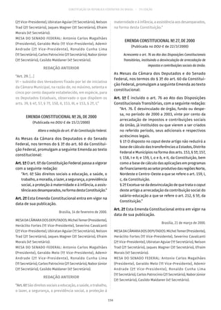 CONSTITUIÇÃO DA REPÚBLICA FEDERATIVA DO BRASIL – 51ª EDIÇÃO
(2º Vice-Presidente), Ubiratan Aguiar (1º Secretário), Nelson
Trad (2º Secretário), Jaques Wagner (3º Secretário), Efraim
Morais (4º Secretário).
MESA DO SENADO FEDERAL: Antonio Carlos Magalhães
(Presidente), Geraldo Melo (1º Vice-Presidente), Ademir
Andrade (2º Vice-Presidente), Ronaldo Cunha Lima
(1º Secretário), Carlos Patrocínio (2º Secretário), Nabor Júnior
(3º Secretário), Casildo Maldaner (4º Secretário).
REDAÇÃO ANTERIOR
“Art. 29. [...]
VI – subsídio dos Vereadores fixado por lei de iniciativa
da Câmara Municipal, na razão de, no máximo, setenta e
cinco por cento daquele estabelecido, em espécie, para
os Deputados Estaduais, observado o que dispõem os
arts. 39, § 4º, 57, § 7º, 150, II, 153, III, e 153, § 2º, I;”
EMENDA CONSTITUCIONAL Nº 26, DE 2000
(Publicada no DOU-E de 15/2/2000)
Altera a redação do art. 6º da Constituição Federal.
As Mesas da Câmara dos Deputados e do Senado
Federal, nos termos do § 3º do art. 60 da Constitui-
ção Federal, promulgam a seguinte Emenda ao texto
constitucional:
Art.1ºO art. 6º da Constituição Federal passa a vigorar
com a seguinte redação:
“Art. 6º São direitos sociais a educação, a saúde, o
trabalho,amoradia,olazer,asegurança,aprevidência
social, a proteção à maternidade e à infância, a assis-
tênciaaosdesamparados,naformadestaConstituição.”
Art. 2º Esta Emenda Constitucional entra em vigor na
data de sua publicação.
Brasília, 14 de fevereiro de 2000.
MESADACÂMARADOSDEPUTADOS:MichelTemer(Presidente),
Heráclito Fortes (1º Vice-Presidente), Severino Cavalcanti
(2º Vice-Presidente), Ubiratan Aguiar (1º Secretário), Nelson
Trad (2º Secretário), Jaques Wagner (3º Secretário), Efraim
Morais (4º Secretário).
MESA DO SENADO FEDERAL: Antonio Carlos Magalhães
(Presidente), Geraldo Melo (1º Vice-Presidente), Ademir
Andrade (2º Vice-Presidente), Ronaldo Cunha Lima
(1º Secretário), Carlos Patrocínio (2º Secretário), Nabor Júnior
(3º Secretário), Casildo Maldaner (4º Secretário).
REDAÇÃO ANTERIOR
“Art.6ºSãodireitossociaisaeducação,asaúde,otrabalho,
o lazer, a segurança, a previdência social, a proteção à
maternidadeeàinfância,aassistênciaaosdesamparados,
na forma desta Constituição.”
EMENDA CONSTITUCIONAL Nº 27, DE 2000
(Publicada no DOU-E de 22/3/2000)
Acrescenta o art. 76 ao Ato das Disposições Constitucionais
Transitórias, instituindo a desvinculação de arrecadação de
impostos e contribuições sociais da União.
As Mesas da Câmara dos Deputados e do Senado
Federal, nos termos do § 3º do art. 60 da Constitui-
ção Federal, promulgam a seguinte Emenda ao texto
constitucional:
Art. 1º É incluído o art. 76 ao Ato das Disposições
Constitucionais Transitórias, com a seguinte redação:
“Art. 76. É desvinculado de órgão, fundo ou despe-
sa, no período de 2000 a 2003, vinte por cento da
arrecadação de impostos e contribuições sociais
da União, já instituídos ou que vierem a ser criados
no referido período, seus adicionais e respectivos
acréscimos legais.
§ 1º O disposto no caput deste artigo não reduzirá a
base de cálculo das transferências a Estados, Distrito
Federal e Municípios na forma dos arts. 153, § 5º; 157,
I; 158, I e II; e 159, I, a e b, e II, da Constituição, bem
como a base de cálculo das aplicações em programas
definanciamentoaosetorprodutivodasregiõesNorte,
Nordeste e Centro-Oeste a que se refere o art. 159, I,
c, da Constituição.
§ 2º Excetua-se da desvinculação de que trata o caput
deste artigo a arrecadação da contribuição social do
salário-educação a que se refere o art. 212, § 5º, da
Constituição.”
Art. 2º Esta Emenda Constitucional entra em vigor na
data de sua publicação.
Brasília, 21 de março de 2000.
MESADACÂMARADOSDEPUTADOS:MichelTemer(Presidente),
Heráclito Fortes (1º Vice-Presidente), Severino Cavalcanti
(2º Vice-Presidente), Ubiratan Aguiar (1º Secretário), Nelson
Trad (2º Secretário), Jaques Wagner (3º Secretário), Efraim
Morais (4º Secretário).
MESA DO SENADO FEDERAL: Antonio Carlos Magalhães
(Presidente), Geraldo Melo (1º Vice-Presidente), Ademir
Andrade (2º Vice-Presidente), Ronaldo Cunha Lima
(1º Secretário), Carlos Patrocínio (2º Secretário), Nabor Júnior
(3º Secretário), Casildo Maldaner (4º Secretário).
156
 