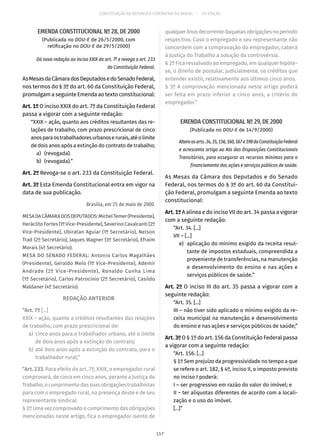 CONSTITUIÇÃO DA REPÚBLICA FEDERATIVA DO BRASIL – 51ª EDIÇÃO
EMENDA CONSTITUCIONAL Nº 28, DE 2000
(Publicada no DOU-E de 26/5/2000, com
retificação no DOU-E de 29/5/2000)
Dá nova redação ao inciso XXIX do art. 7º e revoga o art. 233
da Constituição Federal.
AsMesasdaCâmaradosDeputadosedoSenadoFederal,
nos termos do § 3º do art. 60 da Constituição Federal,
promulgam a seguinte Emenda ao texto constitucional:
Art. 1º O inciso XXIX do art. 7º da Constituição Federal
passa a vigorar com a seguinte redação:
“XXIX – ação, quanto aos créditos resultantes das re-
lações de trabalho, com prazo prescricional de cinco
anosparaostrabalhadoresurbanoserurais,atéolimite
de dois anos após a extinção do contrato de trabalho;
	 a)	(revogada).
	 b)	(revogada).”
Art. 2º Revoga-se o art. 233 da Constituição Federal.
Art. 3º Esta Emenda Constitucional entra em vigor na
data de sua publicação.
Brasília, em 25 de maio de 2000.
MESADACÂMARADOSDEPUTADOS:MichelTemer(Presidente),
Heráclito Fortes (1º Vice-Presidente), Severino Cavalcanti (2º
Vice-Presidente), Ubiratan Aguiar (1º Secretário), Nelson
Trad (2º Secretário), Jaques Wagner (3º Secretário), Efraim
Morais (4º Secretário).
MESA DO SENADO FEDERAL: Antonio Carlos Magalhães
(Presidente), Geraldo Melo (1º Vice-Presidente), Ademir
Andrade (2º Vice-Presidente), Ronaldo Cunha Lima
(1º Secretário), Carlos Patrocínio (2º Secretário), Casildo
Maldaner (4º Secretário).
REDAÇÃO ANTERIOR
“Art. 7º [...]
XXIX – ação, quanto a créditos resultantes das relações
de trabalho, com prazo prescricional de:
	a)	 cinco anos para o trabalhador urbano, até o limite
de dois anos após a extinção do contrato;
	b)	até dois anos após a extinção do contrato, para o
trabalhador rural;”
“Art. 233. Para efeito do art. 7º, XXIX, o empregador rural
comprovará, de cinco em cinco anos, perante a Justiça do
Trabalho,ocumprimentodassuasobrigaçõestrabalhistas
para com o empregado rural, na presença deste e de seu
representante sindical.
§ 1º Uma vez comprovado o cumprimento das obrigações
mencionadas neste artigo, fica o empregador isento de
qualquerônusdecorrentedaquelasobrigaçõesnoperíodo
respectivo. Caso o empregado e seu representante não
concordem com a comprovação do empregador, caberá
à Justiça do Trabalho a solução da controvérsia.
§ 2º Fica ressalvado ao empregado, em qualquer hipóte-
se, o direito de postular, judicialmente, os créditos que
entender existir, relativamente aos últimos cinco anos.
§ 3º A comprovação mencionada neste artigo poderá
ser feita em prazo inferior a cinco anos, a critério do
empregador.”
EMENDA CONSTITUCIONAL Nº 29, DE 2000
(Publicada no DOU-E de 14/9/2000)
Alteraosarts. 34,35,156,160,167e198daConstituiçãoFederal
e acrescenta artigo ao Ato das Disposições Constitucionais
Transitórias, para assegurar os recursos mínimos para o
financiamento das ações e serviços públicos de saúde.
As Mesas da Câmara dos Deputados e do Senado
Federal, nos termos do § 3º do art. 60 da Constitui-
ção Federal, promulgam a seguinte Emenda ao texto
constitucional:
Art. 1º A alínea e do inciso VII do art. 34 passa a vigorar
com a seguinte redação:
“Art. 34. [...]
VII – [...]
	 e)	 aplicação do mínimo exigido da receita resul-
tante de impostos estaduais, compreendida a
proveniente de transferências, na manutenção
e desenvolvimento do ensino e nas ações e
serviços públicos de saúde.”
Art. 2º O inciso III do art. 35 passa a vigorar com a
seguinte redação:
“Art. 35. [...]
III – não tiver sido aplicado o mínimo exigido da re-
ceita municipal na manutenção e desenvolvimento
do ensino e nas ações e serviços públicos de saúde;”
Art. 3º O § 1º do art. 156 da Constituição Federal passa
a vigorar com a seguinte redação:
“Art. 156. [...]
§ 1º Sem prejuízo da progressividade no tempo a que
se refere o art. 182, § 4º, inciso II, o imposto previsto
no inciso I poderá:
I – ser progressivo em razão do valor do imóvel; e
II – ter alíquotas diferentes de acordo com a locali-
zação e o uso do imóvel.
[...]”
157
 