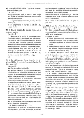 CONSTITUIÇÃO DA REPÚBLICA FEDERATIVA DO BRASIL – 51ª EDIÇÃO
Art. 4º O parágrafo único do art. 160 passa a vigorar
com a seguinte redação:
“Art. 160. [...]
Parágrafo único. A vedação prevista neste artigo
não impede a União e os Estados de condicionarem
a entrega de recursos:
I – ao pagamento de seus créditos, inclusive de suas
autarquias;
II – ao cumprimento do disposto no art. 198, § 2º,
incisos II e III.”
Art. 5º O inciso IV do art. 167 passa a vigorar com a
seguinte redação:
“Art. 167. [...]
IV – a vinculação de receita de impostos a órgão,
fundo ou despesa, ressalvadas a repartição do pro-
duto da arrecadação dos impostos a que se referem
os arts. 158 e 159, a destinação de recursos para as
açõeseserviçospúblicosdesaúdeeparamanutenção
e desenvolvimento do ensino, como determinado,
respectivamente, pelos arts. 198, § 2º, e 212, e a
prestação de garantias às operações de crédito por
antecipação de receita, previstas no art. 165, § 8º,
bem como o disposto no § 4º deste artigo;
[...]”
Art. 6º O art. 198 passa a vigorar acrescido dos se-
guintes §§ 2º e 3º, numerando-se o atual parágrafo
único como § 1º:
“Art. 198. [...]
§ 1º (parágrafo único original) [...]
§ 2º A União, os Estados, o Distrito Federal e os Mu-
nicípios aplicarão, anualmente, em ações e serviços
públicos de saúde recursos mínimos derivados da
aplicação de percentuais calculados sobre:
I – no caso da União, na forma definida nos termos
da lei complementar prevista no § 3º;
II – no caso dos Estados e do Distrito Federal, o pro-
duto da arrecadação dos impostos a que se refere o
art. 155 e dos recursos de que tratam os arts. 157 e
159, inciso I, alínea a, e inciso II, deduzidas as parcelas
que forem transferidas aos respectivos Municípios;
III – no caso dos Municípios e do Distrito Federal, o
produto da arrecadação dos impostos a que se refere
o art. 156 e dos recursos de que tratam os arts. 158
e 159, inciso I, alínea b e § 3º.
§ 3ºLeicomplementar,queseráreavaliadapelomenos
a cada cinco anos, estabelecerá:
I – os percentuais de que trata o § 2º;
II – os critérios de rateio dos recursos da União vin-
culados à saúde destinados aos Estados, ao Distrito
Federal e aos Municípios, e dos Estados destinados a
seusrespectivosMunicípios,objetivandoaprogressiva
redução das disparidades regionais;
III – as normas de fiscalização, avaliação e controle
dasdespesascomsaúdenasesferasfederal,estadual,
distrital e municipal;
IV – as normas de cálculo do montante a ser aplicado
pela União.”
Art. 7º O Ato das Disposições Constitucionais Transi-
tórias passa a vigorar acrescido do seguinte art. 77:
“Art. 77. Até o exercício financeiro de 2004, os recursos
mínimos aplicados nas ações e serviços públicos de
saúde serão equivalentes:
I – no caso da União:
	 a)	 no ano 2000, o montante empenhado em ações
e serviços públicos de saúde no exercício finan-
ceiro de 1999 acrescido de, no mínimo, cinco por
cento;
	 b)	 do ano 2001 ao ano 2004, o valor apurado no
ano anterior, corrigido pela variação nominal
do Produto Interno Bruto – PIB;
II – no caso dos Estados e do Distrito Federal, doze
por cento do produto da arrecadação dos impostos
a que se refere o art. 155 e dos recursos de que
tratam os arts. 157 e 159, inciso I, alínea a, e inciso
II, deduzidas as parcelas que forem transferidas aos
respectivos Municípios; e
III–nocasodosMunicípiosedoDistritoFederal,quinze
por cento do produto da arrecadação dos impostos a
que se refere o art. 156 e dos recursos de que tratam
os arts. 158 e 159, inciso I, alínea b e § 3º.
§ 1º Os Estados, o Distrito Federal e os Municípios
que apliquem percentuais inferiores aos fixados nos
incisos II e III deverão elevá-los gradualmente, até o
exercício financeiro de 2004, reduzida a diferença à
razão de, pelo menos, um quinto por ano, sendo que,
a partir de 2000, a aplicação será de pelo menos sete
por cento.
§ 2º Dos recursos da União apurados nos termos deste
artigo, quinze por cento, no mínimo, serão aplicados
nos Municípios, segundo o critério populacional, em
ações e serviços básicos de saúde, na forma da lei.
§ 3º Os recursos dos Estados, do Distrito Federal e dos
Municípios destinados às ações e serviços públicos
de saúde e os transferidos pela União para a mesma
finalidade serão aplicados por meio de Fundo de
Saúde que será acompanhado e fiscalizado por Con-
selho de Saúde, sem prejuízo do disposto no art. 74
da Constituição Federal.
158
 