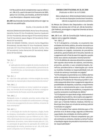 CONSTITUIÇÃO DA REPÚBLICA FEDERATIVA DO BRASIL – 51ª EDIÇÃO
§ 4º Na ausência da lei complementar a que se refere o
art. 198, § 3º, a partir do exercício financeiro de 2005,
aplicar-se-á à União, aos Estados, ao Distrito Federal
e aos Municípios o disposto neste artigo.”
Art. 8º Esta Emenda Constitucional entra em vigor na
data de sua publicação.
Brasília, 13 de setembro de 2000.
MESADACÂMARADOSDEPUTADOS:MichelTemer(Presidente),
Heráclito Fortes (1º Vice-Presidente), Severino Cavalcanti
(2º Vice-Presidente), Ubiratan Aguiar (1º Secretário), Nelson
Trad (2º Secretário), Jaques Wagner (3º Secretário), Efraim
Morais (4º Secretário).
MESA DO SENADO FEDERAL: Antonio Carlos Magalhães
(Presidente), Geraldo Melo (1º Vice-Presidente), Ademir
Andrade (2º Vice-Presidente), Ronaldo Cunha Lima
(1º Secretário), Carlos Patrocínio (2º Secretário), Nabor
Júnior (3º Secretário).
REDAÇÃO ANTERIOR
“Art. 34. [...]
VII – [...]
	e)	 aplicaçãodomínimoexigidodareceitaresultantede
impostosestaduais,compreendidaaprovenientede
transferências, na manutenção e desenvolvimento
do ensino.”
“Art. 35. [...]
III – não tiver sido aplicado o mínimo exigido da receita
municipal na manutenção e desenvolvimento do ensino;”
“Art. 156. [...]
§ 1º O imposto previsto no inciso I poderá ser progres-
sivo, nos termos de lei municipal, de forma a assegurar
o cumprimento da função social da propriedade.”
“Art. 160. [...]
Parágrafo único. A vedação prevista neste artigo não
impede a União e os Estados de condicionarem a entrega
de recursos ao pagamento de seus créditos, inclusive de
suas autarquias.”
“Art. 167. [...]
IV – a vinculação de receita de impostos a órgão, fundo
ou despesa, ressalvadas a repartição do produto da ar-
recadação dos impostos a que se referem os arts. 158 e
159, a destinação de recursos para manutenção e desen-
volvimento do ensino, como determinado pelo art. 212,
e a prestação de garantias às operações de crédito por
antecipação de receita, previstas no art. 165, § 8º, bem
assim o disposto no § 4º deste artigo;”
EMENDA CONSTITUCIONAL Nº 30, DE 2000
(Publicada no DOU-E de 14/9/2000)
Alteraaredaçãodoart. 100daConstituiçãoFederaleacrescenta
o art. 78 no Ato das Disposições Constitucionais Transitórias,
referente ao pagamento de precatórios judiciários.
As Mesas da Câmara dos Deputados e do Senado
Federal, nos termos do § 3º do art. 60 da Constitui-
ção Federal, promulgam a seguinte Emenda ao texto
constitucional:
Art. 1º O art. 100 da Constituição Federal passa a
vigorar com a seguinte redação:
“Art. 100. [...]”
“§ 1º É obrigatória a inclusão, no orçamento das
entidades de direito público, de verba necessária ao
pagamento de seus débitos oriundos de sentenças
transitadas em julgado, constantes de precatórios
judiciários, apresentados até 1º de julho, fazendo-se
o pagamento até o final do exercício seguinte, quando
terão seus valores atualizados monetariamente.”
“§ 1º-A Os débitos de natureza alimentícia compreen-
dem aqueles decorrentes de salários, vencimentos,
proventos, pensões e suas complementações, be-
nefícios previdenciários e indenizações por morte
ou invalidez, fundadas na responsabilidade civil, em
virtude de sentença transitada em julgado.”
“§ 2º As dotações orçamentárias e os créditos abertos
serão consignados diretamente ao Poder Judiciário,
cabendo ao Presidente do Tribunal que proferir a de-
cisão exequenda determinar o pagamento segundo as
possibilidadesdodepósito,eautorizar,arequerimento
do credor, e exclusivamente para o caso de preteri-
mento de seu direito de precedência, o sequestro da
quantia necessária à satisfação do débito.”
“§ 3ºOdispostonocaput desteartigo,relativamente à
expedição de precatórios, não se aplica aos pagamen-
tos de obrigações definidas em lei como de pequeno
valor que a Fazenda Federal, Estadual, Distrital ou
Municipal deva fazer em virtude de sentença judicial
transitada em julgado.”
“§ 4º A lei poderá fixar valores distintos para o fim
previsto no § 3º deste artigo, segundo as diferentes
capacidades das entidades de direito público.”
“§ 5º O Presidente do Tribunal competente que, por
ato comissivo ou omissivo, retardar ou tentar frustrar
a liquidação regular de precatório incorrerá em crime
de responsabilidade.”
159
 