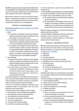 CONSTITUIÇÃO DA REPÚBLICA FEDERATIVA DO BRASIL – 51ª EDIÇÃO
Art. 10. É assegurada a participação dos trabalhadores
eempregadoresnoscolegiadosdosórgãospúblicosem
que seus interesses profissionais ou previdenciários
sejam objeto de discussão e deliberação.
Art. 11. Nas empresas de mais de duzentos empre-
gados, é assegurada a eleição de um representante
destes com a finalidade exclusiva de promover-lhes o
entendimento direto com os empregadores.
CAPÍTULO III – DA NACIONALIDADE
Art. 12. São brasileiros: (ECR nº 3/1994, EC nº 23/1999
e EC nº 54/2007)
I – natos:
	 a)	 os nascidos na República Federativa do Brasil,
ainda que de pais estrangeiros, desde que estes
não estejam a serviço de seu país;
	 b)	 os nascidos no estrangeiro, de pai brasileiro ou
mãe brasileira, desde que qualquer deles esteja
a serviço da República Federativa do Brasil;
	 c)	 os nascidos no estrangeiro de pai brasileiro ou
de mãe brasileira, desde que sejam registrados
em repartição brasileira competente ou venham
a residir na República Federativa do Brasil e
optem, em qualquer tempo, depois de atingida
a maioridade, pela nacionalidade brasileira;
II – naturalizados:
	 a)	 osque,naformadalei,adquiramanacionalidade
brasileira, exigidas aos originários de países de
língua portuguesa apenas residência por um ano
ininterrupto e idoneidade moral;
	 b)	os estrangeiros de qualquer nacionalidade
residentes na República Federativa do Brasil
há mais de quinze anos ininterruptos e sem
condenação penal, desde que requeiram a
nacionalidade brasileira.
§ 1º Aos portugueses com residência permanente no
País, se houver reciprocidade em favor de brasileiros,
serão atribuídos os direitos inerentes ao brasileiro,
salvo os casos previstos nesta Constituição.
§ 2º A lei não poderá estabelecer distinção entre
brasileiros natos e naturalizados, salvo nos casos
previstos nesta Constituição.
§ 3º São privativos de brasileiro nato os cargos:
I – de Presidente e Vice-Presidente da República;
II – de Presidente da Câmara dos Deputados;
III – de Presidente do Senado Federal;
IV – de Ministro do Supremo Tribunal Federal;
V – da carreira diplomática;
VI – de oficial das Forças Armadas;
VII – de Ministro de Estado da Defesa.
§ 4º Será declarada a perda da nacionalidade do
brasileiro que:
I–tivercanceladasuanaturalização,porsentençajudicial,
em virtude de atividade nociva ao interesse nacional;
II – adquirir outra nacionalidade, salvo nos casos:
	 a)	 de reconhecimento de nacionalidade originária
pela lei estrangeira;
	 b)	 de imposição de naturalização, pela norma es-
trangeira, ao brasileiro residente em Estado es-
trangeiro, como condição para permanência em
seuterritórioouparaoexercíciodedireitoscivis.
Art. 13. A língua portuguesa é o idioma oficial da Re-
pública Federativa do Brasil.
§ 1º São símbolos da República Federativa do Brasil a
bandeira, o hino, as armas e o selo nacionais.
§ 2º Os Estados, o Distrito Federal e os Municípios
poderão ter símbolos próprios.
CAPÍTULO IV – DOS DIREITOS POLÍTICOS
Art. 14. A soberania popular será exercida pelo sufrá-
gio universal e pelo voto direto e secreto, com valor
igual para todos, e, nos termos da lei, mediante: (ECR
nº 4/1994 e EC nº 16/1997)
I – plebiscito;
II – referendo;
III – iniciativa popular.
§ 1º O alistamento eleitoral e o voto são:
I – obrigatórios para os maiores de dezoito anos;
II – facultativos para:
	 a)	 os analfabetos;
	 b)	 os maiores de setenta anos;
	 c)	 os maiores de dezesseis e menores de dezoito
anos.
§ 2º Não podem alistar-se como eleitores os estrangei-
ros e, durante o período do serviço militar obrigatório,
os conscritos.
§ 3º São condições de elegibilidade, na forma da lei:
I – a nacionalidade brasileira;
II – o pleno exercício dos direitos políticos;
III – o alistamento eleitoral;
IV – o domicílio eleitoral na circunscrição;
V – a filiação partidária;
VI – a idade mínima de:
	 a)	 trinta e cinco anos para Presidente e Vice-Pre-
sidente da República e Senador;
	 b)	 trinta anos para Governador e Vice-Governador
de Estado e do Distrito Federal;
	 c)	 vinteeumanosparaDeputadoFederal,Deputado
Estadual ou Distrital, Prefeito, Vice-Prefeito e
juiz de paz;
16
 