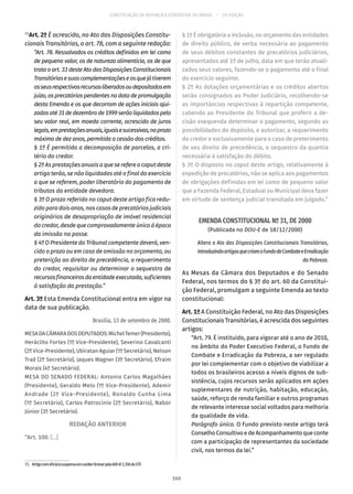 CONSTITUIÇÃO DA REPÚBLICA FEDERATIVA DO BRASIL – 51ª EDIÇÃO
71
Art. 2º É acrescido, no Ato das Disposições Constitu-
cionais Transitórias, o art. 78, com a seguinte redação:
“Art. 78. Ressalvados os créditos definidos em lei como
de pequeno valor, os de natureza alimentícia, os de que
trata o art. 33 deste Ato das Disposições Constitucionais
Transitóriasesuascomplementaçõeseosquejátiverem
osseusrespectivosrecursosliberadosoudepositadosem
juízo, os precatórios pendentes na data de promulgação
desta Emenda e os que decorram de ações iniciais ajui-
zadasaté31dedezembrode1999serãoliquidadospelo
seu valor real, em moeda corrente, acrescido de juros
legais,emprestaçõesanuais,iguaisesucessivas,noprazo
máximo de dez anos, permitida a cessão dos créditos.
§ 1º É permitida a decomposição de parcelas, a cri-
tério do credor.
§ 2º As prestações anuais a que se refere o caput deste
artigo terão, se não liquidadas até o final do exercício
a que se referem, poder liberatório do pagamento de
tributos da entidade devedora.
§ 3º O prazo referido no caput deste artigo fica redu-
zido para dois anos, nos casos de precatórios judiciais
originários de desapropriação de imóvel residencial
do credor, desde que comprovadamente único à época
da imissão na posse.
§ 4º O Presidente do Tribunal competente deverá, ven-
cido o prazo ou em caso de omissão no orçamento, ou
preterição ao direito de precedência, a requerimento
do credor, requisitar ou determinar o sequestro de
recursosfinanceirosdaentidadeexecutada,suficientes
à satisfação da prestação.”
Art. 3º Esta Emenda Constitucional entra em vigor na
data de sua publicação.
Brasília, 13 de setembro de 2000.
MESADACÂMARADOSDEPUTADOS:MichelTemer(Presidente),
Heráclito Fortes (1º Vice-Presidente), Severino Cavalcanti
(2º Vice-Presidente), Ubiratan Aguiar (1º Secretário), Nelson
Trad (2º Secretário), Jaques Wagner (3º Secretário), Efraim
Morais (4º Secretário).
MESA DO SENADO FEDERAL: Antonio Carlos Magalhães
(Presidente), Geraldo Melo (1º Vice-Presidente), Ademir
Andrade (2º Vice-Presidente), Ronaldo Cunha Lima
(1º Secretário), Carlos Patrocínio (2º Secretário), Nabor
Júnior (3º Secretário).
REDAÇÃO ANTERIOR
“Art. 100. [...]
71.  ArtigocomeficáciasuspensaemcaráterliminarpelaADInº2.356doSTF.
§ 1º É obrigatória a inclusão, no orçamento das entidades
de direito público, de verba necessária ao pagamento
de seus débitos constantes de precatórios judiciários,
apresentados até 1º de julho, data em que terão atuali-
zados seus valores, fazendo-se o pagamento até o final
do exercício seguinte.
§ 2º As dotações orçamentárias e os créditos abertos
serão consignados ao Poder Judiciário, recolhendo-se
as importâncias respectivas à repartição competente,
cabendo ao Presidente do Tribunal que proferir a de-
cisão exequenda determinar o pagamento, segundo as
possibilidades do depósito, e autorizar, a requerimento
do credor e exclusivamente para o caso de preterimento
de seu direito de precedência, o sequestro da quantia
necessária à satisfação do débito.
§ 3º O disposto no caput deste artigo, relativamente à
expedição de precatórios, não se aplica aos pagamentos
de obrigações definidas em lei como de pequeno valor
que a Fazenda Federal, Estadual ou Municipal deva fazer
em virtude de sentença judicial transitada em julgado.”
EMENDA CONSTITUCIONAL Nº 31, DE 2000
(Publicada no DOU-E de 18/12/2000)
Altera o Ato das Disposições Constitucionais Transitórias,
introduzindoartigosquecriamoFundodeCombateeErradicação
da Pobreza.
As Mesas da Câmara dos Deputados e do Senado
Federal, nos termos do § 3º do art. 60 da Constitui-
ção Federal, promulgam a seguinte Emenda ao texto
constitucional:
Art. 1º A Constituição Federal, no Ato das Disposições
Constitucionais Transitórias, é acrescida dos seguintes
artigos:
“Art. 79. É instituído, para vigorar até o ano de 2010,
no âmbito do Poder Executivo Federal, o Fundo de
Combate e Erradicação da Pobreza, a ser regulado
por lei complementar com o objetivo de viabilizar a
todos os brasileiros acesso a níveis dignos de sub-
sistência, cujos recursos serão aplicados em ações
suplementares de nutrição, habitação, educação,
saúde, reforço de renda familiar e outros programas
de relevante interesse social voltados para melhoria
da qualidade de vida.
Parágrafo único. O Fundo previsto neste artigo terá
Conselho Consultivo e de Acompanhamento que conte
com a participação de representantes da sociedade
civil, nos termos da lei.”
160
 