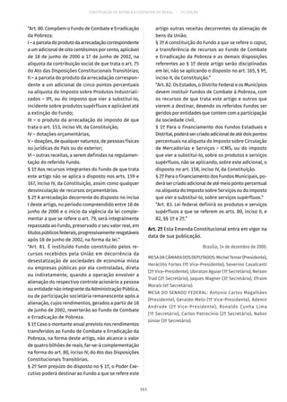 CONSTITUIÇÃO DA REPÚBLICA FEDERATIVA DO BRASIL – 51ª EDIÇÃO
“Art. 80. Compõem o Fundo de Combate e Erradicação
da Pobreza:
I–aparceladoprodutodaarrecadaçãocorrespondente
a um adicional de oito centésimos por cento, aplicável
de 18 de junho de 2000 a 17 de junho de 2002, na
alíquota da contribuição social de que trata o art. 75
do Ato das Disposições Constitucionais Transitórias;
II – a parcela do produto da arrecadação correspon-
dente a um adicional de cinco pontos percentuais
na alíquota do Imposto sobre Produtos Industriali-
zados – IPI, ou do imposto que vier a substituí-lo,
incidente sobre produtos supérfluos e aplicável até
a extinção do Fundo;
III – o produto da arrecadação do imposto de que
trata o art. 153, inciso VII, da Constituição;
IV – dotações orçamentárias;
V – doações, de qualquer natureza, de pessoas físicas
ou jurídicas do País ou do exterior;
VI – outras receitas, a serem definidas na regulamen-
tação do referido Fundo.
§ 1º Aos recursos integrantes do Fundo de que trata
este artigo não se aplica o disposto nos arts. 159 e
167, inciso IV, da Constituição, assim como qualquer
desvinculação de recursos orçamentários.
§ 2º A arrecadação decorrente do disposto no inciso
I deste artigo, no período compreendido entre 18 de
junho de 2000 e o início da vigência da lei comple-
mentar a que se refere o art. 79, será integralmente
repassada ao Fundo, preservado o seu valor real, em
títulospúblicosfederais,progressivamenteresgatáveis
após 18 de junho de 2002, na forma da lei.”
“Art. 81. É instituído Fundo constituído pelos re-
cursos recebidos pela União em decorrência da
desestatização de sociedades de economia mista
ou empresas públicas por ela controladas, direta
ou indiretamente, quando a operação envolver a
alienação do respectivo controle acionário a pessoa
ou entidade não integrante da Administração Pública,
ou de participação societária remanescente após a
alienação, cujos rendimentos, gerados a partir de 18
de junho de 2002, reverterão ao Fundo de Combate
e Erradicação de Pobreza.
§ 1º Caso o montante anual previsto nos rendimentos
transferidos ao Fundo de Combate e Erradicação da
Pobreza, na forma deste artigo, não alcance o valor
de quatro bilhões de reais, far-se-á complementação
na forma do art. 80, inciso IV, do Ato das Disposições
Constitucionais Transitórias.
§ 2º Sem prejuízo do disposto no § 1º, o Poder Exe-
cutivo poderá destinar ao Fundo a que se refere este
artigo outras receitas decorrentes da alienação de
bens da União.
§ 3º A constituição do Fundo a que se refere o caput,
a transferência de recursos ao Fundo de Combate
e Erradicação da Pobreza e as demais disposições
referentes ao § 1º deste artigo serão disciplinadas
em lei, não se aplicando o disposto no art. 165, § 9º,
inciso II, da Constituição.”
“Art. 82. Os Estados, o Distrito Federal e os Municípios
devem instituir Fundos de Combate à Pobreza, com
os recursos de que trata este artigo e outros que
vierem a destinar, devendo os referidos Fundos ser
geridos por entidades que contem com a participação
da sociedade civil.
§ 1º Para o financiamento dos Fundos Estaduais e
Distrital,poderásercriadoadicionaldeatédoispontos
percentuais na alíquota do Imposto sobre Circulação
de Mercadorias e Serviços – ICMS, ou do imposto
que vier a substituí-lo, sobre os produtos e serviços
supérfluos, não se aplicando, sobre este adicional, o
disposto no art. 158, inciso IV, da Constituição.
§ 2º Para o financiamento dos Fundos Municipais, po-
derásercriadoadicionaldeatémeiopontopercentual
na alíquota do Imposto sobre Serviços ou do imposto
que vier a substituí-lo, sobre serviços supérfluos.”
“Art. 83. Lei federal definirá os produtos e serviços
supérfluos a que se referem os arts. 80, inciso II, e
82, §§ 1º e 2º.”
Art. 2º Esta Emenda Constitucional entra em vigor na
data de sua publicação.
Brasília, 14 de dezembro de 2000.
MESADACÂMARADOSDEPUTADOS:MichelTemer(Presidente),
Heráclito Fortes (1º Vice-Presidente), Severino Cavalcanti
(2º Vice-Presidente), Ubiratan Aguiar (1º Secretário), Nelson
Trad (2º Secretário), Jaques Wagner (3º Secretário), Efraim
Morais (4º Secretário).
MESA DO SENADO FEDERAL: Antonio Carlos Magalhães
(Presidente), Geraldo Melo (1º Vice-Presidente), Ademir
Andrade (2º Vice-Presidente), Ronaldo Cunha Lima
(1º Secretário), Carlos Patrocínio (2º Secretário), Nabor
Júnior (3º Secretário).
161
 