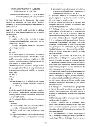 CONSTITUIÇÃO DA REPÚBLICA FEDERATIVA DO BRASIL – 51ª EDIÇÃO
EMENDA CONSTITUCIONAL Nº 32, DE 2001
(Publicada no DOU de 12/9/2001)
Altera dispositivos dos arts. 48, 57, 61, 62, 64, 66, 84, 88 e 246
da Constituição Federal, e dá outras providências.
As Mesas da Câmara dos Deputados e do Senado
Federal, nos termos do § 3º do art. 60 da Constitui-
ção Federal, promulgam a seguinte Emenda ao texto
constitucional:
Art. 1º Os arts. 48, 57, 61, 62, 64, 66, 84, 88 e 246 da
Constituição Federal passam a vigorar com as seguin-
tes alterações:
“Art. 48. [...]
X – criação, transformação e extinção de cargos,
empregos e funções públicas, observado o que es-
tabelece o art. 84, VI, b;
XI – criação e extinção de Ministérios e órgãos da
administração pública;
[...]”
“Art. 57. [...]
§ 7º Na sessão legislativa extraordinária, o Congresso
Nacional somente deliberará sobre a matéria para a
qual foi convocado, ressalvada a hipótese do § 8º,
vedado o pagamento de parcela indenizatória em
valor superior ao subsídio mensal.
§ 8º Havendo medidas provisórias em vigor na data
de convocação extraordinária do Congresso Nacional,
serão elas automaticamente incluídas na pauta da
convocação.”
“Art. 61. [...]
§ 1º [...]
II – [...]
	 e)	 criação e extinção de Ministérios e órgãos da
administração pública, observado o disposto
no art. 84, VI;
[...]”
“Art. 62. Em caso de relevância e urgência, o Presiden-
te da República poderá adotar medidas provisórias,
com força de lei, devendo submetê-las de imediato
ao Congresso Nacional.
§ 1º É vedada a edição de medidas provisórias sobre
matéria:
I – relativa a:
	 a)	 nacionalidade, cidadania, direitos políticos,
partidos políticos e direito eleitoral;
	 b)	 direito penal, processual penal e processual
civil;
	 c)	 organização do Poder Judiciário e do Ministério
Público,acarreiraeagarantiadeseusmembros;
	 d)	 planos plurianuais, diretrizes orçamentárias,
orçamentoecréditosadicionaisesuplementares,
ressalvado o previsto no art. 167, § 3º;
II – que vise a detenção ou sequestro de bens, de
poupança popular ou qualquer outro ativo financeiro;
III – reservada a lei complementar;
IV – já disciplinada em projeto de lei aprovado pelo
Congresso Nacional e pendente de sanção ou veto
do Presidente da República.
§ 2º Medida provisória que implique instituição ou
majoração de impostos, exceto os previstos nos
arts. 153, I, II, IV, V, e 154, II, só produzirá efeitos no
exercíciofinanceiroseguintesehouversidoconvertida
em lei até o último dia daquele em que foi editada.
§ 3º As medidas provisórias, ressalvado o disposto
nos §§ 11 e 12 perderão eficácia, desde a edição, se
não forem convertidas em lei no prazo de sessenta
dias, prorrogável, nos termos do § 7º, uma vez por
igual período, devendo o Congresso Nacional disci-
plinar, por decreto legislativo, as relações jurídicas
delas decorrentes.
§ 4º O prazo a que se refere o § 3º contar-se-á da
publicação da medida provisória, suspendendo-se
duranteosperíodosderecessodoCongressoNacional.
§ 5º A deliberação de cada uma das Casas do Congres-
so Nacional sobre o mérito das medidas provisórias
dependerá de juízo prévio sobre o atendimento de
seus pressupostos constitucionais.
§ 6º Se a medida provisória não for apreciada em até
quarenta e cinco dias contados de sua publicação,
entrará em regime de urgência, subsequentemente,
em cada uma das Casas do Congresso Nacional, fican-
do sobrestadas, até que se ultime a votação, todas
as demais deliberações legislativas da Casa em que
estiver tramitando.
§ 7º Prorrogar-se-á uma única vez por igual período
a vigência de medida provisória que, no prazo de
sessenta dias, contado de sua publicação, não tiver a
sua votação encerrada nas duas Casas do Congresso
Nacional.
§ 8º As medidas provisórias terão sua votação iniciada
na Câmara dos Deputados.
§ 9º Caberá à comissão mista de Deputados e Sena-
dores examinar as medidas provisórias e sobre elas
emitir parecer, antes de serem apreciadas, em sessão
separada, pelo plenário de cada uma das Casas do
Congresso Nacional.
§ 10. É vedada a reedição, na mesma sessão legislati-
va, de medida provisória que tenha sido rejeitada ou
que tenha perdido sua eficácia por decurso de prazo.
162
 