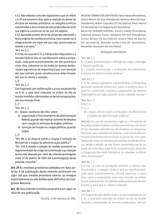 CONSTITUIÇÃO DA REPÚBLICA FEDERATIVA DO BRASIL – 51ª EDIÇÃO
§ 11. Não editado o decreto legislativo a que se refere
o § 3º até sessenta dias após a rejeição ou perda de
eficácia de medida provisória, as relações jurídicas
constituídas e decorrentes de atos praticados durante
sua vigência conservar-se-ão por ela regidas.
§ 12. Aprovado projeto de lei de conversão alterando o
texto original da medida provisória, esta manter-se-á
integralmente em vigor até que seja sancionado ou
vetado o projeto.”
“Art. 64. [...]
§ 2º Se, no caso do § 1º, a Câmara dos Deputados e o
Senado Federal não se manifestarem sobre a propo-
sição, cada qual sucessivamente, em até quarenta e
cinco dias, sobrestar-se-ão todas as demais delibe-
rações legislativas da respectiva Casa, com exceção
das que tenham prazo constitucional determinado,
até que se ultime a votação.
[...]”
“Art. 66. [...]
§ 6º Esgotado sem deliberação o prazo estabelecido
no § 4º, o veto será colocado na ordem do dia da
sessão imediata, sobrestadas as demais proposições,
até sua votação final.
[...]”
“Art. 84. [...]
VI – dispor, mediante decreto, sobre:
	 a)	 organização e funcionamento da administração
federal,quandonãoimplicaraumentodedespesa
nem criação ou extinção de órgãos públicos;
	 b)	 extinção de funções ou cargos públicos, quando
vagos;
[...]”
“Art. 88. A lei disporá sobre a criação e extinção de
Ministérios e órgãos da administração pública.”
“Art. 246. É vedada a adoção de medida provisória na
regulamentaçãodeartigodaConstituiçãocujaredação
tenha sido alterada por meio de emenda promulgada
entre 1º de janeiro de 1995 até a promulgação desta
emenda, inclusive.”
Art. 2º As medidas provisórias editadas em data an-
terior à da publicação desta emenda continuam em
vigor até que medida provisória ulterior as revogue
explicitamente ou até deliberação definitiva do Con-
gresso Nacional.
Art. 3º Esta Emenda Constitucional entra em vigor na
data de sua publicação.
Brasília, 11 de setembro de 2001.
MESA DA CÂMARA DOS DEPUTADOS: Aécio Neves (Presidente),
Efraim Morais (1º Vice-Presidente), Barbosa Neto (2º Vice-
Presidente), Nilton Capixaba (2º Secretário), Paulo Rocha
(3º Secretário), Ciro Nogueira (4º Secretário).
MESA DO SENADO FEDERAL: Edison Lobão (Presidente
interino), Antonio Carlos Valadares (2º Vice-Presidente),
Carlos Wilson (1º Secretário), Antero Paes de Barros
(2º Secretário), Ronaldo Cunha Lima (3º Secretário),
Mozarildo Cavalcanti (4º Secretário).
REDAÇÃO ANTERIOR
“Art. 48. [...]
X–criação,transformaçãoeextinçãodecargos,empregos
e funções públicas;
XI – criação, estruturação e atribuições dos Ministérios
e órgãos da administração pública;”
“Art. 57. [...]
§ 7º Na sessão legislativa extraordinária, o Congresso
Nacional somente deliberará sobre a matéria para a
qual foi convocado, vedado o pagamento de parcela
indenizatória em valor superior ao do subsídio mensal.”
“Art. 61. [...]
§ 1º [...]
II – [...]
	e)	 criação, estruturação e atribuições dos Ministérios
e órgãos da administração pública;”
“Art.62.Em caso de relevância e urgência, o Presidente da
República poderá adotar medidas provisórias, com força
de lei, devendo submetê-las de imediato ao Congresso
Nacional, que, estando em recesso, será convocado ex-
traordinariamente para se reunir no prazo de cinco dias.
Parágrafo único. As medidas provisórias perderão eficá-
cia, desde a edição, se não forem convertidas em lei no
prazo de trinta dias, a partir de sua publicação, devendo
o Congresso Nacional disciplinar as relações jurídicas
delas decorrentes.”
“Art. 64. [...]
§ 2º Se, no caso do parágrafo anterior, a Câmara dos
Deputados e o Senado Federal não se manifestarem,
cada qual, sucessivamente, em até quarenta e cinco
dias, sobre a proposição, será esta incluída na ordem
do dia, sobrestando-se a deliberação quanto aos demais
assuntos, para que se ultime a votação.”
“Art. 66. [...]
§ 6º Esgotado sem deliberação o prazo estabelecido no
§ 4º, o veto será colocado na ordem do dia da sessão
imediata, sobrestadas as demais proposições, até sua
163
 