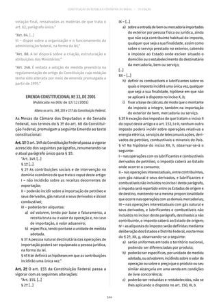CONSTITUIÇÃO DA REPÚBLICA FEDERATIVA DO BRASIL – 51ª EDIÇÃO
votação final, ressalvadas as matérias de que trata o
art. 62, parágrafo único.”
“Art. 84. [...]
VI – dispor sobre a organização e o funcionamento da
administração federal, na forma da lei;”
“Art. 88. A lei disporá sobre a criação, estruturação e
atribuições dos Ministérios.”
“Art. 246. É vedada a adoção de medida provisória na
regulamentação de artigo da Constituição cuja redação
tenha sido alterada por meio de emenda promulgada a
partir de 1995.”
EMENDA CONSTITUCIONAL Nº 33, DE 2001
(Publicada no DOU de 12/12/2001)
Altera os arts. 149, 155 e 177 da Constituição Federal.
As Mesas da Câmara dos Deputados e do Senado
Federal, nos termos do § 3º do art. 60 da Constitui-
ção Federal, promulgam a seguinte Emenda ao texto
constitucional:
Art.1ºOart. 149daConstituiçãoFederalpassaavigorar
acrescido dos seguintes parágrafos, renumerando-se
o atual parágrafo único para § 1º:
“Art. 149. [...]
§ 1º [...]
§ 2º As contribuições sociais e de intervenção no
domínio econômico de que trata o caput deste artigo:
I – não incidirão sobre as receitas decorrentes de
exportação;
II – poderão incidir sobre a importação de petróleo e
seus derivados, gás natural e seus derivados e álcool
combustível;
III – poderão ter alíquotas:
	a)	ad valorem, tendo por base o faturamento, a
receita bruta ou o valor da operação e, no caso
de importação, o valor aduaneiro;
	 b)	 específica, tendo por base a unidade de medida
adotada.
§ 3º A pessoa natural destinatária das operações de
importação poderá ser equiparada a pessoa jurídica,
na forma da lei.
§ 4ºAleidefiniráashipótesesemqueascontribuições
incidirão uma única vez.”
Art. 2º O art. 155 da Constituição Federal passa a
vigorar com as seguintes alterações:
“Art. 155. [...]
§ 2º [...]
IX – [...]
	 a)	 sobreaentradadebemoumercadoriaimportados
do exterior por pessoa física ou jurídica, ainda
que não seja contribuinte habitual do imposto,
qualquer que seja a sua finalidade, assim como
sobre o serviço prestado no exterior, cabendo
o imposto ao Estado onde estiver situado o
domicílio ou o estabelecimento do destinatário
da mercadoria, bem ou serviço;
[...]
XII – [...]
	 h)	 definir os combustíveis e lubrificantes sobre os
quais o imposto incidirá uma única vez, qualquer
que seja a sua finalidade, hipótese em que não
se aplicará o disposto no inciso X, b;
	 i)	 fixar a base de cálculo, de modo que o montante
do imposto a integre, também na importação
do exterior de bem, mercadoria ou serviço.
§ 3º À exceção dos impostos de que tratam o inciso II
do caput deste artigo e o art. 153, I e II, nenhum outro
imposto poderá incidir sobre operações relativas a
energia elétrica, serviços de telecomunicações, deri-
vados de petróleo, combustíveis e minerais do País.
§ 4º Na hipótese do inciso XII, h, observar-se-á o
seguinte:
I – nas operações com os lubrificantes e combustíveis
derivados de petróleo, o imposto caberá ao Estado
onde ocorrer o consumo;
II – nas operações interestaduais, entre contribuintes,
com gás natural e seus derivados, e lubrificantes e
combustíveisnãoincluídosnoincisoIdesteparágrafo,
o imposto será repartido entre os Estados de origem e
de destino, mantendo-se a mesma proporcionalidade
queocorrenasoperaçõescomasdemaismercadorias;
III – nas operações interestaduais com gás natural e
seus derivados, e lubrificantes e combustíveis não
incluídos no inciso I deste parágrafo, destinadas a não
contribuinte, o imposto caberá ao Estado de origem;
IV – as alíquotas do imposto serão definidas mediante
deliberação dos Estados e Distrito Federal, nos termos
do § 2º, XII, g, observando-se o seguinte:
	 a)	 serão uniformes em todo o território nacional,
podendo ser diferenciadas por produto;
	 b)	 poderão ser específicas, por unidade de medida
adotada,ouadvalorem,incidindosobreovalorda
operação ou sobre o preço que o produto ou seu
similar alcançaria em uma venda em condições
de livre concorrência;
	 c)	 poderão ser reduzidas e restabelecidas, não se
lhes aplicando o disposto no art. 150, III, b.
164
 