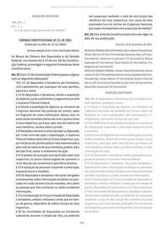 CONSTITUIÇÃO DA REPÚBLICA FEDERATIVA DO BRASIL – 51ª EDIÇÃO
REDAÇÃO ANTERIOR
“Art. 37. [...]
XVI – [...]
	c)	 a de dois cargos privativos de médico;”
EMENDA CONSTITUCIONAL Nº 35, DE 2001
(Publicada no DOU de 21/12/2001)
Dá nova redação ao art. 53 da Constituição Federal.
As Mesas da Câmara dos Deputados e do Senado
Federal, nos termos do § 3º do art. 60 da Constitui-
ção Federal, promulgam a seguinte Emenda ao texto
constitucional:
Art.1ºO art. 53 da Constituição Federal passa a vigorar
com as seguintes alterações:
“Art. 53. Os Deputados e Senadores são invioláveis,
civil e penalmente, por quaisquer de suas opiniões,
palavras e votos.
§ 1º Os Deputados e Senadores, desde a expedição
do diploma, serão submetidos a julgamento perante
o Supremo Tribunal Federal.
§ 2º Desde a expedição do diploma, os membros do
Congresso Nacional não poderão ser presos, salvo
em flagrante de crime inafiançável. Nesse caso, os
autos serão remetidos dentro de vinte e quatro horas
à Casa respectiva, para que, pelo voto da maioria de
seus membros, resolva sobre a prisão.
§ 3ºRecebidaadenúnciacontraSenadorouDeputado,
por crime ocorrido após a diplomação, o Supremo
Tribunal Federal dará ciência à Casa respectiva, que,
por iniciativa de partido político nela representado e
pelo voto da maioria de seus membros, poderá, até a
decisão final, sustar o andamento da ação.
§ 4º O pedido de sustação será apreciado pela Casa
respectiva no prazo improrrogável de quarenta e
cinco dias do seu recebimento pela Mesa Diretora.
§ 5º A sustação do processo suspende a prescrição,
enquanto durar o mandato.
§ 6º Os Deputados e Senadores não serão obrigados
a testemunhar sobre informações recebidas ou pres-
tadas em razão do exercício do mandato, nem sobre
as pessoas que lhes confiaram ou deles receberam
informações.
§ 7º A incorporação às Forças Armadas de Deputados
e Senadores, embora militares e ainda que em tem-
po de guerra, dependerá de prévia licença da Casa
respectiva.
§ 8º As imunidades de Deputados ou Senadores
subsistirão durante o estado de sítio, só podendo
ser suspensas mediante o voto de dois terços dos
membros da Casa respectiva, nos casos de atos
praticados fora do recinto do Congresso Nacional,
que sejam incompatíveis com a execução da medida.”
Art. 2º Esta Emenda Constitucional entra em vigor na
data de sua publicação.
Brasília, 20 de dezembro de 2001.
MESA DA CÂMARA DOS DEPUTADOS: Aécio Neves (Presidente),
Efraim Morais (1º Vice-Presidente), Barbosa Neto (2º Vice-
Presidente), Severino Cavalcanti (1º Secretário), Nilton
Capixaba (2º Secretário), Paulo Rocha (3º Secretário), Ciro
Nogueira (4º Secretário).
MESA DO SENADO FEDERAL: Ramez Tebet (Presidente), Edison
Lobão(1ºVice-Presidente),AntonioCarlosValadares(2º Vice-
Presidente), Carlos Wilson (1º Secretário), Antero Paes de
Barros (2º Secretário), Ronaldo Cunha Lima (3º Secretário),
Mozarildo Cavalcanti (4º Secretário).
REDAÇÃO ANTERIOR
“Art. 53. Os Deputados e Senadores são invioláveis por
suas opiniões, palavras e votos.
§ 1º Desde a expedição do diploma, os membros do
Congresso Nacional não poderão ser presos, salvo em
flagrante de crime inafiançável, nem processados cri-
minalmente, sem prévia licença de sua Casa.
§ 2º O indeferimento do pedido de licença ou a ausência
de deliberação suspende a prescrição enquanto durar
o mandato.
§ 3º No caso de flagrante de crime inafiançável, os autos
serão remetidos, dentro de vinte e quatro horas, à Casa
respectiva, para que, pelo voto secreto da maioria de
seus membros, resolva sobre a prisão e autorize, ou não,
a formação de culpa.
§ 4º Os Deputados e Senadores serão submetidos a jul-
gamento perante o Supremo Tribunal Federal.
§ 5º Os Deputados e Senadores não serão obrigados a
testemunhar sobre informações recebidas ou prestadas
em razão do exercício do mandato, nem sobre as pessoas
que lhes confiaram ou deles receberam informações.
§ 6º A incorporação às Forças Armadas de Deputados e
Senadores, embora militares e ainda que em tempo de
guerra, dependerá de prévia licença da Casa respectiva.
§ 7º As imunidades de Deputados ou Senadores subsisti-
rão durante o estado de sítio, só podendo ser suspensas
mediante o voto de dois terços dos membros da Casa
respectiva, nos casos de atos, praticados fora do recinto
do Congresso, que sejam incompatíveis com a execução
da medida.”
166
 