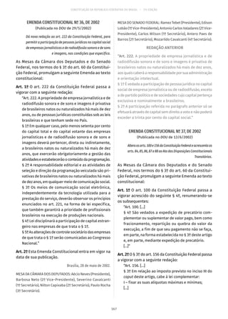 CONSTITUIÇÃO DA REPÚBLICA FEDERATIVA DO BRASIL – 51ª EDIÇÃO
EMENDA CONSTITUCIONAL Nº 36, DE 2002
(Publicada no DOU de 29/5/2002)
Dá nova redação ao art. 222 da Constituição Federal, para
permitir a participação de pessoas jurídicas no capital social
de empresas jornalísticas e de radiodifusão sonora e de sons
e imagens, nas condições que especifica.
As Mesas da Câmara dos Deputados e do Senado
Federal, nos termos do § 3º do art. 60 da Constitui-
ção Federal, promulgam a seguinte Emenda ao texto
constitucional:
Art. 1º O art. 222 da Constituição Federal passa a
vigorar com a seguinte redação:
“Art. 222. A propriedade de empresa jornalística e de
radiodifusão sonora e de sons e imagens é privativa
de brasileiros natos ou naturalizados há mais de dez
anos, ou de pessoas jurídicas constituídas sob as leis
brasileiras e que tenham sede no País.
§ 1º Em qualquer caso, pelo menos setenta por cento
do capital total e do capital votante das empresas
jornalísticas e de radiodifusão sonora e de sons e
imagens deverá pertencer, direta ou indiretamente,
a brasileiros natos ou naturalizados há mais de dez
anos, que exercerão obrigatoriamente a gestão das
atividadeseestabelecerãooconteúdodaprogramação.
§ 2º A responsabilidade editorial e as atividades de
seleção e direção da programação veiculada são pri-
vativas de brasileiros natos ou naturalizados há mais
dedezanos,emqualquermeiodecomunicaçãosocial.
§ 3º Os meios de comunicação social eletrônica,
independentemente da tecnologia utilizada para a
prestação do serviço, deverão observar os princípios
enunciados no art. 221, na forma de lei específica,
que também garantirá a prioridade de profissionais
brasileiros na execução de produções nacionais.
§ 4º Lei disciplinará a participação de capital estran-
geiro nas empresas de que trata o § 1º.
§ 5ºAsalteraçõesdecontrolesocietáriodasempresas
de que trata o § 1º serão comunicadas ao Congresso
Nacional.”
Art. 2º Esta Emenda Constitucional entra em vigor na
data de sua publicação.
Brasília, 28 de maio de 2002.
MESA DA CÂMARA DOS DEPUTADOS: Aécio Neves (Presidente),
Barbosa Neto (2º Vice-Presidente), Severino Cavalcanti
(1º Secretário), Nilton Capixaba (2º Secretário), Paulo Rocha
(3º Secretário).
MESA DO SENADO FEDERAL: Ramez Tebet (Presidente), Edison
Lobão(1ºVice-Presidente),AntonioCarlosValadares(2ºVice-
Presidente), Carlos Wilson (1º Secretário), Antero Paes de
Barros (2º Secretário), Mozarildo Cavalcanti (4º Secretário).
REDAÇÃO ANTERIOR
“Art. 222. A propriedade de empresa jornalística e de
radiodifusão sonora e de sons e imagens é privativa de
brasileiros natos ou naturalizados há mais de dez anos,
aosquaiscaberáaresponsabilidadeporsuaadministração
e orientação intelectual.
§ 1º É vedada a participação de pessoa jurídica no capital
social de empresa jornalística ou de radiodifusão, exceto
adepartidopolíticoedesociedadescujocapitalpertença
exclusiva e nominalmente a brasileiros.
§ 2º A participação referida no parágrafo anterior só se
efetuaráatravésdecapitalsemdireitoavotoenãopoderá
exceder a trinta por cento do capital social.”
EMENDA CONSTITUCIONAL Nº 37, DE 2002
(Publicada no DOU de 13/6/2002)
Alteraosarts. 100e156daConstituiçãoFederaleacrescentaos
arts. 84,85,86,87e88aoAtodasDisposiçõesConstitucionais
Transitórias.
As Mesas da Câmara dos Deputados e do Senado
Federal, nos termos do § 3º do art. 60 da Constitui-
ção Federal, promulgam a seguinte Emenda ao texto
constitucional:
Art. 1º O art. 100 da Constituição Federal passa a
vigorar acrescido do seguinte § 4º, renumerando-se
os subsequentes:
“Art. 100. [...]
§ 4º São vedados a expedição de precatório com-
plementar ou suplementar de valor pago, bem como
fracionamento, repartição ou quebra do valor da
execução, a fim de que seu pagamento não se faça,
em parte, na forma estabelecida no § 3º deste artigo
e, em parte, mediante expedição de precatório.
[...]”
Art. 2º O § 3º do art. 156 da Constituição Federal passa
a vigorar com a seguinte redação:
“Art. 156. [...]
§ 3º Em relação ao imposto previsto no inciso III do
caput deste artigo, cabe à lei complementar:
I – fixar as suas alíquotas máximas e mínimas;
[...]
167
 