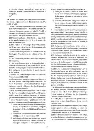 CONSTITUIÇÃO DA REPÚBLICA FEDERATIVA DO BRASIL – 51ª EDIÇÃO
III – regular a forma e as condições como isenções,
incentivos e benefícios fiscais serão concedidos e
revogados.
[...]”
Art. 3º O Ato das Disposições Constitucionais Transitó-
rias passa a vigorar acrescido dos seguintes arts. 84,
85, 86, 87 e 88:
“Art.84.Acontribuiçãoprovisóriasobremovimentação
ou transmissão de valores e de créditos e direitos de
natureza financeira, prevista nos arts. 74, 75 e 80, I,
desteAtodasDisposiçõesConstitucionaisTransitórias,
será cobrada até 31 de dezembro de 2004.
§ 1ºFicaprorrogada,atéadatareferidanocaputdeste
artigo, a vigência da Lei nº 9.311, de 24 de outubro de
1996, e suas alterações.
§ 2º Do produto da arrecadação da contribuição so-
cial de que trata este artigo será destinada a parcela
correspondente à alíquota de:
I – vinte centésimos por cento ao Fundo Nacional de
Saúde, para financiamento das ações e serviços de
saúde;
II – dez centésimos por cento ao custeio da previ-
dência social;
III – oito centésimos por cento ao Fundo de Combate e
Erradicação da Pobreza, de que tratam os arts. 80 e 81
desteAtodasDisposiçõesConstitucionaisTransitórias.
§ 3º A alíquota da contribuição de que trata este
artigo será de:
I – trinta e oito centésimos por cento, nos exercícios
financeiros de 2002 e 2003;
II – oito centésimos por cento, no exercício financeiro
de 2004, quando será integralmente destinada ao
Fundo de Combate e Erradicação da Pobreza, de que
tratam os arts. 80 e 81 deste Ato das Disposições
Constitucionais Transitórias.”
“Art. 85. A contribuição a que se refere o art. 84 deste
Ato das Disposições Constitucionais Transitórias não
incidirá, a partir do trigésimo dia da data de publica-
ção desta Emenda Constitucional, nos lançamentos:
I – em contas correntes de depósito especialmente
abertaseexclusivamenteutilizadasparaoperaçõesde:
	 a)	 câmaras e prestadoras de serviços de compen-
sação e de liquidação de que trata o parágrafo
único do art. 2º da Lei nº 10.214, de 27 de março
de 2001;
	 b)	 companhias securitizadoras de que trata a Lei
nº 9.514, de 20 de novembro de 1997;
	 c)	 sociedades anônimas que tenham por objeto
exclusivo a aquisição de créditos oriundos de
operações praticadas no mercado financeiro;
II – em contas correntes de depósito, relativos a:
	 a)	 operações de compra e venda de ações, reali-
zadas em recintos ou sistemas de negociação
de bolsas de valores e no mercado de balcão
organizado;
	 b)	 contratos referenciados em ações ou índices de
ações, em suas diversas modalidades, negocia-
dos em bolsas de valores, de mercadorias e de
futuros;
III – em contas de investidores estrangeiros, relativos
a entradas no País e a remessas para o exterior de
recursos financeiros empregados, exclusivamente, em
operaçõesecontratosreferidosnoincisoIIdesteartigo.
§ 1º O Poder Executivo disciplinará o disposto neste
artigo no prazo de trinta dias da data de publicação
desta Emenda Constitucional.
§ 2º O disposto no inciso I deste artigo aplica-se
somente às operações relacionadas em ato do Poder
Executivo, dentre aquelas que constituam o objeto
social das referidas entidades.
§ 3º O disposto no inciso II deste artigo aplica-se
somente a operações e contratos efetuados por
intermédio de instituições financeiras, sociedades
corretoras de títulos e valores mobiliários, socieda-
des distribuidoras de títulos e valores mobiliários e
sociedades corretoras de mercadorias.”
“Art. 86. Serão pagos conforme disposto no art. 100 da
Constituição Federal, não se lhes aplicando a regra de
parcelamento estabelecida no caput do art. 78 deste
Ato das Disposições Constitucionais Transitórias, os
débitos da Fazenda Federal, Estadual, Distrital ou
Municipal oriundos de sentenças transitadas em
julgado, que preencham, cumulativamente, as se-
guintes condições:
I–tersidoobjetodeemissãodeprecatóriosjudiciários;
II – ter sido definidos como de pequeno valor pela
lei de que trata o § 3º do art. 100 da Constituição
Federal ou pelo art. 87 deste Ato das Disposições
Constitucionais Transitórias;
III – estar, total ou parcialmente, pendentes de
pagamento na data da publicação desta Emenda
Constitucional.
§ 1º Os débitos a que se refere o caput deste artigo,
ou os respectivos saldos, serão pagos na ordem cro-
nológicadeapresentaçãodosrespectivosprecatórios,
com precedência sobre os de maior valor.
§ 2º Os débitos a que se refere o caput deste artigo,
se ainda não tiverem sido objeto de pagamento par-
cial, nos termos do art. 78 deste Ato das Disposições
168
 