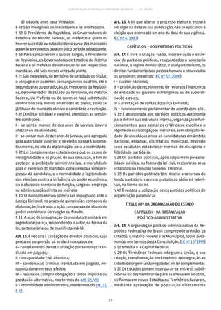 CONSTITUIÇÃO DA REPÚBLICA FEDERATIVA DO BRASIL – 51ª EDIÇÃO
	 d)	 dezoito anos para Vereador.
§ 4º São inelegíveis os inalistáveis e os analfabetos.
§ 5º O Presidente da República, os Governadores de
Estado e do Distrito Federal, os Prefeitos e quem os
houver sucedido ou substituído no curso dos mandatos
poderãoserreeleitosparaumúnicoperíodosubsequente.
§ 6º Para concorrerem a outros cargos, o Presidente
da República, os Governadores de Estado e do Distrito
Federal e os Prefeitos devem renunciar aos respectivos
mandatos até seis meses antes do pleito.
§ 7ºSãoinelegíveis,noterritóriodejurisdiçãodotitular,
o cônjuge e os parentes consanguíneos ou afins, até o
segundo grau ou por adoção, do Presidente da Repúbli-
ca, de Governador de Estado ou Território, do Distrito
Federal, de Prefeito ou de quem os haja substituído
dentro dos seis meses anteriores ao pleito, salvo se
já titular de mandato eletivo e candidato à reeleição.
§ 8º O militar alistável é elegível, atendidas as seguin-
tes condições:
I – se contar menos de dez anos de serviço, deverá
afastar-se da atividade;
II–secontarmaisdedezanosdeserviço,seráagregado
pela autoridade superior e, se eleito, passará automa-
ticamente, no ato da diplomação, para a inatividade.
§ 9º Lei complementar estabelecerá outros casos de
inelegibilidade e os prazos de sua cessação, a fim de
proteger a probidade administrativa, a moralidade
para o exercício do mandato, considerada a vida pre-
gressa do candidato, e a normalidade e legitimidade
das eleições contra a influência do poder econômico
ou o abuso do exercício de função, cargo ou emprego
na administração direta ou indireta.
§ 10. O mandato eletivo poderá ser impugnado ante a
Justiça Eleitoral no prazo de quinze dias contados da
diplomação, instruída a ação com provas de abuso do
poder econômico, corrupção ou fraude.
§ 11. A ação de impugnação de mandato tramitará em
segredo de justiça, respondendo o autor, na forma da
lei, se temerária ou de manifesta má-fé.
Art. 15. É vedada a cassação de direitos políticos, cuja
perda ou suspensão só se dará nos casos de:
I – cancelamento da naturalização por sentença tran-
sitada em julgado;
II – incapacidade civil absoluta;
III – condenação criminal transitada em julgado, en-
quanto durarem seus efeitos;
IV – recusa de cumprir obrigação a todos imposta ou
prestação alternativa, nos termos do art. 5º, VIII;
V – improbidade administrativa, nos termos do art. 37,
§ 4º.
Art. 16. A lei que alterar o processo eleitoral entrará
em vigor na data de sua publicação, não se aplicando à
eleição que ocorra até um ano da data de sua vigência.
(EC nº 4/1993)
CAPÍTULO V – DOS PARTIDOS POLÍTICOS
Art. 17. É livre a criação, fusão, incorporação e extin-
ção de partidos políticos, resguardados a soberania
nacional, o regime democrático, o pluripartidarismo, os
direitos fundamentais da pessoa humana e observados
os seguintes preceitos: (EC nº 52/2006)
I – caráter nacional;
II – proibição de recebimento de recursos financeiros
de entidade ou governo estrangeiros ou de subordi-
nação a estes;
III – prestação de contas à Justiça Eleitoral;
IV – funcionamento parlamentar de acordo com a lei.
§ 1º É assegurada aos partidos políticos autonomia
para definir sua estrutura interna, organização e fun-
cionamento e para adotar os critérios de escolha e o
regime de suas coligações eleitorais, sem obrigatorie-
dade de vinculação entre as candidaturas em âmbito
nacional, estadual, distrital ou municipal, devendo
seus estatutos estabelecer normas de disciplina e
fidelidade partidária.
§ 2º Os partidos políticos, após adquirirem persona-
lidade jurídica, na forma da lei civil, registrarão seus
estatutos no Tribunal Superior Eleitoral.
§ 3º Os partidos políticos têm direito a recursos do
fundo partidário e acesso gratuito ao rádio e à televi-
são, na forma da lei.
§ 4º É vedada a utilização pelos partidos políticos de
organização paramilitar.
TÍTULO III – DA ORGANIZAÇÃO DO ESTADO
CAPÍTULO I – DA ORGANIZAÇÃO
POLÍTICO-ADMINISTRATIVA
Art. 18. A organização político-administrativa da Re-
pública Federativa do Brasil compreende a União, os
Estados, o Distrito Federal e os Municípios, todos autô-
nomos, nos termos desta Constituição. (EC nº 15/1996)
§ 1º Brasília é a Capital Federal.
§ 2º Os Territórios Federais integram a União, e sua
criação, transformação em Estado ou reintegração ao
Estadodeorigemserãoreguladasemleicomplementar.
§ 3º Os Estados podem incorporar-se entre si, subdi-
vidir-se ou desmembrar-se para se anexarem a outros,
ou formarem novos Estados ou Territórios Federais,
mediante aprovação da população diretamente
17
 