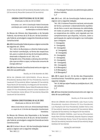 CONSTITUIÇÃO DA REPÚBLICA FEDERATIVA DO BRASIL – 51ª EDIÇÃO
Antero Paes de Barros (2º Secretário), Ronaldo Cunha Lima
(3º Secretário), Mozarildo Cavalcanti (4º Secretário).
EMENDA CONSTITUCIONAL Nº 39, DE 2002
(Publicada no DOU de 20/12/2002)
Acrescenta o art. 149-A à Constituição Federal (instituindo
contribuição para custeio do serviço de iluminação pública
nos Municípios e no Distrito Federal).
As Mesas da Câmara dos Deputados e do Senado
Federal, nos termos do § 3º do art. 60 da Constitui-
ção Federal, promulgam a seguinte Emenda ao texto
constitucional:
Art.1ºA Constituição Federal passa a vigorar acrescida
do seguinte art. 149-A:
“Art. 149-A. Os Municípios e o Distrito Federal pode-
rão instituir contribuição, na forma das respectivas
leis, para o custeio do serviço de iluminação pública,
observado o disposto no art. 150, I e III.
Parágrafo único. É facultada a cobrança da contribui-
ção a que se refere o caput, na fatura de consumo de
energia elétrica.”
Art. 2º Esta Emenda Constitucional entra em vigor na
data de sua publicação.
Brasília, em 19 de dezembro de 2002.
MESA DA CÂMARA DOS DEPUTADOS: Efraim Morais
(Presidente), Barbosa Neto (2º Vice-Presidente), Severino
Cavalcanti (1º Secretário), Nilton Capixaba (2º Secretário),
Paulo Rocha (3º Secretário), Ciro Nogueira (4º Secretário).
MESA DO SENADO FEDERAL: Ramez Tebet (Presidente), Edison
Lobão (1º Vice-Presidente), Antonio Carlos Valadares (2º
Vice-Presidente), Carlos Wilson (1º Secretário), Mozarildo
Cavalcanti (4º Secretário).
EMENDA CONSTITUCIONAL Nº 40, DE 2003
(Publicada no DOU de 30/5/2003)
AlteraoincisoVdoart. 163eoart. 192daConstituiçãoFederal,
e o caput do art. 52 do Ato das Disposições Constitucionais
Transitórias.
As Mesas da Câmara dos Deputados e do Senado
Federal, nos termos do § 3º do art. 60 da Constitui-
ção Federal, promulgam a seguinte Emenda ao texto
constitucional:
Art. 1º O inciso V do art. 163 da Constituição Federal
passa a vigorar com a seguinte redação:
“Art. 163. [...]
V – fiscalização financeira da administração pública
direta e indireta;
[...]”
Art. 2º O art. 192 da Constituição Federal passa a
vigorar com a seguinte redação:
“Art. 192. O sistema financeiro nacional, estruturado
de forma a promover o desenvolvimento equilibra-
do do País e a servir aos interesses da coletividade,
em todas as partes que o compõem, abrangendo
as cooperativas de crédito, será regulado por leis
complementares que disporão, inclusive, sobre a
participação do capital estrangeiro nas instituições
que o integram.
I – (revogado);
II – (revogado);
III – (revogado):
	 a)	(revogada);
	 b)	(revogada);
IV – (revogado);
V – (revogado);
VI – (revogado);
VII – (revogado);
VIII – (revogado).
§ 1º (Revogado.)
§ 2º (Revogado.)
§ 3º (Revogado.)”
Art. 3º O caput do art. 52 do Ato das Disposições
Constitucionais Transitórias passa a vigorar com a
seguinte redação:
“Art.52.Atéquesejamfixadasascondiçõesdoart. 192,
são vedados:
[...]”
Art. 4º Esta Emenda Constitucional entra em vigor na
data de sua publicação.
Brasília, em 29 de maio de 2003.
MESA DA CÂMARA DOS DEPUTADOS: João Paulo Cunha
(Presidente), Inocêncio Oliveira (1º Vice-Presidente),
Luiz Piauhylino (2º Vice-Presidente), Geddel Vieira Lima
(1º Secretário), Severino Cavalcanti (2º Secretário), Nilton
Capixaba (3º Secretário), Ciro Nogueira (4º Secretário).
MESA DO SENADO FEDERAL: José Sarney (Presidente),
Paulo Paim (1º Vice-Presidente), Eduardo Siqueira Campos
(2º Vice-Presidente), Romeu Tuma (1º Secretário), Alberto
Silva (2º Secretário), Heráclito Fortes (3º Secretário), Sérgio
Zambiasi (4º Secretário).
REDAÇÃO ANTERIOR
“Art. 163. [...]
170
 