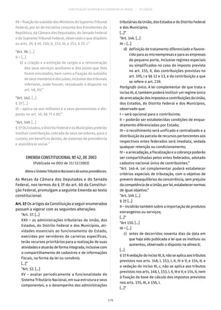 CONSTITUIÇÃO DA REPÚBLICA FEDERATIVA DO BRASIL – 51ª EDIÇÃO
XV–fixaçãodosubsídiodosMinistrosdoSupremoTribunal
Federal, por lei de iniciativa conjunta dos Presidentes da
República, da Câmara dos Deputados, do Senado Federal
e do Supremo Tribunal Federal, observado o que dispõem
os arts. 39, § 4º, 150, II, 153, III, e 153, § 2º, I.”
“Art. 96. [...]
II – [...]
	b)	a criação e a extinção de cargos e a remuneração
dos seus serviços auxiliares e dos juízos que lhes
forem vinculados, bem como a fixação do subsídio
deseusmembrosedosjuízes,inclusivedostribunais
inferiores, onde houver, ressalvado o disposto no
art. 48, XV;”
“Art. 142. [...]
§ 3º [...]
IX – aplica-se aos militares e a seus pensionistas o dis-
posto no art. 40, §§ 7º e 8º;”
“Art. 149. [...]
§ 1ºOsEstados,oDistritoFederaleosMunicípiospoderão
instituir contribuição, cobrada de seus servidores, para o
custeio, em benefício destes, de sistemas de previdência
e assistência social.”
EMENDA CONSTITUCIONAL Nº 42, DE 2003
(Publicada no DOU de 31/12/2003)
AlteraoSistemaTributárioNacionaledáoutrasprovidências.
As Mesas da Câmara dos Deputados e do Senado
Federal, nos termos do § 3º do art. 60 da Constitui-
ção Federal, promulgam a seguinte Emenda ao texto
constitucional:
Art. 1º Os artigos da Constituição a seguir enumerados
passam a vigorar com as seguintes alterações:
“Art. 37. [...]
XXII – as administrações tributárias da União, dos
Estados, do Distrito Federal e dos Municípios, ati-
vidades essenciais ao funcionamento do Estado,
exercidas por servidores de carreiras específicas,
terão recursos prioritários para a realização de suas
atividadeseatuarãodeformaintegrada,inclusivecom
o compartilhamento de cadastros e de informações
fiscais, na forma da lei ou convênio.
[...]”
“Art. 52. [...]
XV – avaliar periodicamente a funcionalidade do
Sistema Tributário Nacional, em sua estrutura e seus
componentes, e o desempenho das administrações
tributárias da União, dos Estados e do Distrito Federal
e dos Municípios.
[...]”
“Art. 146. [...]
III – [...]
	 d)	 definição de tratamento diferenciado e favore-
cido para as microempresas e para as empresas
de pequeno porte, inclusive regimes especiais
ou simplificados no caso do imposto previsto
no art. 155, II, das contribuições previstas no
art. 195, I e §§ 12 e 13, e da contribuição a que
se refere o art. 239.
Parágrafo único. A lei complementar de que trata o
inciso III, d, também poderá instituir um regime único
dearrecadaçãodosimpostosecontribuiçõesdaUnião,
dos Estados, do Distrito Federal e dos Municípios,
observado que:
I – será opcional para o contribuinte;
II – poderão ser estabelecidas condições de enqua-
dramento diferenciadas por Estado;
III – o recolhimento será unificado e centralizado e a
distribuição da parcela de recursos pertencentes aos
respectivos entes federados será imediata, vedada
qualquer retenção ou condicionamento;
IV–aarrecadação,afiscalizaçãoeacobrançapoderão
ser compartilhadas pelos entes federados, adotado
cadastro nacional único de contribuintes.”
“Art. 146-A. Lei complementar poderá estabelecer
critérios especiais de tributação, com o objetivo de
prevenir desequilíbrios da concorrência, sem prejuízo
dacompetênciadeaUnião,porlei,estabelecernormas
de igual objetivo.”
“Art. 149. [...]
§ 2º [...]
II – incidirão também sobre a importação de produtos
estrangeiros ou serviços;
[...]”
“Art 150. [...]
III – [...]
	 c)	 antes de decorridos noventa dias da data em
que haja sido publicada a lei que os instituiu ou
aumentou, observado o disposto na alínea b;
[...]
§ 1ºAvedaçãodoincisoIII,b,nãoseaplicaaostributos
previstos nos arts. 148, I, 153, I, II, IV e V; e 154, II; e
a vedação do inciso III, c, não se aplica aos tributos
previstos nos arts. 148, I, 153, I, II, III e V; e 154, II, nem
à fixação da base de cálculo dos impostos previstos
nos arts. 155, III, e 156, I.
[...]”
176
 