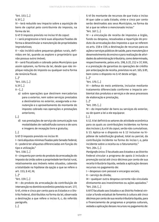 CONSTITUIÇÃO DA REPÚBLICA FEDERATIVA DO BRASIL – 51ª EDIÇÃO
“Art. 153. [...]
§ 3º [...]
IV – terá reduzido seu impacto sobre a aquisição de
bens de capital pelo contribuinte do imposto, na
forma da lei.
§ 4º O imposto previsto no inciso VI do caput:
I – será progressivo e terá suas alíquotas fixadas de
forma a desestimular a manutenção de propriedades
improdutivas;
II – não incidirá sobre pequenas glebas rurais, defi-
nidas em lei, quando as explore o proprietário que
não possua outro imóvel;
III – será fiscalizado e cobrado pelos Municípios que
assim optarem, na forma da lei, desde que não im-
plique redução do imposto ou qualquer outra forma
de renúncia fiscal.
[...]”
“Art. 155. [...]
§ 2º [...]
X – [...]
	 a)	 sobre operações que destinem mercadorias
para o exterior, nem sobre serviços prestados
a destinatários no exterior, assegurada a ma-
nutenção e o aproveitamento do montante do
imposto cobrado nas operações e prestações
anteriores;
[...]
	 d)	 nas prestações de serviço de comunicação nas
modalidades de radiodifusão sonora e de sons
e imagens de recepção livre e gratuita;
[...]
§ 6º O imposto previsto no inciso III:
I–teráalíquotasmínimasfixadaspeloSenadoFederal;
II – poderá ter alíquotas diferenciadas em função do
tipo e utilização.”
“Art. 158. [...]
II – cinquenta por cento do produto da arrecadação do
imposto da União sobre a propriedade territorial rural,
relativamente aos imóveis neles situados, cabendo
a totalidade na hipótese da opção a que se refere o
art. 153, § 4º, III;
[...]”
“Art. 159. [...]
III – do produto da arrecadação da contribuição de
intervençãonodomínioeconômicoprevistanoart. 177,
§ 4º, vinte e cinco por cento para os Estados e o Dis-
trito Federal, distribuídos na forma da lei, observada
a destinação a que refere o inciso II, c, do referido
parágrafo.
[...]
§ 4º Do montante de recursos de que trata o inciso
III que cabe a cada Estado, vinte e cinco por cento
serão destinados aos seus Municípios, na forma da
lei a que se refere o mencionado inciso.”
“Art. 167. [...]
IV – a vinculação de receita de impostos a órgão,
fundo ou despesa, ressalvadas a repartição do pro-
duto da arrecadação dos impostos a que se referem
os arts. 158 e 159, a destinação de recursos para as
açõeseserviçospúblicosdesaúde,paramanutençãoe
desenvolvimento do ensino e para realização de ativi-
dadesdaadministraçãotributária,comodeterminado,
respectivamente, pelos arts. 198, § 2º, 212 e 37, XXII,
e a prestação de garantias às operações de crédito
por antecipação de receita, previstas no art. 165, § 8º,
bem como o disposto no § 4º deste artigo;
[...]”
“Art. 170. [...]
VI – defesa do meio ambiente, inclusive mediante
tratamento diferenciado conforme o impacto am-
biental dos produtos e serviços e de seus processos
de elaboração e prestação;
[...]”
“Art. 195. [...]
IV – do importador de bens ou serviços do exterior,
ou de quem a lei a ele equiparar.
[...]
§ 12. A lei definirá os setores de atividade econômica
para os quais as contribuições incidentes na forma
dos incisos I, b; e IV do caput, serão não cumulativas.
§ 13. Aplica-se o disposto no § 12 inclusive na hi-
pótese de substituição gradual, total ou parcial, da
contribuição incidente na forma do inciso I, a, pela
incidente sobre a receita ou o faturamento.”
“Art. 204. [...]
Parágrafo único. É facultado aos Estados e ao Distrito
Federal vincular a programa de apoio à inclusão e
promoção social até cinco décimos por cento de sua
receita tributária líquida, vedada a aplicação desses
recursos no pagamento de:
I – despesas com pessoal e encargos sociais;
II – serviço da dívida;
III – qualquer outra despesa corrente não vinculada
diretamente aos investimentos ou ações apoiados.”
“Art. 216. [...]
§ 6º É facultado aos Estados e ao Distrito Federal vin-
cular a fundo estadual de fomento à cultura até cinco
décimosporcentodesuareceitatributárialíquida,para
o financiamento de programas e projetos culturais,
vedada a aplicação desses recursos no pagamento de:
177
 