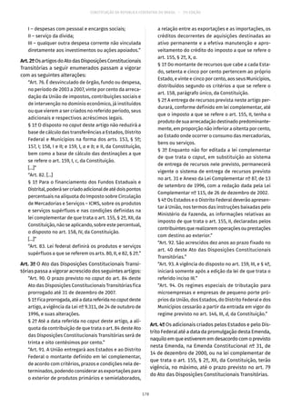CONSTITUIÇÃO DA REPÚBLICA FEDERATIVA DO BRASIL – 51ª EDIÇÃO
I – despesas com pessoal e encargos sociais;
II – serviço da dívida;
III – qualquer outra despesa corrente não vinculada
diretamente aos investimentos ou ações apoiados.”
Art.2ºOsartigosdoAtodasDisposiçõesConstitucionais
Transitórias a seguir enumerados passam a vigorar
com as seguintes alterações:
“Art. 76. É desvinculado de órgão, fundo ou despesa,
no período de 2003 a 2007, vinte por cento da arreca-
dação da União de impostos, contribuições sociais e
de intervenção no domínio econômico, já instituídos
ou que vierem a ser criados no referido período, seus
adicionais e respectivos acréscimos legais.
§ 1º O disposto no caput deste artigo não reduzirá a
base de cálculo das transferências a Estados, Distrito
Federal e Municípios na forma dos arts. 153, § 5º;
157, I; 158, I e II; e 159, I, a e b; e II, da Constituição,
bem como a base de cálculo das destinações a que
se refere o art. 159, I, c, da Constituição.
[...]”
“Art. 82. [...]
§ 1º Para o financiamento dos Fundos Estaduais e
Distrital,poderásercriadoadicionaldeatédoispontos
percentuais na alíquota do Imposto sobre Circulação
de Mercadorias e Serviços – ICMS, sobre os produtos
e serviços supérfluos e nas condições definidas na
lei complementar de que trata o art. 155, § 2º, XII, da
Constituição, não se aplicando, sobre este percentual,
o disposto no art. 158, IV, da Constituição.
[...]”
“Art. 83. Lei federal definirá os produtos e serviços
supérfluos a que se referem os arts. 80, II, e 82, § 2º.”
Art. 3º O Ato das Disposições Constitucionais Transi-
tórias passa a vigorar acrescido dos seguintes artigos:
“Art. 90. O prazo previsto no caput do art. 84 deste
Ato das Disposições Constitucionais Transitórias fica
prorrogado até 31 de dezembro de 2007.
§ 1ºFicaprorrogada,atéadatareferidanocaputdeste
artigo, a vigência da Lei nº 9.311, de 24 de outubro de
1996, e suas alterações.
§ 2º Até a data referida no caput deste artigo, a alí-
quota da contribuição de que trata o art. 84 deste Ato
das Disposições Constitucionais Transitórias será de
trinta e oito centésimos por cento.”
“Art. 91. A União entregará aos Estados e ao Distrito
Federal o montante definido em lei complementar,
de acordo com critérios, prazos e condições nela de-
terminados, podendo considerar as exportações para
o exterior de produtos primários e semielaborados,
a relação entre as exportações e as importações, os
créditos decorrentes de aquisições destinadas ao
ativo permanente e a efetiva manutenção e apro-
veitamento do crédito do imposto a que se refere o
art. 155, § 2º, X, a.
§ 1º Do montante de recursos que cabe a cada Esta-
do, setenta e cinco por cento pertencem ao próprio
Estado, e vinte e cinco por cento, aos seus Municípios,
distribuídos segundo os critérios a que se refere o
art. 158, parágrafo único, da Constituição.
§ 2º A entrega de recursos prevista neste artigo per-
durará, conforme definido em lei complementar, até
que o imposto a que se refere o art. 155, II, tenha o
produtodesuaarrecadaçãodestinadopredominante-
mente, em proporção não inferior a oitenta por cento,
ao Estado onde ocorrer o consumo das mercadorias,
bens ou serviços.
§ 3º Enquanto não for editada a lei complementar
de que trata o caput, em substituição ao sistema
de entrega de recursos nele previsto, permanecerá
vigente o sistema de entrega de recursos previsto
no art. 31 e Anexo da Lei Complementar nº 87, de 13
de setembro de 1996, com a redação dada pela Lei
Complementar nº 115, de 26 de dezembro de 2002.
§ 4º Os Estados e o Distrito Federal deverão apresen-
tar à União, nos termos das instruções baixadas pelo
Ministério da Fazenda, as informações relativas ao
imposto de que trata o art. 155, II, declaradas pelos
contribuintesquerealizaremoperaçõesouprestações
com destino ao exterior.”
“Art. 92. São acrescidos dez anos ao prazo fixado no
art. 40 deste Ato das Disposições Constitucionais
Transitórias.”
“Art. 93. A vigência do disposto no art. 159, III, e § 4º,
iniciará somente após a edição da lei de que trata o
referido inciso III.”
“Art. 94. Os regimes especiais de tributação para
microempresas e empresas de pequeno porte pró-
prios da União, dos Estados, do Distrito Federal e dos
Municípios cessarão a partir da entrada em vigor do
regime previsto no art. 146, III, d, da Constituição.”
Art. 4º Os adicionais criados pelos Estados e pelo Dis-
trito Federal até a data da promulgação desta Emenda,
naquiloemqueestiverememdesacordocomoprevisto
nesta Emenda, na Emenda Constitucional nº 31, de
14 de dezembro de 2000, ou na lei complementar de
que trata o art. 155, § 2º, XII, da Constituição, terão
vigência, no máximo, até o prazo previsto no art. 79
do Ato das Disposições Constitucionais Transitórias.
178
 