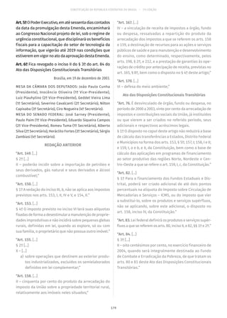 CONSTITUIÇÃO DA REPÚBLICA FEDERATIVA DO BRASIL – 51ª EDIÇÃO
Art.5ºOPoderExecutivo,ematésessentadiascontados
da data da promulgação desta Emenda, encaminhará
ao Congresso Nacional projeto de lei, sob o regime de
urgência constitucional, que disciplinará os benefícios
fiscais para a capacitação do setor de tecnologia da
informação, que vigerão até 2019 nas condições que
estiverem em vigor no ato da aprovação desta Emenda.
Art. 6º Fica revogado o inciso II do § 3º do art. 84 do
Ato das Disposições Constitucionais Transitórias
Brasília, em 19 de dezembro de 2003.
MESA DA CÂMARA DOS DEPUTADOS: João Paulo Cunha
(Presidente), Inocêncio Oliveira (1º Vice-Presidente),
Luiz Piauhylino (2º Vice-Presidente), Geddel Vieira Lima
(1º Secretário), Severino Cavalcanti (2º Secretário), Nilton
Capixaba (3º Secretário), Ciro Nogueira (4º Secretário).
MESA DO SENADO FEDERAL: José Sarney (Presidente),
Paulo Paim (1º Vice-Presidente), Eduardo Siqueira Campos
(2º Vice-Presidente), Romeu Tuma (1º Secretário), Alberto
Silva (2º Secretário), Heráclito Fortes (3º Secretário), Sérgio
Zambiasi (4º Secretário).
REDAÇÃO ANTERIOR
“Art. 149. [...]
§ 2º [...]
II – poderão incidir sobre a importação de petróleo e
seus derivados, gás natural e seus derivados e álcool
combustível;”
“Art. 150. [...]
§ 1º A vedação do inciso III, b, não se aplica aos impostos
previstos nos arts. 153, I, II, IV e V, e 154, II.”
“Art. 153. [...]
§ 4º O imposto previsto no inciso VI terá suas alíquotas
fixadasdeformaadesestimularamanutençãodeproprie-
dades improdutivas e não incidirá sobre pequenas glebas
rurais, definidas em lei, quando as explore, só ou com
sua família, o proprietário que não possua outro imóvel.”
“Art. 155. [...]
§ 2º [...]
X – [...]
	a)	 sobre operações que destinem ao exterior produ-
tos industrializados, excluídos os semielaborados
definidos em lei complementar;”
“Art. 158. [...]
II – cinquenta por cento do produto da arrecadação do
imposto da União sobre a propriedade territorial rural,
relativamente aos imóveis neles situados;”
“Art. 167. [...]
IV – a vinculação de receita de impostos a órgão, fundo
ou despesa, ressalvadas a repartição do produto da
arrecadação dos impostos a que se referem os arts. 158
e 159, a destinação de recursos para as ações e serviços
públicos de saúde e para manutenção e desenvolvimento
do ensino, como determinado, respectivamente, pelos
arts. 198, § 2º, e 212, e a prestação de garantias às ope-
rações de crédito por antecipação de receita, previstas no
art. 165, § 8º, bem como o disposto no § 4º deste artigo;”
“Art. 170. [...]
VI – defesa do meio ambiente;”
Ato das Disposições Constitucionais Transitórias
“Art. 76. É desvinculado de órgão, fundo ou despesa, no
períodode2000a2003,vinteporcentodaarrecadação de
impostos e contribuições sociais da União, já instituídos
ou que vierem a ser criados no referido período, seus
adicionais e respectivos acréscimos legais.
§ 1º O disposto no caput deste artigo não reduzirá a base
de cálculo das transferências a Estados, Distrito Federal
e Municípios na forma dos arts. 153, § 5º; 157, I; 158, I e II;
e 159, I, a e b, e II, da Constituição, bem como a base de
cálculo das aplicações em programas de financiamento
ao setor produtivo das regiões Norte, Nordeste e Cen-
tro-Oeste a que se refere o art. 159, I, c, da Constituição.”
“Art. 82. [...]
§ 1º Para o financiamento dos Fundos Estaduais e Dis-
trital, poderá ser criado adicional de até dois pontos
percentuais na alíquota do Imposto sobre Circulação de
Mercadorias e Serviços – ICMS, ou do imposto que vier
a substituí-lo, sobre os produtos e serviços supérfluos,
não se aplicando, sobre este adicional, o disposto no
art. 158, inciso IV, da Constituição.”
“Art. 83. Lei federal definirá os produtos e serviços supér-
fluosaquesereferemosarts. 80,incisoII,e82,§§ 1ºe2º.”
“Art. 84. [...]
§ 3º [...]
II – oito centésimos por cento, no exercício financeiro de
2004, quando será integralmente destinada ao Fundo
de Combate e Erradicação da Pobreza, de que tratam os
arts. 80 e 81 deste Ato das Disposições Constitucionais
Transitórias.”
179
 