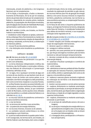 CONSTITUIÇÃO DA REPÚBLICA FEDERATIVA DO BRASIL – 51ª EDIÇÃO
interessada, através de plebiscito, e do Congresso
Nacional, por lei complementar.
§ 4º A criação, a incorporação, a fusão e o desmem-
bramento de Municípios, far-se-ão por lei estadual,
dentro do período determinado por lei complementar
federal, e dependerão de consulta prévia, mediante
plebiscito, às populações dos Municípios envolvidos,
após divulgação dos Estudos de Viabilidade Municipal,
apresentados e publicados na forma da lei.
Art. 19. É vedado à União, aos Estados, ao Distrito
Federal e aos Municípios:
I – estabelecer cultos religiosos ou igrejas, subvencio-
ná-los,embaraçar-lhesofuncionamentooumantercom
eles ou seus representantes relações de dependência
ou aliança, ressalvada, na forma da lei, a colaboração
de interesse público;
II – recusar fé aos documentos públicos;
III – criar distinções entre brasileiros ou preferências
entre si.
CAPÍTULO II – DA UNIÃO
Art. 20. São bens da União: (EC nº 46/2005)
I – os que atualmente lhe pertencem e os que lhe
vierem a ser atribuídos;
II – as terras devolutas indispensáveis à defesa das
fronteiras, das fortificações e construções militares,
das vias federais de comunicação e à preservação
ambiental, definidas em lei;
III – os lagos, rios e quaisquer correntes de água em
terrenos de seu domínio, ou que banhem mais de um
Estado, sirvam de limites com outros países, ou se
estendam a território estrangeiro ou dele provenham,
bem como os terrenos marginais e as praias fluviais;
IV–asilhasfluviaiselacustresnaszonaslimítrofescom
outros países; as praias marítimas; as ilhas oceânicas
e as costeiras, excluídas, destas, as que contenham
a sede de Municípios, exceto aquelas áreas afetadas
ao serviço público e a unidade ambiental federal, e as
referidas no art. 26, II;
V – os recursos naturais da plataforma continental e
da zona econômica exclusiva;
VI – o mar territorial;
VII – os terrenos de marinha e seus acrescidos;
VIII – os potenciais de energia hidráulica;
IX – os recursos minerais, inclusive os do subsolo;
X – as cavidades naturais subterrâneas e os sítios
arqueológicos e pré-históricos;
XI – as terras tradicionalmente ocupadas pelos índios.
§ 1º É assegurada, nos termos da lei, aos Estados, ao
Distrito Federal e aos Municípios, bem como a órgãos
da administração direta da União, participação no
resultado da exploração de petróleo ou gás natural,
de recursos hídricos para fins de geração de energia
elétrica e de outros recursos minerais no respectivo
território, plataforma continental, mar territorial ou
zona econômica exclusiva, ou compensação financeira
por essa exploração.
§ 2º A faixa de até cento e cinquenta quilômetros de
largura, ao longo das fronteiras terrestres, designada
como faixa de fronteira, é considerada fundamental
para defesa do território nacional, e sua ocupação e
utilização serão reguladas em lei.
Art. 21. Compete à União: (EC nº 8/1995, EC nº 19/1998,
EC nº 49/2006 e EC nº 69/2012)
I – manter relações com Estados estrangeiros e par-
ticipar de organizações internacionais;
II – declarar a guerra e celebrar a paz;
III – assegurar a defesa nacional;
IV – permitir, nos casos previstos em lei complemen-
tar, que forças estrangeiras transitem pelo território
nacional ou nele permaneçam temporariamente;
V – decretar o estado de sítio, o estado de defesa e a
intervenção federal;
VI – autorizar e fiscalizar a produção e o comércio de
material bélico;
VII – emitir moeda;
VIII–administrarasreservascambiaisdoPaísefiscalizar
as operações de natureza financeira, especialmente
as de crédito, câmbio e capitalização, bem como as de
seguros e de previdência privada;
IX – elaborar e executar planos nacionais e regionais
de ordenação do território e de desenvolvimento
econômico e social;
X – manter o serviço postal e o correio aéreo nacional;
XI – explorar, diretamente ou mediante autorização,
concessão ou permissão, os serviços de telecomunica-
ções,nostermosdalei,quedisporásobreaorganização
dos serviços, a criação de um órgão regulador e outros
aspectos institucionais;
XII – explorar, diretamente ou mediante autorização,
concessão ou permissão:
	 a)	 os serviços de radiodifusão sonora e de sons e
imagens;
	 b)	 os serviços e instalações de energia elétrica e o
aproveitamento energético dos cursos de água,
em articulação com os Estados onde se situam
os potenciais hidroenergéticos;
	 c)	 a navegação aérea, aeroespacial e a infraestru-
tura aeroportuária;
18
 