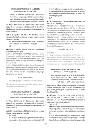 CONSTITUIÇÃO DA REPÚBLICA FEDERATIVA DO BRASIL – 51ª EDIÇÃO
EMENDA CONSTITUCIONAL Nº 43, DE 2004
(Publicada no DOU de 16/4/2004)
Altera o art. 42 do Ato das Disposições Constitucionais
Transitórias, prorrogando, por 10 (dez) anos, a aplicação, por
parte da União, de percentuais mínimos do total dos recursos
destinados à irrigação nas Regiões Centro-Oeste e Nordeste.
As Mesas da Câmara dos Deputados e do Senado
Federal, nos termos do § 3º do art. 60 da Constitui-
ção Federal, promulgam a seguinte Emenda ao texto
constitucional:
Art. 1º O caput do art. 42 do Ato das Disposições
Constitucionais Transitórias passa a vigorar com a
seguinte redação:
“Art. 42. Durante 25 (vinte e cinco) anos, a União apli-
cará, dos recursos destinados à irrigação:
[...]”
Art. 2º Esta Emenda Constitucional entra em vigor na
data de sua publicação.
MESA DA CÂMARA DOS DEPUTADOS: João Paulo Cunha
(Presidente), Inocêncio Oliveira (1º Vice-Presidente),
Luiz Piauhylino (2º Vice-Presidente), Geddel Vieira Lima
(1º Secretário), Nilton Capixaba (3º Secretário), Ciro Nogueira
(4º Secretário).
MESA DO SENADO FEDERAL: José Sarney (Presidente),
Paulo Paim (1º Vice-Presidente), Eduardo Siqueira Campos
(2º Vice-Presidente), Romeu Tuma (1º Secretário), Alberto
Silva (2º Secretário), Heráclito Fortes (3º Secretário), Sérgio
Zambiasi (4º Secretário).
REDAÇÃO ANTERIOR
Ato das Disposições Constitucionais Transitórias
“Art. 42. Durante quinze anos, a União aplicará, dos re-
cursos destinados à irrigação:”
EMENDA CONSTITUCIONAL Nº 44, DE 2004
(Publicada no DOU de 1º/7/2004)
AlteraoSistemaTributárioNacionaledáoutrasprovidências.
As Mesas da Câmara dos Deputados e do Senado
Federal, nos termos do § 3º do art. 60 da Constitui-
ção Federal, promulgam a seguinte Emenda ao texto
constitucional:
Art. 1º O inciso III do art. 159 da Constituição passa a
vigorar com a seguinte redação:
“Art. 159. [...]
III – do produto da arrecadação da contribuição de
intervençãonodomínioeconômicoprevistanoart. 177,
§ 4º, 29% (vinte e nove por cento) para os Estados e
o Distrito Federal, distribuídos na forma da lei, ob-
servada a destinação a que se refere o inciso II, c, do
referido parágrafo.
[...]”
Art. 2º Esta Emenda à Constituição entra em vigor na
data de sua publicação.
MESA DA CÂMARA DOS DEPUTADOS: João Paulo Cunha
(Presidente), Inocêncio Oliveira (1º Vice-Presidente),
Luiz Piauhylino (2º Vice-Presidente), Geddel Vieira Lima
(1º Secretário), Severino Cavalcanti (2º Secretário), Nilton
Capixaba (3º Secretário), Ciro Nogueira (4º Secretário).
MESA DO SENADO FEDERAL: José Sarney (Presidente),
Paulo Paim (1º Vice-Presidente), Eduardo Siqueira Campos
(2º Vice-Presidente), Romeu Tuma (1º Secretário), Alberto
Silva (2º Secretário), Heráclito Fortes (3º Secretário), Sérgio
Zambiasi (4º Secretário).
REDAÇÃO ANTERIOR
“Art. 159. [...]
III – do produto da arrecadação da contribuição de in-
tervenção no domínio econômico prevista no art. 177,
§ 4º, vinte e cinco por cento para os Estados e o Distrito
Federal, distribuídos na forma da lei, observada a des-
tinação a que refere o inciso II, c, do referido parágrafo.”
EMENDA CONSTITUCIONAL Nº 45, DE 2004
(Publicada no DOU de 31/12/2004)
Altera dispositivos dos arts. 5º, 36, 52, 92, 93, 95, 98, 99, 102,
103,104,105,107,109,111,112,114,115,125,126,127,128,129,
134e168daConstituiçãoFederal,eacrescentaosarts. 103-A,
103-B, 111-A e 130-A, e dá outras providências.
As Mesas da Câmara dos Deputados e do Senado
Federal, nos termos do § 3º do art. 60 da Constitui-
ção Federal, promulgam a seguinte Emenda ao texto
constitucional:
Art. 1º Os arts. 5º, 36, 52, 92, 93, 95, 98, 99, 102, 103,
104, 105, 107, 109, 111, 112, 114, 115, 125, 126, 127,
128, 129, 134 e 168 da Constituição Federal passam a
vigorar com a seguinte redação:
“Art. 5º [...]
LXXVIII – a todos, no âmbito judicial e administrativo,
são assegurados a razoável duração do processo e os
meios que garantam a celeridade de sua tramitação.
[...]
§ 3º Os tratados e convenções internacionais sobre
direitos humanos que forem aprovados, em cada
Casa do Congresso Nacional, em dois turnos, por três
180
 
