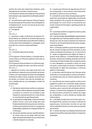 CONSTITUIÇÃO DA REPÚBLICA FEDERATIVA DO BRASIL – 51ª EDIÇÃO
quintos dos votos dos respectivos membros, serão
equivalentes às emendas constitucionais.
§ 4º O Brasil se submete à jurisdição de Tribunal Penal
Internacionalacujacriaçãotenhamanifestadoadesão.”
“Art. 36. [...]
III – de provimento, pelo Supremo Tribunal Federal,
de representação do Procurador-Geral da República,
na hipótese do art. 34, VII, e no caso de recusa à exe-
cução de lei federal.
IV – (revogado).
[...]”
“Art. 52. [...]
II – processar e julgar os Ministros do Supremo Tri-
bunal Federal, os membros do Conselho Nacional de
Justiça e do Conselho Nacional do Ministério Público,
o Procurador-Geral da República e o Advogado-Geral
da União nos crimes de responsabilidade;
[...]”
“Art. 92. [...]
I-A – o Conselho Nacional de Justiça;
[...]
§ 1º O Supremo Tribunal Federal, o Conselho Nacio-
nal de Justiça e os Tribunais Superiores têm sede na
Capital Federal.
§ 2º O Supremo Tribunal Federal e os Tribunais Supe-
riores têm jurisdição em todo o território nacional.”
“Art. 93. [...]
I – ingresso na carreira, cujo cargo inicial será o de
juiz substituto, mediante concurso público de provas
e títulos, com a participação da Ordem dos Advogados
do Brasil em todas as fases, exigindo-se do bacharel
em direito, no mínimo, três anos de atividade jurí-
dica e obedecendo-se, nas nomeações, à ordem de
classificação;
II – [...]
	 c)	 aferição do merecimento conforme o desempe-
nho e pelos critérios objetivos de produtividade
e presteza no exercício da jurisdição e pela
frequência e aproveitamento em cursos oficiais
ou reconhecidos de aperfeiçoamento;
	 d)	 na apuração de antiguidade, o tribunal somente
poderá recusar o juiz mais antigo pelo voto
fundamentado de dois terços de seus membros,
conforme procedimento próprio, e assegurada
ampladefesa,repetindo-seavotaçãoatéfixar-se
a indicação;
	 e)	 nãoserápromovidoojuizque,injustificadamen-
te, retiver autos em seu poder além do prazo
legal, não podendo devolvê-los ao cartório sem
o devido despacho ou decisão;
III – o acesso aos tribunais de segundo grau far-se-á
por antiguidade e merecimento, alternadamente,
apurados na última ou única entrância;
IV – previsão de cursos oficiais de preparação, aperfei-
çoamento e promoção de magistrados, constituindo
etapa obrigatória do processo de vitaliciamento a
participação em curso oficial ou reconhecido por
escola nacional de formação e aperfeiçoamento de
magistrados;
[...]
VII – o juiz titular residirá na respectiva comarca, salvo
autorização do tribunal;
VIII–oatoderemoção,disponibilidadeeaposentadoria
do magistrado, por interesse público, fundar-se-á em
decisão por voto da maioria absoluta do respectivo
tribunal ou do Conselho Nacional de Justiça, assegu-
rada ampla defesa;
VIII-A – a remoção a pedido ou a permuta de magistra-
dos de comarca de igual entrância atenderá, no que
couber, ao disposto nas alíneas a, b, c e e do inciso II;
IX – todos os julgamentos dos órgãos do Poder Ju-
diciário serão públicos, e fundamentadas todas as
decisões, sob pena de nulidade, podendo a lei limitar
a presença, em determinados atos, às próprias partes
e a seus advogados, ou somente a estes, em casos
nos quais a preservação do direito à intimidade do
interessado no sigilo não prejudique o interesse
público à informação;
X – as decisões administrativas dos tribunais serão
motivadas e em sessão pública, sendo as disciplina-
res tomadas pelo voto da maioria absoluta de seus
membros;
XI – nos tribunais com número superior a vinte e cinco
julgadores, poderá ser constituído órgão especial,
com o mínimo de onze e o máximo de vinte e cinco
membros, para o exercício das atribuições adminis-
trativas e jurisdicionais delegadas da competência
do tribunal pleno, provendo-se metade das vagas
por antiguidade e a outra metade por eleição pelo
tribunal pleno;
XII – a atividade jurisdicional será ininterrupta, sen-
do vedado férias coletivas nos juízos e tribunais de
segundo grau, funcionando, nos dias em que não
houver expediente forense normal, juízes em plantão
permanente;
XIII – o número de juízes na unidade jurisdicional será
proporcional à efetiva demanda judicial e à respectiva
população;
181
 