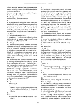 CONSTITUIÇÃO DA REPÚBLICA FEDERATIVA DO BRASIL – 51ª EDIÇÃO
XIV – os servidores receberão delegação para a prática
de atos de administração e atos de mero expediente
sem caráter decisório;
XV – a distribuição de processos será imediata, em
todos os graus de jurisdição.”
“Art. 95. [...]
Parágrafo único. Aos juízes é vedado:
[...]
IV – receber, a qualquer título ou pretexto, auxílios ou
contribuições de pessoas físicas, entidades públicas
ou privadas, ressalvadas as exceções previstas em lei;
V – exercer a advocacia no juízo ou tribunal do qual
se afastou, antes de decorridos três anos do afasta-
mento do cargo por aposentadoria ou exoneração.”
“Art. 98. [...]
§ 1º (antigo parágrafo único) [...]
§ 2º As custas e emolumentos serão destinados
exclusivamente ao custeio dos serviços afetos às
atividades específicas da Justiça.”
“Art. 99. [...]
§ 3º Se os órgãos referidos no § 2º não encaminharem
as respectivas propostas orçamentárias dentro do
prazo estabelecido na lei de diretrizes orçamentárias,
o Poder Executivo considerará, para fins de conso-
lidação da proposta orçamentária anual, os valores
aprovados na lei orçamentária vigente, ajustados de
acordo com os limites estipulados na forma do § 1º
deste artigo.
§ 4º Se as propostas orçamentárias de que trata este
artigo forem encaminhadas em desacordo com os
limites estipulados na forma do § 1º, o Poder Execu-
tivo procederá aos ajustes necessários para fins de
consolidação da proposta orçamentária anual.
§ 5º Durante a execução orçamentária do exercício,
não poderá haver a realização de despesas ou a
assunção de obrigações que extrapolem os limites
estabelecidosnaleidediretrizesorçamentárias,exceto
se previamente autorizadas, mediante a abertura de
créditos suplementares ou especiais.”
“Art. 102. [...]
I – [...]
	 h)	(revogada);
	[...]
	 r)	 as ações contra o Conselho Nacional de Justiça
e contra o Conselho Nacional do Ministério
Público;
[...]
III – [...]
	 d)	 julgar válida lei local contestada em face de lei
federal.
[...]
§ 2º As decisões definitivas de mérito, proferidas
pelo Supremo Tribunal Federal, nas ações diretas de
inconstitucionalidade e nas ações declaratórias de
constitucionalidade produzirão eficácia contra todos
e efeito vinculante, relativamente aos demais órgãos
do Poder Judiciário e à administração pública direta
e indireta, nas esferas federal, estadual e municipal.
§ 3º No recurso extraordinário o recorrente deverá
demonstrar a repercussão geral das questões cons-
titucionais discutidas no caso, nos termos da lei, a
fim de que o Tribunal examine a admissão do recurso,
somente podendo recusá-lo pela manifestação de
dois terços de seus membros.”
“Art.103.Podemproporaaçãodiretadeinconstitucio-
nalidade e a ação declaratória de constitucionalidade:
[...]
IV – a Mesa de Assembleia Legislativa ou da Câmara
Legislativa do Distrito Federal;
V – o Governador de Estado ou do Distrito Federal;
[...]
§ 4º (Revogado.)”
“Art. 104. [...]
Parágrafo único. Os Ministros do Superior Tribunal de
Justiça serão nomeados pelo Presidente da República,
dentre brasileiros com mais de trinta e cinco e menos
de sessenta e cinco anos, de notável saber jurídico e
reputação ilibada, depois de aprovada a escolha pela
maioria absoluta do Senado Federal, sendo:
[...]”
“Art. 105. [...]
I – [...]
	 i)	 a homologação de sentenças estrangeiras e a
concessão de exequatur às cartas rogatórias;
[...]
III – [...]
	 b)	 julgar válido ato de governo local contestado
em face de lei federal;
[...]
Parágrafo único. Funcionarão junto ao Superior Tri-
bunal de Justiça:
I – a Escola Nacional de Formação e Aperfeiçoamento
de Magistrados, cabendo-lhe, dentre outras funções,
regulamentar os cursos oficiais para o ingresso e
promoção na carreira;
II–oConselhodaJustiçaFederal,cabendo-lheexercer,
na forma da lei, a supervisão administrativa e orça-
mentária da Justiça Federal de primeiro e segundo
graus, como órgão central do sistema e com poderes
correicionais, cujas decisões terão caráter vinculante.”
182
 