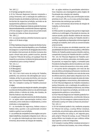 CONSTITUIÇÃO DA REPÚBLICA FEDERATIVA DO BRASIL – 51ª EDIÇÃO
“Art. 107. [...]
§ 1º (antigo parágrafo único) [...]
§ 2º Os Tribunais Regionais Federais instalarão a
justiça itinerante, com a realização de audiências e
demais funções da atividade jurisdicional, nos limites
territoriais da respectiva jurisdição, servindo-se de
equipamentos públicos e comunitários.
§ 3ºOsTribunaisRegionaisFederaispoderãofuncionar
descentralizadamente,constituindoCâmarasregionais,
a fim de assegurar o pleno acesso do jurisdicionado
à justiça em todas as fases do processo.”
“Art. 109. [...]
V-A – as causas relativas a direitos humanos a que se
refere o § 5º deste artigo;
[...]
§ 5ºNashipótesesdegraveviolaçãodedireitoshuma-
nos,oProcurador-GeraldaRepública,comafinalidade
deassegurarocumprimentodeobrigaçõesdecorrentes
de tratados internacionais de direitos humanos dos
quais o Brasil seja parte, poderá suscitar, perante
o Superior Tribunal de Justiça, em qualquer fase do
inquérito ou processo, incidente de deslocamento de
competência para a Justiça Federal.”
“Art. 111. [...]
§ 1º (Revogado.)
§ 2º (Revogado.)
§ 3º (Revogado.)”
“Art. 112. A lei criará varas da Justiça do Trabalho,
podendo, nas comarcas não abrangidas por sua ju-
risdição, atribuí-la aos juízes de direito, com recurso
para o respectivo Tribunal Regional do Trabalho.”
“Art. 114. Compete à Justiça do Trabalho processar
e julgar:
I–asaçõesoriundasdarelaçãodetrabalho,abrangidos
os entes de direito público externo e da administração
pública direta e indireta da União, dos Estados, do
Distrito Federal e dos Municípios;
II–asaçõesqueenvolvamexercíciododireitodegreve;
III – as ações sobre representação sindical, entre
sindicatos, entre sindicatos e trabalhadores, e entre
sindicatos e empregadores;
IV – os mandados de segurança, habeas corpus e
habeas data, quando o ato questionado envolver
matéria sujeita à sua jurisdição;
V–osconflitosdecompetênciaentreórgãoscomjuris-
diçãotrabalhista,ressalvadoodispostonoart. 102,I,o;
VI – as ações de indenização por dano moral ou pa-
trimonial, decorrentes da relação de trabalho;
VII – as ações relativas às penalidades administra-
tivas impostas aos empregadores pelos órgãos de
fiscalização das relações de trabalho;
VIII – a execução, de ofício, das contribuições sociais
previstas no art. 195, I, a, e II, e seus acréscimos legais,
decorrentes das sentenças que proferir;
IX – outras controvérsias decorrentes da relação de
trabalho, na forma da lei.
§ 1º [...]
§ 2º Recusando-se qualquer das partes à negociação
coletiva ou à arbitragem, é facultado às mesmas, de
comum acordo, ajuizar dissídio coletivo de natureza
econômica, podendo a Justiça do Trabalho decidir o
conflito, respeitadas as disposições mínimas legais de
proteção ao trabalho, bem como as convencionadas
anteriormente.
§ 3º Em caso de greve em atividade essencial, com
possibilidadedelesãodointeressepúblico,oMinistério
Público do Trabalho poderá ajuizar dissídio coletivo,
competindo à Justiça do Trabalho decidir o conflito.”
“Art. 115. Os Tribunais Regionais do Trabalho com-
põem-se de, no mínimo, sete juízes, recrutados, quan-
do possível, na respectiva região, e nomeados pelo
Presidente da República dentre brasileiros com mais
de trinta e menos de sessenta e cinco anos, sendo:
I – um quinto dentre advogados com mais de dez
anos de efetiva atividade profissional e membros do
Ministério Público do Trabalho com mais de dez anos
de efetivo exercício, observado o disposto no art. 94;
II – os demais, mediante promoção de juízes do traba-
lho por antiguidade e merecimento, alternadamente.
§ 1º Os Tribunais Regionais do Trabalho instalarão a
justiça itinerante, com a realização de audiências e
demais funções de atividade jurisdicional, nos limites
territoriais da respectiva jurisdição, servindo-se de
equipamentos públicos e comunitários.
§ 2º Os Tribunais Regionais do Trabalho poderão fun-
cionar descentralizadamente, constituindo Câmaras
regionais, a fim de assegurar o pleno acesso do juris-
dicionado à justiça em todas as fases do processo.”
“Art. 125. [...]
§ 3º A lei estadual poderá criar, mediante proposta
do Tribunal de Justiça, a Justiça Militar estadual,
constituída, em primeiro grau, pelos juízes de direito
e pelos Conselhos de Justiça e, em segundo grau,
pelo próprio Tribunal de Justiça, ou por Tribunal de
Justiça Militar nos Estados em que o efetivo militar
seja superior a vinte mil integrantes.
§ 4º Compete à Justiça Militar estadual processar e
julgar os militares dos Estados, nos crimes militares
183
 