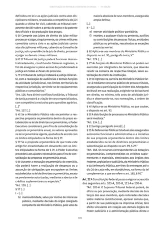 CONSTITUIÇÃO DA REPÚBLICA FEDERATIVA DO BRASIL – 51ª EDIÇÃO
definidos em lei e as ações judiciais contra atos dis-
ciplinares militares, ressalvada a competência do júri
quando a vítima for civil, cabendo ao tribunal com-
petente decidir sobre a perda do posto e da patente
dos oficiais e da graduação das praças.
§ 5º Compete aos juízes de direito do juízo militar
processar e julgar, singularmente, os crimes militares
cometidos contra civis e as ações judiciais contra
atos disciplinares militares, cabendo ao Conselho de
Justiça, sob a presidência de juiz de direito, processar
e julgar os demais crimes militares.
§ 6º O Tribunal de Justiça poderá funcionar descen-
tralizadamente, constituindo Câmaras regionais, a
fim de assegurar o pleno acesso do jurisdicionado à
justiça em todas as fases do processo.
§ 7º O Tribunal de Justiça instalará a justiça itineran-
te, com a realização de audiências e demais funções
da atividade jurisdicional, nos limites territoriais da
respectiva jurisdição, servindo-se de equipamentos
públicos e comunitários.”
“Art. 126. Para dirimir conflitos fundiários, o Tribunal
de Justiça proporá a criação de varas especializadas,
com competência exclusiva para questões agrárias.
[...]”
“Art. 127. [...]
§ 4º Se o Ministério Público não encaminhar a res-
pectiva proposta orçamentária dentro do prazo es-
tabelecido na lei de diretrizes orçamentárias, o Poder
Executivo considerará, para fins de consolidação da
proposta orçamentária anual, os valores aprovados
na lei orçamentária vigente, ajustados de acordo com
os limites estipulados na forma do § 3º.
§ 5º Se a proposta orçamentária de que trata este
artigo for encaminhada em desacordo com os limi-
tes estipulados na forma do § 3º, o Poder Executivo
procederá aos ajustes necessários para fins de con-
solidação da proposta orçamentária anual.
§ 6º Durante a execução orçamentária do exercício,
não poderá haver a realização de despesas ou a
assunção de obrigações que extrapolem os limites
estabelecidosnaleidediretrizesorçamentárias,exceto
se previamente autorizadas, mediante a abertura de
créditos suplementares ou especiais.”
“Art. 128. [...]
§ 5º [...]
I – [...]
	 b)	 inamovibilidade, salvo por motivo de interesse
público, mediante decisão do órgão colegiado
competente do Ministério Público, pelo voto da
maioria absoluta de seus membros, assegurada
ampla defesa;
[...]
II – [...]
	 e)	 exercer atividade político-partidária;
	 f)	 receber, a qualquer título ou pretexto, auxílios
ou contribuições de pessoas físicas, entidades
públicas ou privadas, ressalvadas as exceções
previstas em lei.
§ 6º Aplica-se aos membros do Ministério Público o
disposto no art. 95, parágrafo único, V.”
“Art. 129. [...]
§ 2º As funções do Ministério Público só podem ser
exercidas por integrantes da carreira, que deverão
residir na comarca da respectiva lotação, salvo au-
torização do chefe da instituição.
§ 3º O ingresso na carreira do Ministério Público far-
-se-á mediante concurso público de provas e títulos,
assegurada a participação da Ordem dos Advogados
do Brasil em sua realização, exigindo-se do bacharel
em direito, no mínimo, três anos de atividade jurí-
dica e observando-se, nas nomeações, a ordem de
classificação.
§ 4º Aplica-se ao Ministério Público, no que couber,
o disposto no art. 93.
§ 5º A distribuição de processos no Ministério Público
será imediata.”
“Art. 134. [...]
§ 1º (antigo parágrafo único) [...]
§ 2ºÀsDefensoriasPúblicasEstaduaissãoasseguradas
autonomia funcional e administrativa e a iniciativa
de sua proposta orçamentária dentro dos limites
estabelecidos na lei de diretrizes orçamentárias e
subordinação ao disposto no art. 99, § 2º.”
“Art. 168. Os recursos correspondentes às dotações
orçamentárias, compreendidos os créditos suple-
mentares e especiais, destinados aos órgãos dos
Poderes Legislativo e Judiciário, do Ministério Público
e da Defensoria Pública, ser-lhes-ão entregues até o
dia 20 de cada mês, em duodécimos, na forma da lei
complementar a que se refere o art. 165, § 9º.”
Art.2ºA Constituição Federal passa a vigorar acrescida
dos seguintes arts. 103-A, 103-B, 111-A e 130-A:
“Art. 103-A. O Supremo Tribunal Federal poderá, de
ofício ou por provocação, mediante decisão de dois
terços dos seus membros, após reiteradas decisões
sobre matéria constitucional, aprovar súmula que,
a partir de sua publicação na imprensa oficial, terá
efeito vinculante em relação aos demais órgãos do
Poder Judiciário e à administração pública direta e
184
 