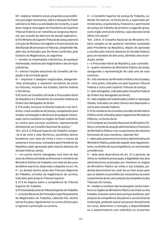 CONSTITUIÇÃO DA REPÚBLICA FEDERATIVA DO BRASIL – 51ª EDIÇÃO
VII – elaborar relatório anual, propondo as providên-
cias que julgar necessárias, sobre a situação do Poder
Judiciário no País e as atividades do Conselho, o qual
deve integrar mensagem do Presidente do Supremo
Tribunal Federal a ser remetida ao Congresso Nacio-
nal, por ocasião da abertura da sessão legislativa.
§ 5ºOMinistrodoSuperiorTribunaldeJustiçaexercerá
a função de Ministro-Corregedor e ficará excluído da
distribuiçãodeprocessosnoTribunal,competindo-lhe,
além das atribuições que lhe forem conferidas pelo
Estatuto da Magistratura, as seguintes:
I – receber as reclamações e denúncias, de qualquer
interessado, relativas aos magistrados e aos serviços
judiciários;
II – exercer funções executivas do Conselho, de ins-
peção e de correição geral;
III – requisitar e designar magistrados, delegando-
-lhes atribuições, e requisitar servidores de juízos
ou tribunais, inclusive nos Estados, Distrito Federal
e Territórios.
§ 6º Junto ao Conselho oficiarão o Procurador-Geral
da República e o Presidente do Conselho Federal da
Ordem dos Advogados do Brasil.
§ 7º A União, inclusive no Distrito Federal e nos Terri-
tórios, criará ouvidorias de justiça, competentes para
receber reclamações e denúncias de qualquer interes-
sado contra membros ou órgãos do Poder Judiciário,
ou contra seus serviços auxiliares, representando
diretamente ao Conselho Nacional de Justiça.”
“Art. 111-A. O Tribunal Superior do Trabalho compor-
-se-á de vinte e sete Ministros, escolhidos dentre
brasileiros com mais de trinta e cinco e menos de
sessenta e cinco anos, nomeados pelo Presidente da
República após aprovação pela maioria absoluta do
Senado Federal, sendo:
I – um quinto dentre advogados com mais de dez
anos de efetiva atividade profissional e membros do
Ministério Público do Trabalho com mais de dez anos
de efetivo exercício, observado o disposto no art. 94;
II – os demais dentre juízes dos Tribunais Regionais
do Trabalho, oriundos da magistratura da carreira,
indicados pelo próprio Tribunal Superior.
§ 1º A lei disporá sobre a competência do Tribunal
Superior do Trabalho.
§ 2ºFuncionarãojuntoaoTribunalSuperiordoTrabalho:
I – a Escola Nacional de Formação e Aperfeiçoamento
de Magistrados do Trabalho, cabendo-lhe, dentre
outras funções, regulamentar os cursos oficiais para
o ingresso e promoção na carreira;
II – o Conselho Superior da Justiça do Trabalho, ca-
bendo-lhe exercer, na forma da lei, a supervisão ad-
ministrativa, orçamentária, financeira e patrimonial
da Justiça do Trabalho de primeiro e segundo graus,
como órgão central do sistema, cujas decisões terão
efeito vinculante.”
“Art. 130-A. O Conselho Nacional do Ministério Pú-
blico compõe-se de quatorze membros nomeados
pelo Presidente da República, depois de aprovada
a escolha pela maioria absoluta do Senado Federal,
para um mandato de dois anos, admitida uma recon-
dução, sendo:
I – o Procurador-Geral da República, que o preside;
II – quatro membros do Ministério Público da União,
assegurada a representação de cada uma de suas
carreiras;
III – três membros do Ministério Público dos Estados;
IV – dois juízes, indicados um pelo Supremo Tribunal
Federal e outro pelo Superior Tribunal de Justiça;
V – dois advogados, indicados pelo Conselho Federal
da Ordem dos Advogados do Brasil;
VI–doiscidadãosdenotávelsaberjurídicoereputação
ilibada, indicados um pela Câmara dos Deputados e
outro pelo Senado Federal.
§ 1º Os membros do Conselho oriundos do Ministério
Público serão indicados pelos respectivos Ministérios
Públicos, na forma da lei.
§ 2º Compete ao Conselho Nacional do Ministério Pú-
blico o controle da atuação administrativa e financeira
do Ministério Público e do cumprimento dos deveres
funcionais de seus membros, cabendo-lhe:
I – zelar pela autonomia funcional e administrativa do
Ministério Público, podendo expedir atos regulamen-
tares, no âmbito de sua competência, ou recomendar
providências;
II – zelar pela observância do art. 37 e apreciar, de
ofício ou mediante provocação, a legalidade dos atos
administrativos praticados por membros ou órgãos
do Ministério Público da União e dos Estados, po-
dendo desconstituí-los, revê-los ou fixar prazo para
que se adotem as providências necessárias ao exato
cumprimento da lei, sem prejuízo da competência dos
Tribunais de Contas;
III – receber e conhecer das reclamações contra mem-
bros ou órgãos do Ministério Público da União ou dos
Estados, inclusive contra seus serviços auxiliares, sem
prejuízo da competência disciplinar e correicional da
instituição, podendo avocar processos disciplinares
em curso, determinar a remoção, a disponibilidade
ou a aposentadoria com subsídios ou proventos
186
 