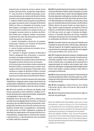 CONSTITUIÇÃO DA REPÚBLICA FEDERATIVA DO BRASIL – 51ª EDIÇÃO
proporcionais ao tempo de serviço e aplicar outras
sanções administrativas, assegurada ampla defesa;
IV – rever, de ofício ou mediante provocação, os pro-
cessosdisciplinaresdemembrosdoMinistérioPúblico
daUniãooudosEstadosjulgadoshámenosdeumano;
V – elaborar relatório anual, propondo as providências
que julgar necessárias sobre a situação do Ministério
Público no País e as atividades do Conselho, o qual
deve integrar a mensagem prevista no art. 84, XI.
§ 3º O Conselho escolherá, em votação secreta, um
Corregedor nacional, dentre os membros do Minis-
tério Público que o integram, vedada a recondução,
competindo-lhe, além das atribuições que lhe forem
conferidas pela lei, as seguintes:
I – receber reclamações e denúncias, de qualquer
interessado, relativas aos membros do Ministério
Público e dos seus serviços auxiliares;
II – exercer funções executivas do Conselho, de ins-
peção e correição geral;
III – requisitar e designar membros do Ministério
Público, delegando-lhes atribuições, e requisitar
servidores de órgãos do Ministério Público.
§ 4º O Presidente do Conselho Federal da Ordem dos
Advogados do Brasil oficiará junto ao Conselho.
§ 5º Leis da União e dos Estados criarão ouvidorias do
Ministério Público, competentes para receber recla-
mações e denúncias de qualquer interessado contra
membros ou órgãos do Ministério Público, inclusive
contra seus serviços auxiliares, representando dire-
tamente ao Conselho Nacional do Ministério Público.”
Art. 3º A lei criará o Fundo de Garantia das Execuções
Trabalhistas, integrado pelas multas decorrentes de
condenações trabalhistas e administrativas oriundas
da fiscalização do trabalho, além de outras receitas.
Art. 4º Ficam extintos os tribunais de Alçada, onde
houver, passando os seus membros a integrar os Tri-
bunais de Justiça dos respectivos Estados, respeitadas
a antiguidade e classe de origem.
Parágrafo único. No prazo de cento e oitenta dias,
contado da promulgação desta Emenda, os Tribunais
de Justiça, por ato administrativo, promoverão a inte-
gração dos membros dos tribunais extintos em seus
quadros, fixando-lhes a competência e remetendo,
em igual prazo, ao Poder Legislativo, proposta de
alteração da organização e da divisão judiciária cor-
respondentes, assegurados os direitos dos inativos
e pensionistas e o aproveitamento dos servidores
no Poder Judiciário estadual.
Art.5ºO Conselho Nacional de Justiça e o Conselho Na-
cional do Ministério Público serão instalados no prazo
de cento e oitenta dias a contar da promulgação desta
Emenda, devendo a indicação ou escolha de seus mem-
bros ser efetuada até trinta dias antes do termo final.
§ 1º Não efetuadas as indicações e escolha dos nomes
para os Conselhos Nacional de Justiça e do Ministério
Público dentro do prazo fixado no caput deste ar-
tigo, caberá, respectivamente, ao Supremo Tribunal
Federal e ao Ministério Público da União realizá-las.
§ 2º Até que entre em vigor o Estatuto da Magis-
tratura, o Conselho Nacional de Justiça, mediante
resolução, disciplinará seu funcionamento e definirá
as atribuições do Ministro-Corregedor.
Art. 6º O Conselho Superior da Justiça do Trabalho será
instalado no prazo de cento e oitenta dias, cabendo ao
Tribunal Superior do Trabalho regulamentar seu fun-
cionamento por resolução, enquanto não promulgada
a lei a que se refere o art. 111-A, § 2º, II.
Art. 7º O Congresso Nacional instalará, imediatamente
após a promulgação desta Emenda Constitucional,
comissão especial mista, destinada a elaborar, em
cento e oitenta dias, os projetos de lei necessários à
regulamentação da matéria nela tratada, bem como
promover alterações na legislação federal objetivando
tornar mais amplo o acesso à Justiça e mais célere a
prestação jurisdicional.
Art. 8º As atuais súmulas do Supremo Tribunal Federal
somente produzirão efeito vinculante após sua confir-
mação por dois terços de seus integrantes e publicação
na imprensa oficial.
Art. 9º São revogados o inciso IV do art. 36; a alínea
h do inciso I do art. 102; o § 4º do art. 103; e os §§ 1º
a 3º do art. 111.
Art. 10. Esta Emenda Constitucional entra em vigor na
data de sua publicação.
Brasília, em 8 de dezembro de 2004.
MESA DA CÂMARA DOS DEPUTADOS: João Paulo Cunha
(Presidente), Inocêncio Oliveira (1º Vice-Presidente),
Luiz Piauhylino (2º Vice-Presidente), Geddel Vieira Lima
(1º Secretário), Severino Cavalcanti (2º Secretário), Nilton
Capixaba (3º Secretário), Ciro Nogueira (4º Secretário).
MESA DO SENADO FEDERAL: José Sarney (Presidente),
Paulo Paim (1º Vice-Presidente), Eduardo Siqueira Campos
(2º Vice-Presidente), Romeu Tuma (1º Secretário), Alberto
Silva (2º Secretário), Heráclito Fortes (3º Secretário), Sérgio
Zambiasi (4º Secretário).
187
 