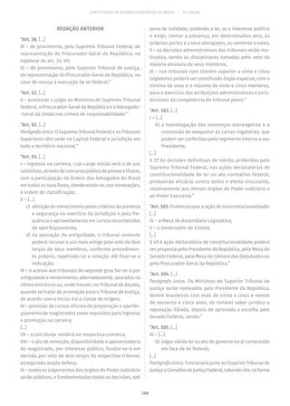 CONSTITUIÇÃO DA REPÚBLICA FEDERATIVA DO BRASIL – 51ª EDIÇÃO
REDAÇÃO ANTERIOR
“Art. 36. [...]
III – de provimento, pelo Supremo Tribunal Federal, de
representação do Procurador-Geral da República, na
hipótese do art. 34, VII;
IV – de provimento, pelo Superior Tribunal de Justiça,
de representação do Procurador-Geral da República, no
caso de recusa à execução de lei federal.”
“Art. 52. [...]
II – processar e julgar os Ministros do Supremo Tribunal
Federal, o Procurador-Geral da República e o Advogado-
-Geral da União nos crimes de responsabilidade;”
“Art. 92. [...]
Parágrafoúnico.OSupremoTribunalFederaleosTribunais
Superiores têm sede na Capital Federal e jurisdição em
todo o território nacional.”
“Art. 93. [...]
I – ingresso na carreira, cujo cargo inicial será o de juiz
substituto,atravésdeconcursopúblicodeprovasetítulos,
com a participação da Ordem dos Advogados do Brasil
em todas as suas fases, obedecendo-se, nas nomeações,
à ordem de classificação;
II – [...]
	c)	 aferição do merecimento pelos critérios da presteza
e segurança no exercício da jurisdição e pela fre-
quência e aproveitamento em cursos reconhecidos
de aperfeiçoamento;
	d)	na apuração da antiguidade, o tribunal somente
poderá recusar o juiz mais antigo pelo voto de dois
terços de seus membros, conforme procedimen-
to próprio, repetindo-se a votação até fixar-se a
indicação;
III – o acesso aos tribunais de segundo grau far-se-á por
antiguidadeemerecimento,alternadamente,apuradosna
última entrância ou, onde houver, no Tribunal de Alçada,
quando se tratar de promoção para o Tribunal de Justiça,
de acordo com o inciso II e a classe de origem;
IV – previsão de cursos oficiais de preparação e aperfei-
çoamento de magistrados como requisitos para ingresso
e promoção na carreira;
[...]
VII – o juiz titular residirá na respectiva comarca;
VIII – o ato de remoção, disponibilidade e aposentadoria
do magistrado, por interesse público, fundar-se-á em
decisão por voto de dois terços do respectivo tribunal,
assegurada ampla defesa;
IX – todos os julgamentos dos órgãos do Poder Judiciário
serão públicos, e fundamentadas todas as decisões, sob
pena de nulidade, podendo a lei, se o interesse público
o exigir, limitar a presença, em determinados atos, às
próprias partes e a seus advogados, ou somente a estes;
X – as decisões administrativas dos tribunais serão mo-
tivadas, sendo as disciplinares tomadas pelo voto da
maioria absoluta de seus membros;
XI – nos tribunais com número superior a vinte e cinco
julgadores poderá ser constituído órgão especial, com o
mínimo de onze e o máximo de vinte e cinco membros,
para o exercício das atribuições administrativas e juris-
dicionais da competência do tribunal pleno.”
“Art. 102. [...]
I – [...]
	h)	a homologação das sentenças estrangeiras e a
concessão do exequatur às cartas rogatórias, que
podem ser conferidas pelo regimento interno a seu
Presidente;
[...]
§ 2º As decisões definitivas de mérito, proferidas pelo
Supremo Tribunal Federal, nas ações declaratórias de
constitucionalidade de lei ou ato normativo federal,
produzirão eficácia contra todos e efeito vinculante,
relativamente aos demais órgãos do Poder Judiciário e
ao Poder Executivo.”
“Art. 103. Podem propor a ação de inconstitucionalidade:
[...]
IV – a Mesa de Assembleia Legislativa;
V – o Governador de Estado;
[...]
§ 4º A ação declaratória de constitucionalidade poderá
ser proposta pelo Presidente da República, pela Mesa do
Senado Federal, pela Mesa da Câmara dos Deputados ou
pelo Procurador-Geral da República.”
“Art. 104. [...]
Parágrafo único. Os Ministros do Superior Tribunal de
Justiça serão nomeados pelo Presidente da República,
dentre brasileiros com mais de trinta e cinco e menos
de sessenta e cinco anos, de notável saber jurídico e
reputação ilibada, depois de aprovada a escolha pelo
Senado Federal, sendo:”
“Art. 105. [...]
III – [...]
	b)	 julgar válida lei ou ato de governo local contestado
em face de lei federal;
[...]
Parágrafo único. Funcionará junto ao Superior Tribunal de
JustiçaoConselhodaJustiçaFederal,cabendo-lhe,naforma
188
 